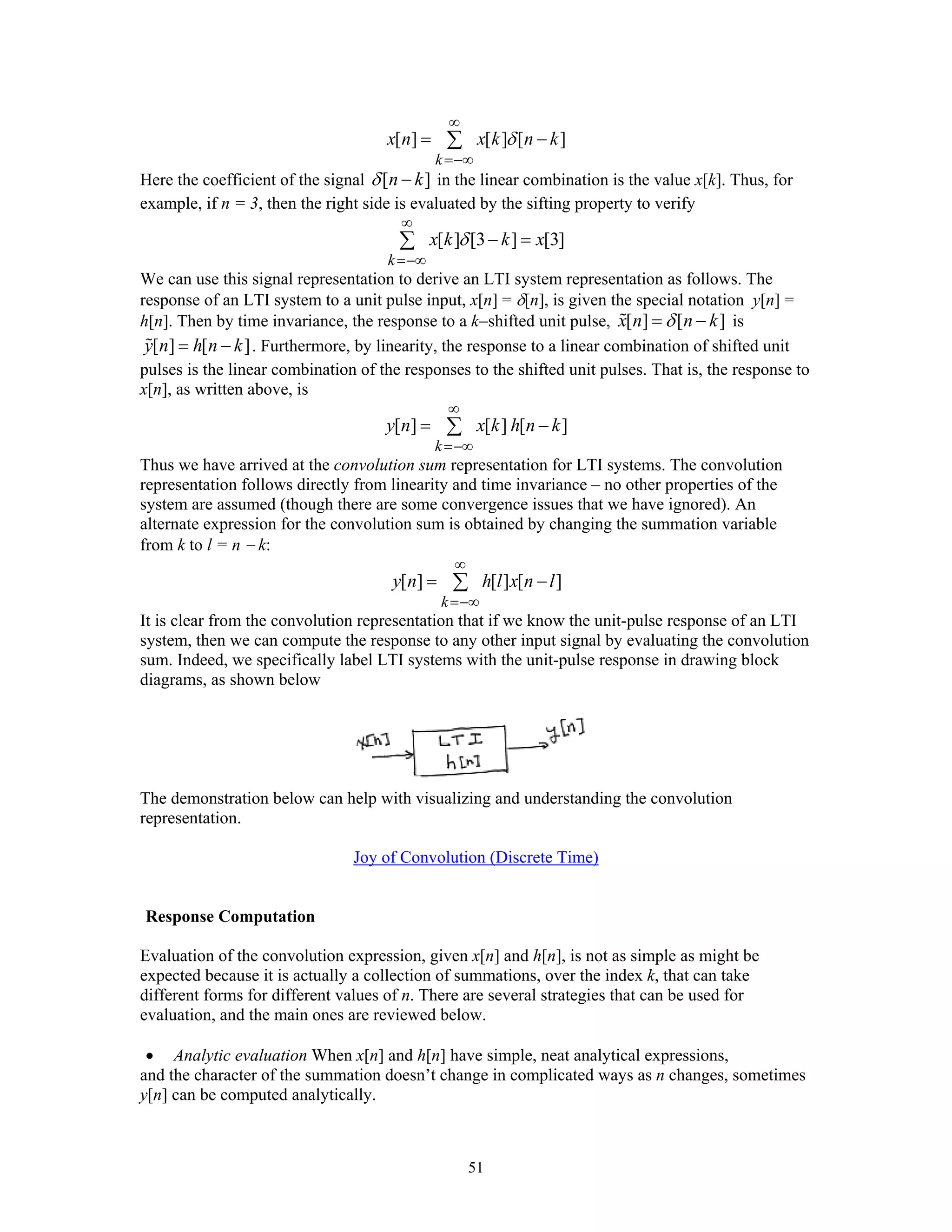 51
[ ] [ ] [ ]
k
x n x k n kδ
∞
=−∞
= −∑
Here the coefficient of the signal [ ]n kδ − in the linear combination is the value x[k]. Thus, for
example, if n = 3, then the right side is evaluated by the sifting property to verify
[ ] [3 ] [3]
k
x k k xδ
∞
=−∞
− =∑
We can use this signal representation to derive an LTI system representation as follows. The
response of an LTI system to a unit pulse input, x[n] = δ[n], is given the special notation y[n] =
h[n]. Then by time invariance, the response to a k−shifted unit pulse, [ ] [ ]x n n kδ= − is
[ ] [ ]y n h n k= − . Furthermore, by linearity, the response to a linear combination of shifted unit
pulses is the linear combination of the responses to the shifted unit pulses. That is, the response to
x[n], as written above, is
[ ] [ ] [ ]
k
y n x k h n k
∞
=−∞
= −∑
Thus we have arrived at the convolution sum representation for LTI systems. The convolution
representation follows directly from linearity and time invariance – no other properties of the
system are assumed (though there are some convergence issues that we have ignored). An
alternate expression for the convolution sum is obtained by changing the summation variable
from k to l = n − k:
[ ] [ ] [ ]
k
y n h l x n l
∞
=−∞
= −∑
It is clear from the convolution representation that if we know the unit-pulse response of an LTI
system, then we can compute the response to any other input signal by evaluating the convolution
sum. Indeed, we specifically label LTI systems with the unit-pulse response in drawing block
diagrams, as shown below
The demonstration below can help with visualizing and understanding the convolution
representation.
Joy of Convolution (Discrete Time)
Response Computation
Evaluation of the convolution expression, given x[n] and h[n], is not as simple as might be
expected because it is actually a collection of summations, over the index k, that can take
different forms for different values of n. There are several strategies that can be used for
evaluation, and the main ones are reviewed below.
• Analytic evaluation When x[n] and h[n] have simple, neat analytical expressions,
and the character of the summation doesn’t change in complicated ways as n changes, sometimes
y[n] can be computed analytically.
 
