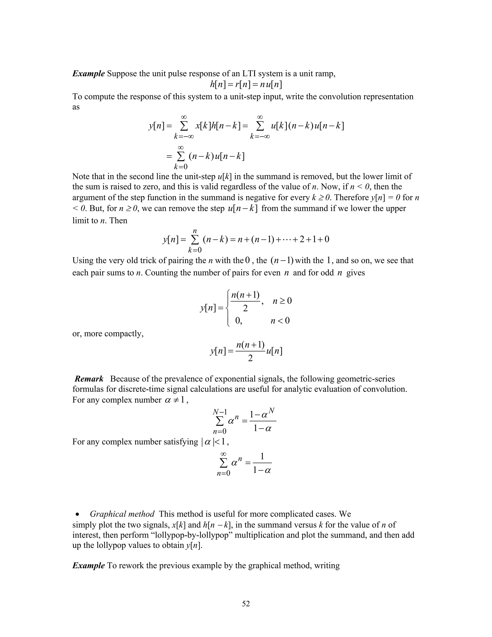 52
Example Suppose the unit pulse response of an LTI system is a unit ramp,
[ ] [ ] [ ]h n r n nu n= =
To compute the response of this system to a unit-step input, write the convolution representation
as
0
[ ] [ ] [ ] [ ]( ) [ ]
( ) [ ]
k k
k
y n x k h n k u k n k u n k
n k u n k
∞ ∞
=−∞ =−∞
∞
=
= − = − −
= − −
∑ ∑
∑
Note that in the second line the unit-step u[k] in the summand is removed, but the lower limit of
the sum is raised to zero, and this is valid regardless of the value of n. Now, if n < 0, then the
argument of the step function in the summand is negative for every k ≥ 0. Therefore y[n] = 0 for n
< 0. But, for n ≥ 0, we can remove the step [ ]u n k− from the summand if we lower the upper
limit to n. Then
0
[ ] ( ) ( 1) 2 1 0
n
k
y n n k n n
=
= − = + − + + + +∑
Using the very old trick of pairing the n with the0 , the ( 1)n − with the 1, and so on, we see that
each pair sums to n. Counting the number of pairs for even n and for odd n gives
( 1)
, 0
[ ] 2
0, 0
n n
n
y n
n
+⎧
≥⎪
= ⎨
⎪ <⎩
or, more compactly,
( 1)
[ ] [ ]
2
n n
y n u n
+
=
Remark Because of the prevalence of exponential signals, the following geometric-series
formulas for discrete-time signal calculations are useful for analytic evaluation of convolution.
For any complex number 1α ≠ ,
1
0
1
1
NN
n
n
α
α
α
−
=
−
=
−
∑
For any complex number satisfying | | 1α < ,
0
1
1
n
n
α
α
∞
=
=
−
∑
• Graphical method This method is useful for more complicated cases. We
simply plot the two signals, x[k] and h[n − k], in the summand versus k for the value of n of
interest, then perform “lollypop-by-lollypop” multiplication and plot the summand, and then add
up the lollypop values to obtain y[n].
Example To rework the previous example by the graphical method, writing
 