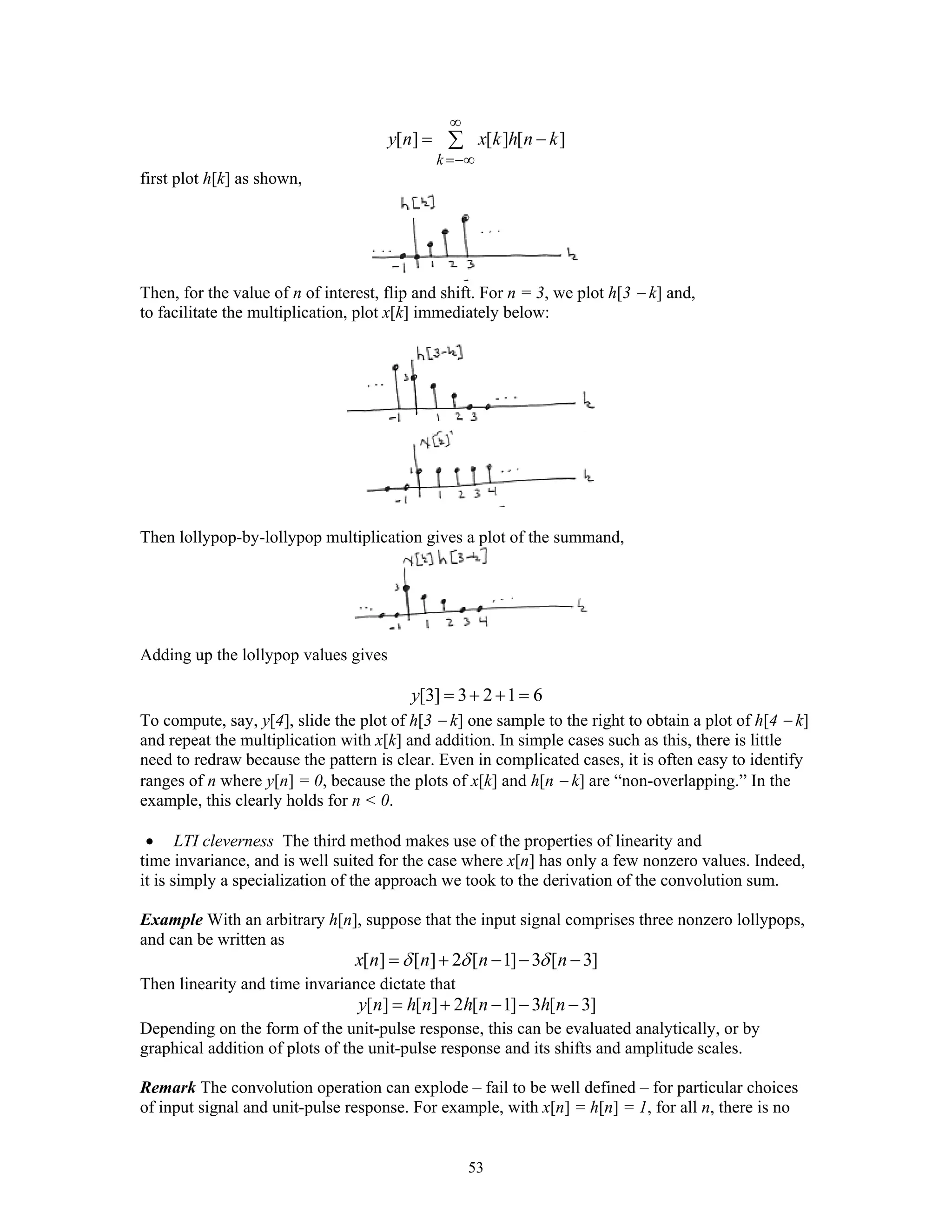 53
[ ] [ ] [ ]
k
y n x k h n k
∞
=−∞
= −∑
first plot h[k] as shown,
Then, for the value of n of interest, flip and shift. For n = 3, we plot h[3 − k] and,
to facilitate the multiplication, plot x[k] immediately below:
Then lollypop-by-lollypop multiplication gives a plot of the summand,
Adding up the lollypop values gives
[3] 3 2 1 6y = + + =
To compute, say, y[4], slide the plot of h[3 − k] one sample to the right to obtain a plot of h[4 − k]
and repeat the multiplication with x[k] and addition. In simple cases such as this, there is little
need to redraw because the pattern is clear. Even in complicated cases, it is often easy to identify
ranges of n where y[n] = 0, because the plots of x[k] and h[n − k] are “non-overlapping.” In the
example, this clearly holds for n < 0.
• LTI cleverness The third method makes use of the properties of linearity and
time invariance, and is well suited for the case where x[n] has only a few nonzero values. Indeed,
it is simply a specialization of the approach we took to the derivation of the convolution sum.
Example With an arbitrary h[n], suppose that the input signal comprises three nonzero lollypops,
and can be written as
[ ] [ ] 2 [ 1] 3 [ 3]x n n n nδ δ δ= + − − −
Then linearity and time invariance dictate that
[ ] [ ] 2 [ 1] 3 [ 3]y n h n h n h n= + − − −
Depending on the form of the unit-pulse response, this can be evaluated analytically, or by
graphical addition of plots of the unit-pulse response and its shifts and amplitude scales.
Remark The convolution operation can explode – fail to be well defined – for particular choices
of input signal and unit-pulse response. For example, with x[n] = h[n] = 1, for all n, there is no
 