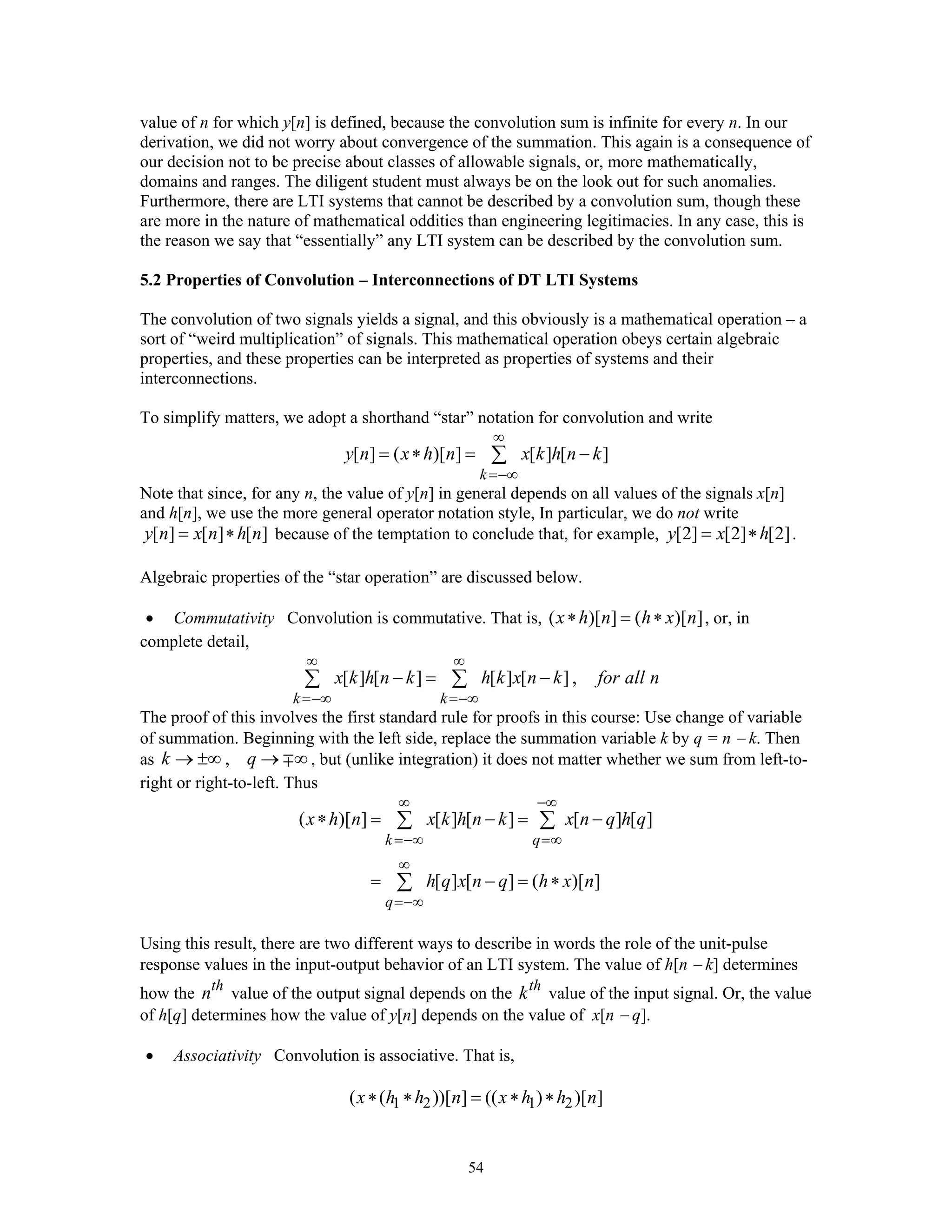 54
value of n for which y[n] is defined, because the convolution sum is infinite for every n. In our
derivation, we did not worry about convergence of the summation. This again is a consequence of
our decision not to be precise about classes of allowable signals, or, more mathematically,
domains and ranges. The diligent student must always be on the look out for such anomalies.
Furthermore, there are LTI systems that cannot be described by a convolution sum, though these
are more in the nature of mathematical oddities than engineering legitimacies. In any case, this is
the reason we say that “essentially” any LTI system can be described by the convolution sum.
5.2 Properties of Convolution – Interconnections of DT LTI Systems
The convolution of two signals yields a signal, and this obviously is a mathematical operation – a
sort of “weird multiplication” of signals. This mathematical operation obeys certain algebraic
properties, and these properties can be interpreted as properties of systems and their
interconnections.
To simplify matters, we adopt a shorthand “star” notation for convolution and write
[ ] ( )[ ] [ ] [ ]
k
y n x h n x k h n k
∞
=−∞
= ∗ = −∑
Note that since, for any n, the value of y[n] in general depends on all values of the signals x[n]
and h[n], we use the more general operator notation style, In particular, we do not write
[ ] [ ] [ ]y n x n h n= ∗ because of the temptation to conclude that, for example, [2] [2] [2]y x h= ∗ .
Algebraic properties of the “star operation” are discussed below.
• Commutativity Convolution is commutative. That is, ( )[ ] ( )[ ]x h n h x n∗ = ∗ , or, in
complete detail,
[ ] [ ] [ ] [ ] ,
k k
x k h n k h k x n k for all n
∞ ∞
=−∞ =−∞
− = −∑ ∑
The proof of this involves the first standard rule for proofs in this course: Use change of variable
of summation. Beginning with the left side, replace the summation variable k by q = n − k. Then
as ,k q→ ±∞ → ∞∓ , but (unlike integration) it does not matter whether we sum from left-to-
right or right-to-left. Thus
( )[ ] [ ] [ ] [ ] [ ]
[ ] [ ] ( )[ ]
k q
q
x h n x k h n k x n q h q
h q x n q h x n
∞ −∞
=−∞ =∞
∞
=−∞
∗ = − = −
= − = ∗
∑ ∑
∑
Using this result, there are two different ways to describe in words the role of the unit-pulse
response values in the input-output behavior of an LTI system. The value of h[n − k] determines
how the th
n value of the output signal depends on the th
k value of the input signal. Or, the value
of h[q] determines how the value of y[n] depends on the value of x[n − q].
• Associativity Convolution is associative. That is,
1 2 1 2( ( ))[ ] (( ) )[ ]x h h n x h h n∗ ∗ = ∗ ∗
 