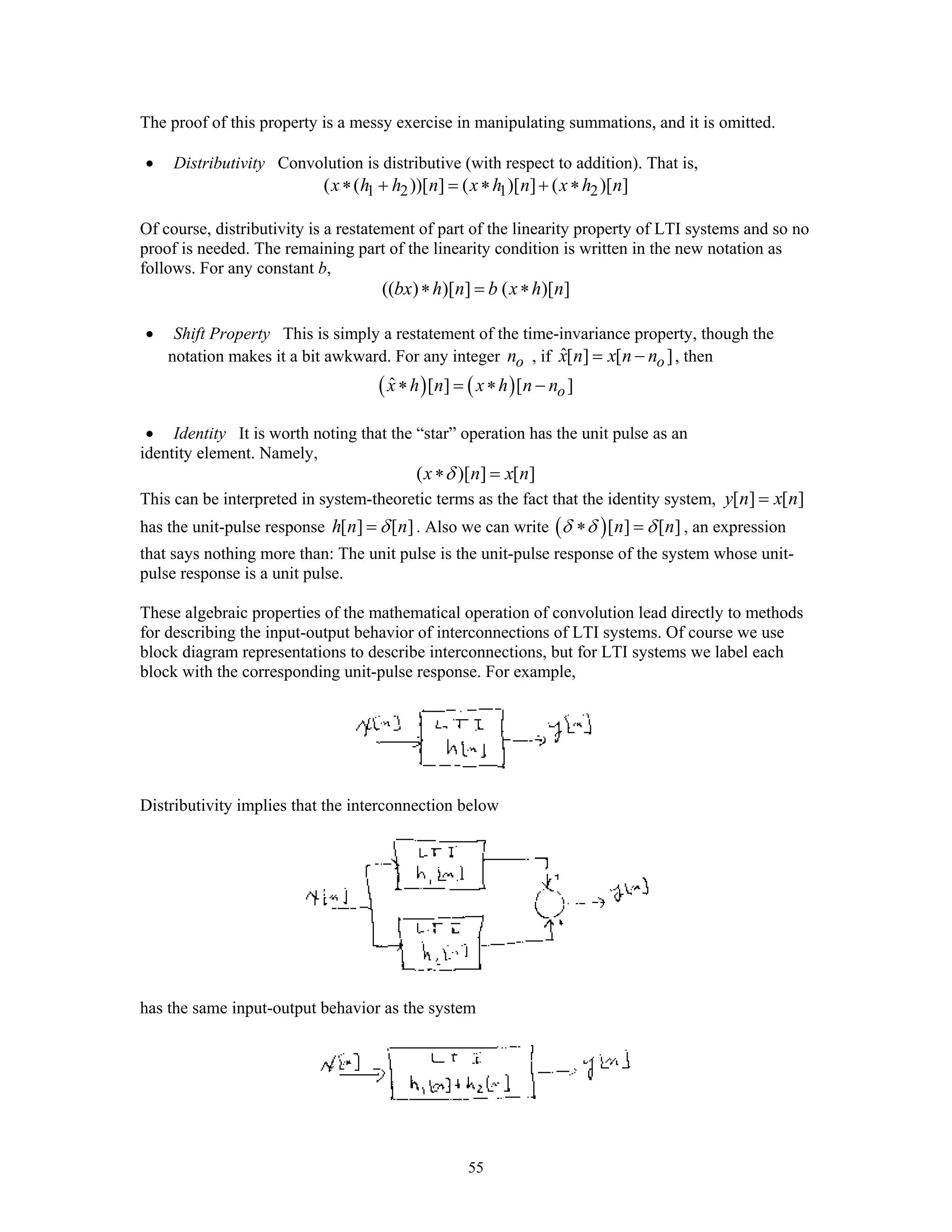 55
The proof of this property is a messy exercise in manipulating summations, and it is omitted.
• Distributivity Convolution is distributive (with respect to addition). That is,
1 2 1 2( ( ))[ ] ( )[ ] ( )[ ]x h h n x h n x h n∗ + = ∗ + ∗
Of course, distributivity is a restatement of part of the linearity property of LTI systems and so no
proof is needed. The remaining part of the linearity condition is written in the new notation as
follows. For any constant b,
(( ) )[ ] ( )[ ]bx h n b x h n∗ = ∗
• Shift Property This is simply a restatement of the time-invariance property, though the
notation makes it a bit awkward. For any integer on , if ˆ[ ] [ ]ox n x n n= − , then
( ) ( )ˆ [ ] [ ]ox h n x h n n∗ = ∗ −
• Identity It is worth noting that the “star” operation has the unit pulse as an
identity element. Namely,
( )[ ] [ ]x n x nδ∗ =
This can be interpreted in system-theoretic terms as the fact that the identity system, [ ] [ ]y n x n=
has the unit-pulse response [ ] [ ]h n nδ= . Also we can write ( )[ ] [ ]n nδ δ δ∗ = , an expression
that says nothing more than: The unit pulse is the unit-pulse response of the system whose unit-
pulse response is a unit pulse.
These algebraic properties of the mathematical operation of convolution lead directly to methods
for describing the input-output behavior of interconnections of LTI systems. Of course we use
block diagram representations to describe interconnections, but for LTI systems we label each
block with the corresponding unit-pulse response. For example,
Distributivity implies that the interconnection below
has the same input-output behavior as the system
 