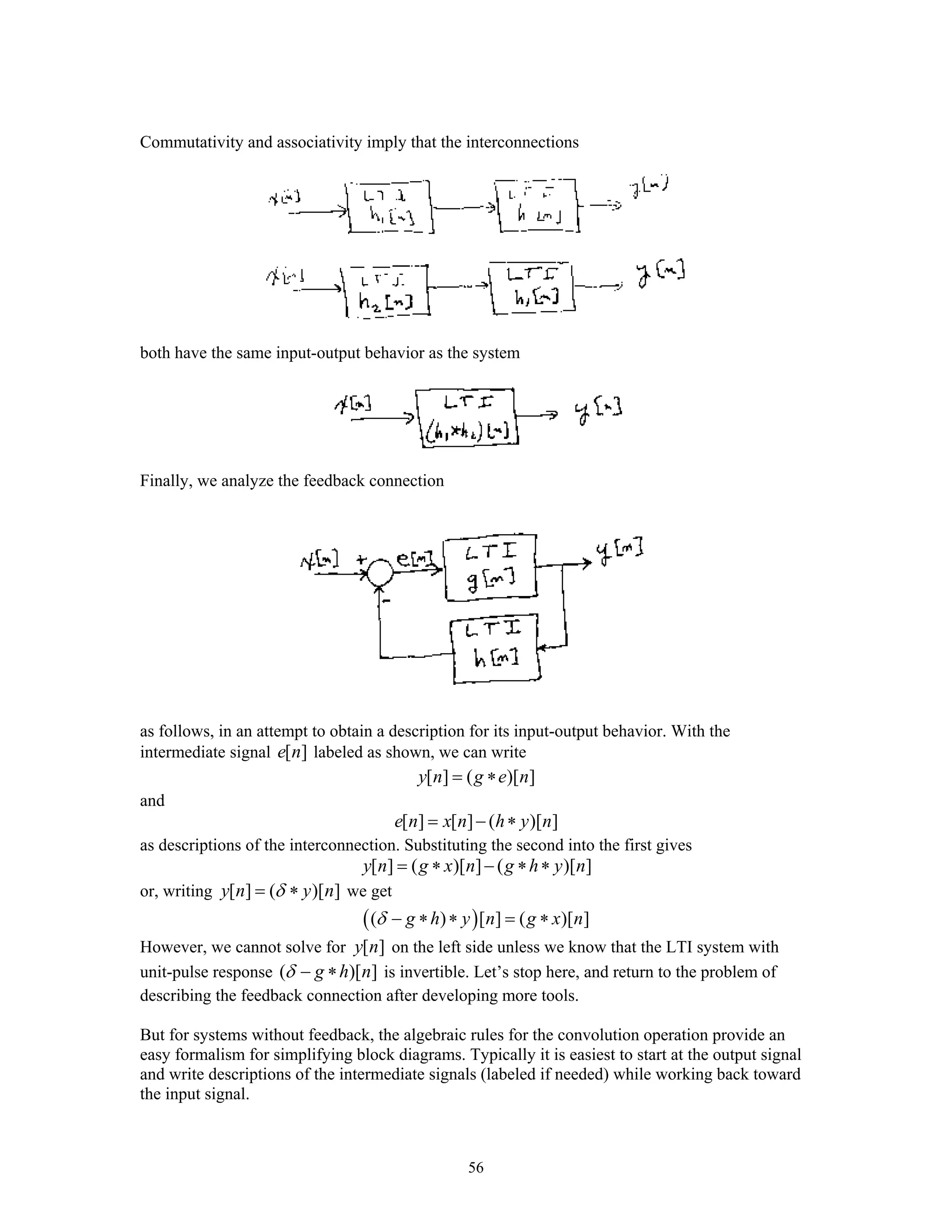 56
Commutativity and associativity imply that the interconnections
both have the same input-output behavior as the system
Finally, we analyze the feedback connection
as follows, in an attempt to obtain a description for its input-output behavior. With the
intermediate signal [ ]e n labeled as shown, we can write
[ ] ( )[ ]y n g e n= ∗
and
[ ] [ ] ( )[ ]e n x n h y n= − ∗
as descriptions of the interconnection. Substituting the second into the first gives
[ ] ( )[ ] ( )[ ]y n g x n g h y n= ∗ − ∗ ∗
or, writing [ ] ( )[ ]y n y nδ= ∗ we get
( )( ) [ ] ( )[ ]g h y n g x nδ − ∗ ∗ = ∗
However, we cannot solve for [ ]y n on the left side unless we know that the LTI system with
unit-pulse response ( )[ ]g h nδ − ∗ is invertible. Let’s stop here, and return to the problem of
describing the feedback connection after developing more tools.
But for systems without feedback, the algebraic rules for the convolution operation provide an
easy formalism for simplifying block diagrams. Typically it is easiest to start at the output signal
and write descriptions of the intermediate signals (labeled if needed) while working back toward
the input signal.
 