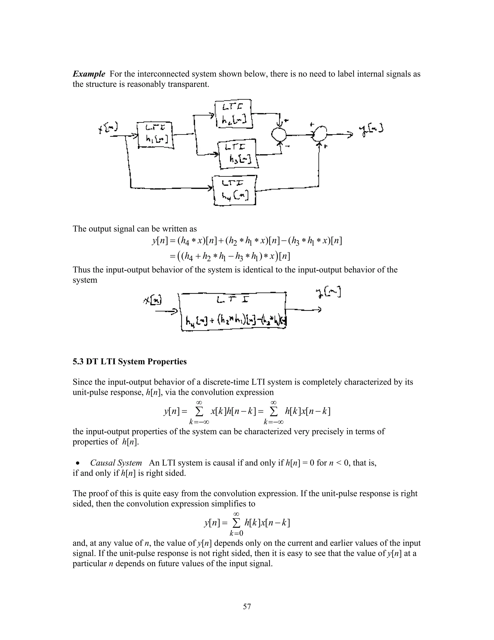 57
Example For the interconnected system shown below, there is no need to label internal signals as
the structure is reasonably transparent.
The output signal can be written as
( )
4 2 1 3 1
4 2 1 3 1
[ ] ( )[ ] ( )[ ] ( )[ ]
( ) [ ]
y n h x n h h x n h h x n
h h h h h x n
= ∗ + ∗ ∗ − ∗ ∗
= + ∗ − ∗ ∗
Thus the input-output behavior of the system is identical to the input-output behavior of the
system
5.3 DT LTI System Properties
Since the input-output behavior of a discrete-time LTI system is completely characterized by its
unit-pulse response, h[n], via the convolution expression
[ ] [ ] [ ] [ ] [ ]
k k
y n x k h n k h k x n k
∞ ∞
=−∞ =−∞
= − = −∑ ∑
the input-output properties of the system can be characterized very precisely in terms of
properties of h[n].
• Causal System An LTI system is causal if and only if h[n] = 0 for n < 0, that is,
if and only if h[n] is right sided.
The proof of this is quite easy from the convolution expression. If the unit-pulse response is right
sided, then the convolution expression simplifies to
0
[ ] [ ] [ ]
k
y n h k x n k
∞
=
= −∑
and, at any value of n, the value of y[n] depends only on the current and earlier values of the input
signal. If the unit-pulse response is not right sided, then it is easy to see that the value of y[n] at a
particular n depends on future values of the input signal.
 