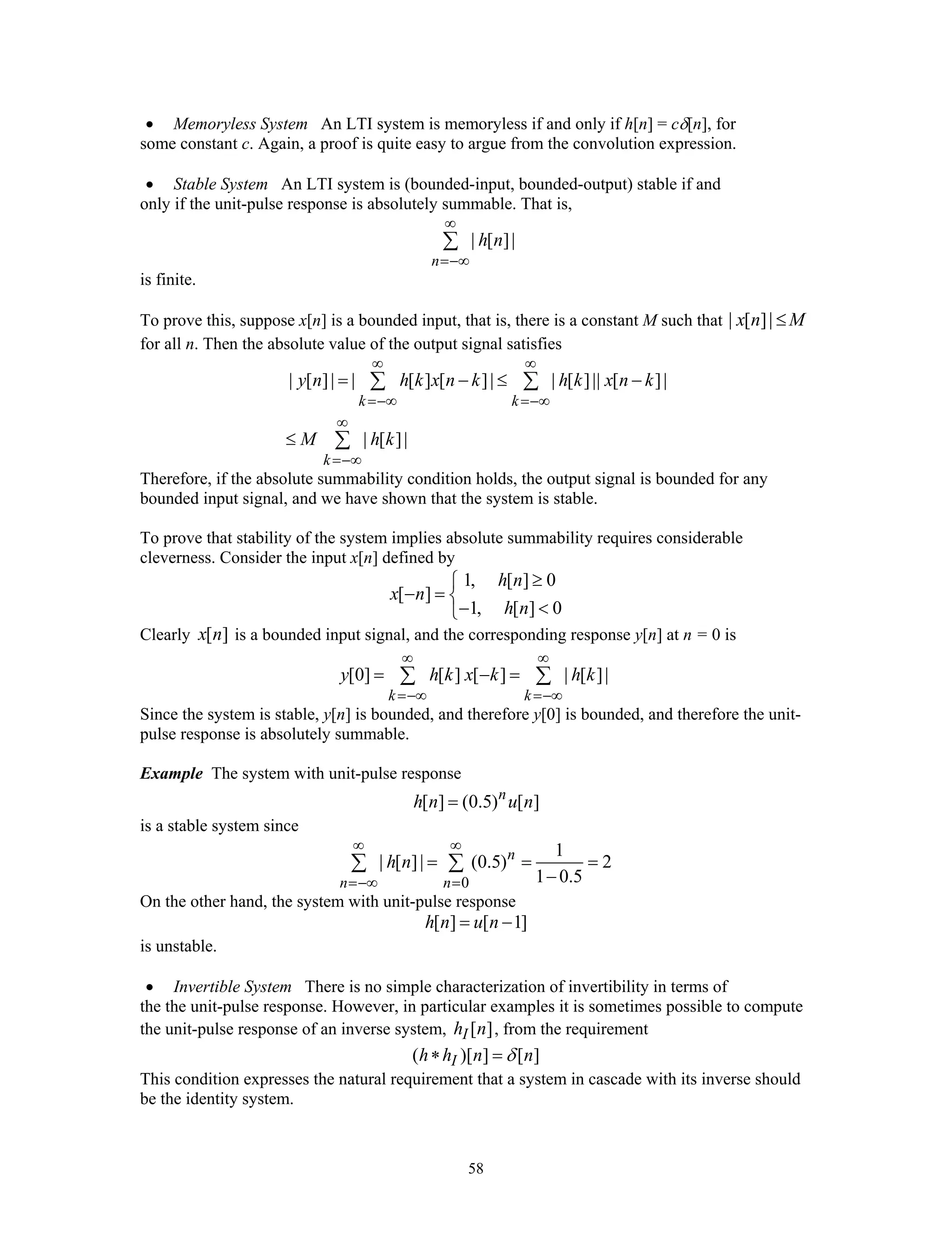 58
• Memoryless System An LTI system is memoryless if and only if h[n] = cδ[n], for
some constant c. Again, a proof is quite easy to argue from the convolution expression.
• Stable System An LTI system is (bounded-input, bounded-output) stable if and
only if the unit-pulse response is absolutely summable. That is,
| [ ]|
n
h n
∞
=−∞
∑
is finite.
To prove this, suppose x[n] is a bounded input, that is, there is a constant M such that | [ ]|x n M≤
for all n. Then the absolute value of the output signal satisfies
| [ ]| | [ ] [ ]| | [ ]|| [ ]|
| [ ]|
k k
k
y n h k x n k h k x n k
M h k
∞ ∞
=−∞ =−∞
∞
=−∞
= − ≤ −
≤
∑ ∑
∑
Therefore, if the absolute summability condition holds, the output signal is bounded for any
bounded input signal, and we have shown that the system is stable.
To prove that stability of the system implies absolute summability requires considerable
cleverness. Consider the input x[n] defined by
1, [ ] 0
[ ]
1, [ ] 0
h n
x n
h n
≥⎧
− = ⎨
− <⎩
Clearly [ ]x n is a bounded input signal, and the corresponding response y[n] at n = 0 is
[0] [ ] [ ] | [ ]|
k k
y h k x k h k
∞ ∞
=−∞ =−∞
= − =∑ ∑
Since the system is stable, y[n] is bounded, and therefore y[0] is bounded, and therefore the unit-
pulse response is absolutely summable.
Example The system with unit-pulse response
[ ] (0.5) [ ]n
h n u n=
is a stable system since
0
1
| [ ]| (0.5) 2
1 0.5
n
n n
h n
∞ ∞
=−∞ =
= = =
−
∑ ∑
On the other hand, the system with unit-pulse response
[ ] [ 1]h n u n= −
is unstable.
• Invertible System There is no simple characterization of invertibility in terms of
the the unit-pulse response. However, in particular examples it is sometimes possible to compute
the unit-pulse response of an inverse system, [ ]Ih n , from the requirement
( )[ ] [ ]Ih h n nδ∗ =
This condition expresses the natural requirement that a system in cascade with its inverse should
be the identity system.
 