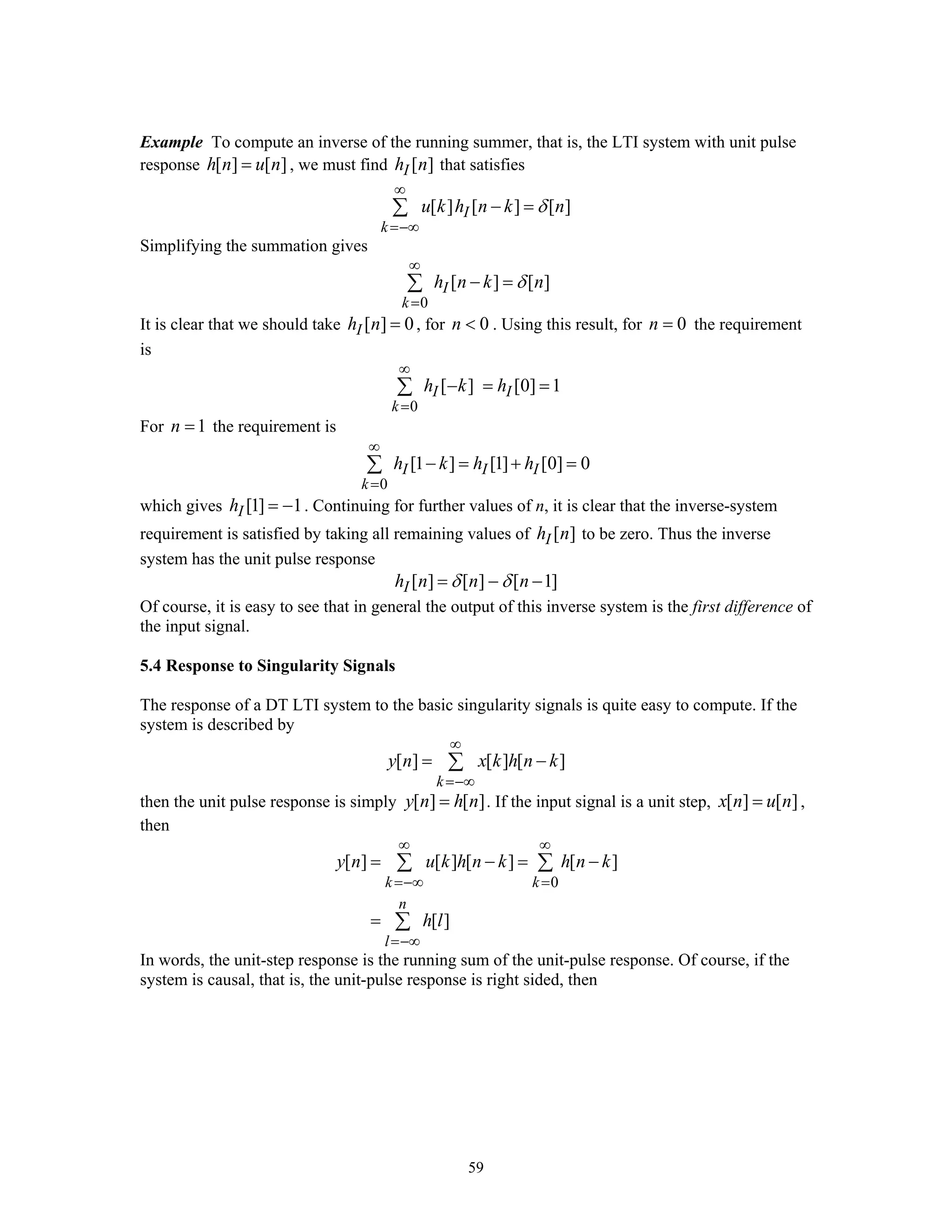 59
Example To compute an inverse of the running summer, that is, the LTI system with unit pulse
response [ ] [ ]h n u n= , we must find [ ]Ih n that satisfies
[ ] [ ] [ ]I
k
u k h n k nδ
∞
=−∞
− =∑
Simplifying the summation gives
0
[ ] [ ]I
k
h n k nδ
∞
=
− =∑
It is clear that we should take [ ] 0Ih n = , for 0n < . Using this result, for 0n = the requirement
is
0
[ ] [0] 1I I
k
h k h
∞
=
− = =∑
For 1n = the requirement is
0
[1 ] [1] [0] 0I I I
k
h k h h
∞
=
− = + =∑
which gives [1] 1Ih = − . Continuing for further values of n, it is clear that the inverse-system
requirement is satisfied by taking all remaining values of [ ]Ih n to be zero. Thus the inverse
system has the unit pulse response
[ ] [ ] [ 1]Ih n n nδ δ= − −
Of course, it is easy to see that in general the output of this inverse system is the first difference of
the input signal.
5.4 Response to Singularity Signals
The response of a DT LTI system to the basic singularity signals is quite easy to compute. If the
system is described by
[ ] [ ] [ ]
k
y n x k h n k
∞
=−∞
= −∑
then the unit pulse response is simply [ ] [ ]y n h n= . If the input signal is a unit step, [ ] [ ]x n u n= ,
then
0
[ ] [ ] [ ] [ ]
[ ]
k k
n
l
y n u k h n k h n k
h l
∞ ∞
=−∞ =
=−∞
= − = −
=
∑ ∑
∑
In words, the unit-step response is the running sum of the unit-pulse response. Of course, if the
system is causal, that is, the unit-pulse response is right sided, then
 