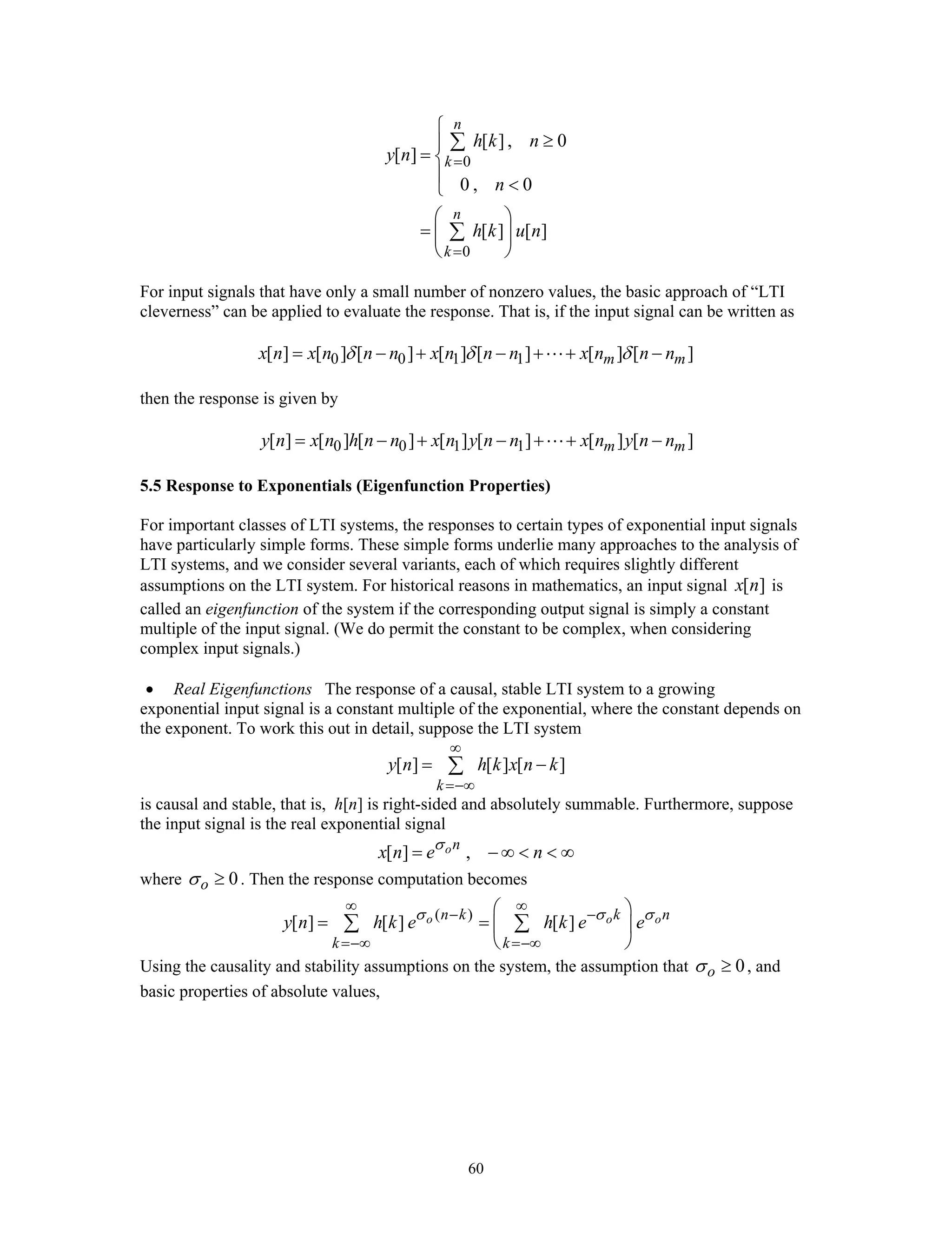 60
0
0
[ ] , 0
[ ]
0 , 0
[ ] [ ]
n
k
n
k
h k n
y n
n
h k u n
=
=
⎧
≥⎪
= ⎨
⎪ <⎩
⎛ ⎞
= ⎜ ⎟
⎝ ⎠
∑
∑
For input signals that have only a small number of nonzero values, the basic approach of “LTI
cleverness” can be applied to evaluate the response. That is, if the input signal can be written as
0 0 1 1[ ] [ ] [ ] [ ] [ ] [ ] [ ]m mx n x n n n x n n n x n n nδ δ δ= − + − + + −
then the response is given by
0 0 1 1[ ] [ ] [ ] [ ] [ ] [ ] [ ]m my n x n h n n x n y n n x n y n n= − + − + + −
5.5 Response to Exponentials (Eigenfunction Properties)
For important classes of LTI systems, the responses to certain types of exponential input signals
have particularly simple forms. These simple forms underlie many approaches to the analysis of
LTI systems, and we consider several variants, each of which requires slightly different
assumptions on the LTI system. For historical reasons in mathematics, an input signal [ ]x n is
called an eigenfunction of the system if the corresponding output signal is simply a constant
multiple of the input signal. (We do permit the constant to be complex, when considering
complex input signals.)
• Real Eigenfunctions The response of a causal, stable LTI system to a growing
exponential input signal is a constant multiple of the exponential, where the constant depends on
the exponent. To work this out in detail, suppose the LTI system
[ ] [ ] [ ]
k
y n h k x n k
∞
=−∞
= −∑
is causal and stable, that is, h[n] is right-sided and absolutely summable. Furthermore, suppose
the input signal is the real exponential signal
[ ] ,on
x n e nσ
= − ∞ < < ∞
where 0oσ ≥ . Then the response computation becomes
( )
[ ] [ ] [ ]o o on k k n
k k
y n h k e h k e eσ σ σ
∞ ∞
− −
=−∞ =−∞
⎛ ⎞
= = ⎜ ⎟
⎝ ⎠
∑ ∑
Using the causality and stability assumptions on the system, the assumption that 0oσ ≥ , and
basic properties of absolute values,
 