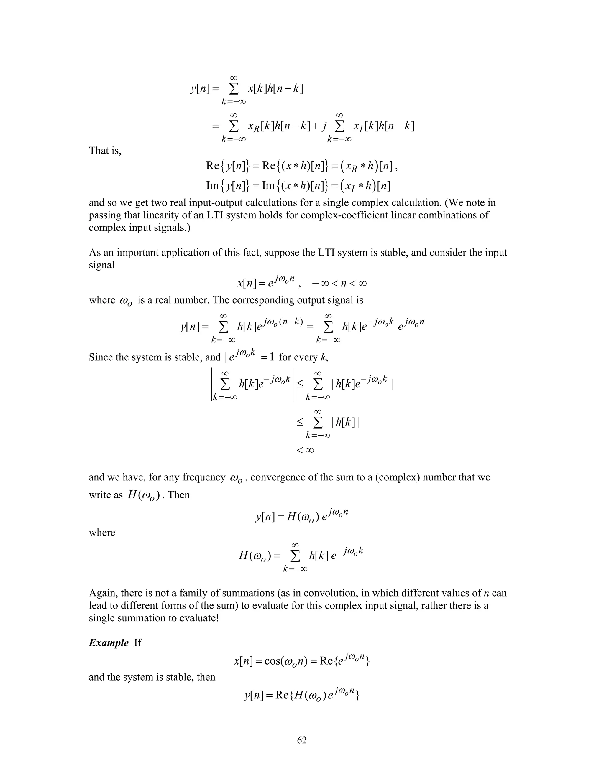 62
[ ] [ ] [ ]
[ ] [ ] [ ] [ ]
k
R I
k k
y n x k h n k
x k h n k j x k h n k
∞
=−∞
∞ ∞
=−∞ =−∞
= −
= − + −
∑
∑ ∑
That is,
{ } { } ( )
{ } { } ( )
Re [ ] Re ( )[ ] [ ] ,
Im [ ] Im ( )[ ] [ ]
R
I
y n x h n x h n
y n x h n x h n
= ∗ = ∗
= ∗ = ∗
and so we get two real input-output calculations for a single complex calculation. (We note in
passing that linearity of an LTI system holds for complex-coefficient linear combinations of
complex input signals.)
As an important application of this fact, suppose the LTI system is stable, and consider the input
signal
[ ] ,oj n
x n e nω
= − ∞ < < ∞
where oω is a real number. The corresponding output signal is
( )
[ ] [ ] [ ]o o oj n k j k j n
k k
y n h k e h k e eω ω ω
∞ ∞
− −
=−∞ =−∞
= =∑ ∑
Since the system is stable, and | | 1oj k
e ω
= for every k,
[ ] | [ ] |
| [ ]|
o oj k j k
k k
k
h k e h k e
h k
ω ω
∞ ∞
− −
=−∞ =−∞
∞
=−∞
≤
≤
< ∞
∑ ∑
∑
and we have, for any frequency oω , convergence of the sum to a (complex) number that we
write as ( )oH ω . Then
[ ] ( ) oj n
oy n H e ω
ω=
where
( ) [ ] oj k
o
k
H h k e ω
ω
∞
−
=−∞
= ∑
Again, there is not a family of summations (as in convolution, in which different values of n can
lead to different forms of the sum) to evaluate for this complex input signal, rather there is a
single summation to evaluate!
Example If
[ ] cos( ) Re{ }oj n
ox n n e ω
ω= =
and the system is stable, then
[ ] Re{ ( ) }oj n
oy n H e ω
ω=
 