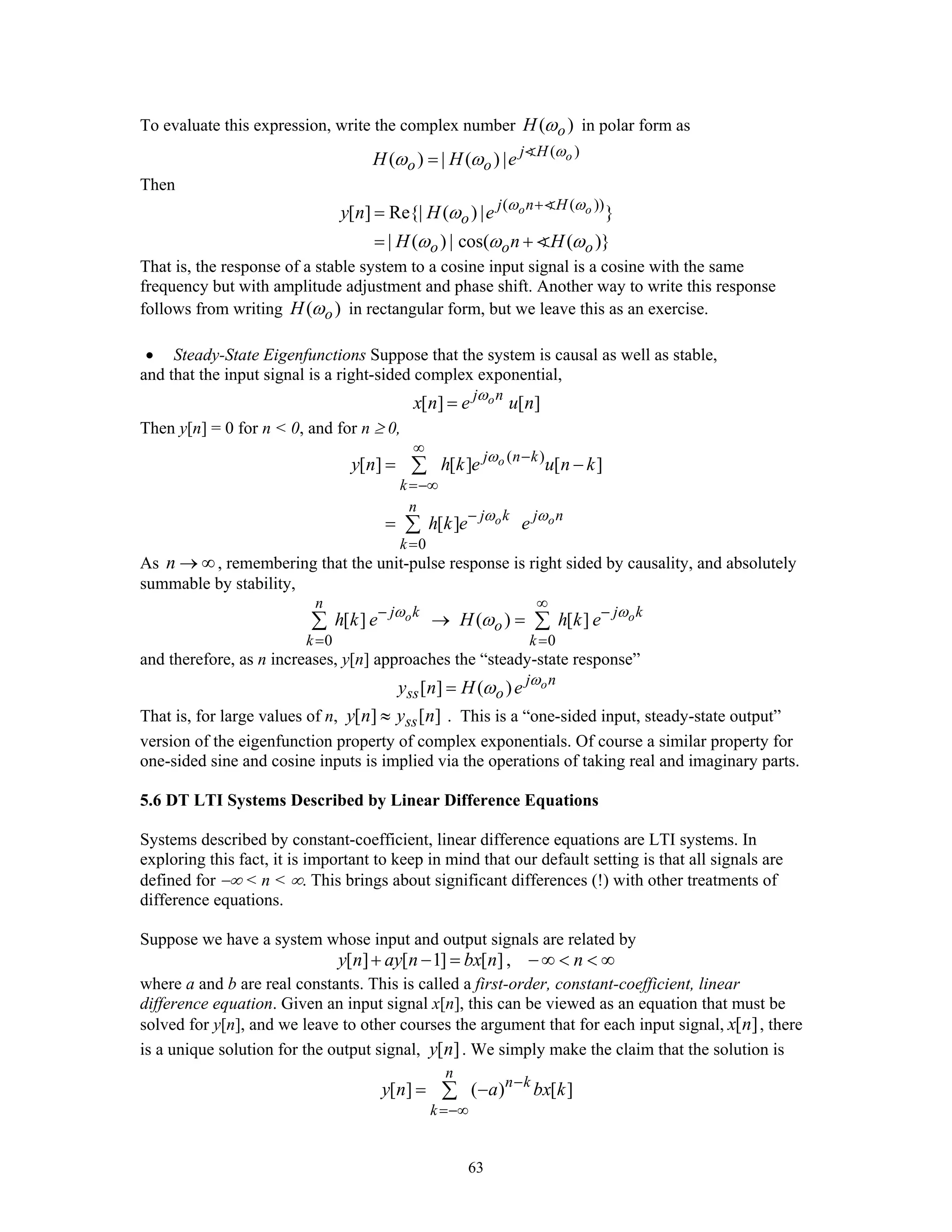63
To evaluate this expression, write the complex number ( )oH ω in polar form as
( )
( ) | ( ) | oj H
o oH H e ω
ω ω=
Then
( ( ))
[ ] Re{| ( ) | }
| ( ) | cos( ( )}
o oj n H
o
o o o
y n H e
H n H
ω ω
ω
ω ω ω
+
=
= +
That is, the response of a stable system to a cosine input signal is a cosine with the same
frequency but with amplitude adjustment and phase shift. Another way to write this response
follows from writing ( )oH ω in rectangular form, but we leave this as an exercise.
• Steady-State Eigenfunctions Suppose that the system is causal as well as stable,
and that the input signal is a right-sided complex exponential,
[ ] [ ]oj n
x n e u nω
=
Then y[n] = 0 for n < 0, and for n ≥ 0,
( )
0
[ ] [ ] [ ]
[ ]
o
o o
j n k
k
n
j k j n
k
y n h k e u n k
h k e e
ω
ω ω
∞
−
=−∞
−
=
= −
=
∑
∑
As n → ∞, remembering that the unit-pulse response is right sided by causality, and absolutely
summable by stability,
0 0
[ ] ( ) [ ]o o
n
j k j k
o
k k
h k e H h k eω ω
ω
∞
− −
= =
→ =∑ ∑
and therefore, as n increases, y[n] approaches the “steady-state response”
[ ] ( ) oj n
ss oy n H e ω
ω=
That is, for large values of n, [ ] [ ]ssy n y n≈ . This is a “one-sided input, steady-state output”
version of the eigenfunction property of complex exponentials. Of course a similar property for
one-sided sine and cosine inputs is implied via the operations of taking real and imaginary parts.
5.6 DT LTI Systems Described by Linear Difference Equations
Systems described by constant-coefficient, linear difference equations are LTI systems. In
exploring this fact, it is important to keep in mind that our default setting is that all signals are
defined for −∞ < n < ∞. This brings about significant differences (!) with other treatments of
difference equations.
Suppose we have a system whose input and output signals are related by
[ ] [ 1] [ ],y n ay n bx n n+ − = − ∞ < < ∞
where a and b are real constants. This is called a first-order, constant-coefficient, linear
difference equation. Given an input signal x[n], this can be viewed as an equation that must be
solved for y[n], and we leave to other courses the argument that for each input signal, [ ]x n , there
is a unique solution for the output signal, [ ]y n . We simply make the claim that the solution is
[ ] ( ) [ ]
n
n k
k
y n a bx k−
=−∞
= −∑
 