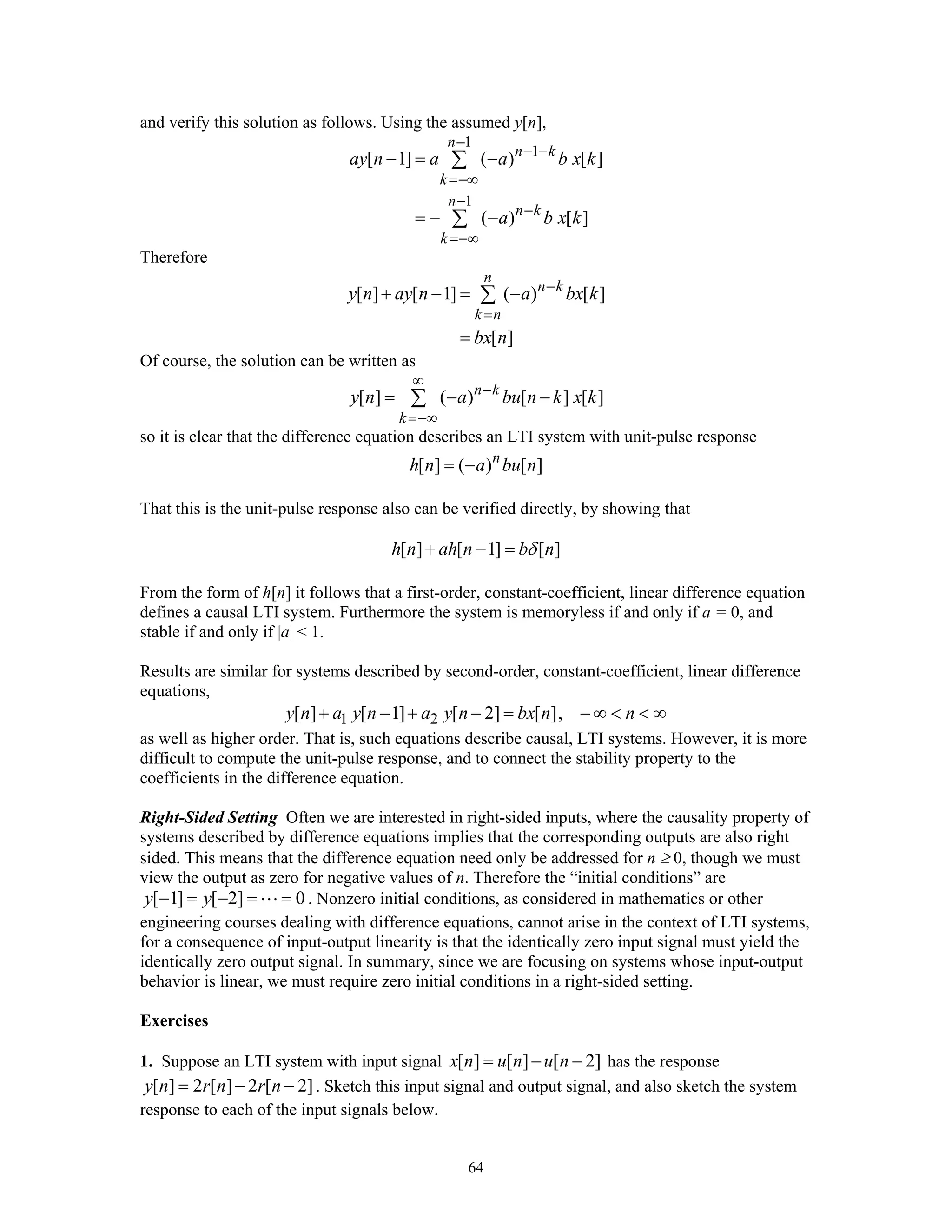 64
and verify this solution as follows. Using the assumed y[n],
1
1
1
[ 1] ( ) [ ]
( ) [ ]
n
n k
k
n
n k
k
ay n a a b x k
a b x k
−
− −
=−∞
−
−
=−∞
− = −
= − −
∑
∑
Therefore
[ ] [ 1] ( ) [ ]
[ ]
n
n k
k n
y n ay n a bx k
bx n
−
=
+ − = −
=
∑
Of course, the solution can be written as
[ ] ( ) [ ] [ ]n k
k
y n a bu n k x k
∞
−
=−∞
= − −∑
so it is clear that the difference equation describes an LTI system with unit-pulse response
[ ] ( ) [ ]n
h n a bu n= −
That this is the unit-pulse response also can be verified directly, by showing that
[ ] [ 1] [ ]h n ah n b nδ+ − =
From the form of h[n] it follows that a first-order, constant-coefficient, linear difference equation
defines a causal LTI system. Furthermore the system is memoryless if and only if a = 0, and
stable if and only if |a| < 1.
Results are similar for systems described by second-order, constant-coefficient, linear difference
equations,
1 2[ ] [ 1] [ 2] [ ],y n a y n a y n bx n n+ − + − = − ∞ < < ∞
as well as higher order. That is, such equations describe causal, LTI systems. However, it is more
difficult to compute the unit-pulse response, and to connect the stability property to the
coefficients in the difference equation.
Right-Sided Setting Often we are interested in right-sided inputs, where the causality property of
systems described by difference equations implies that the corresponding outputs are also right
sided. This means that the difference equation need only be addressed for n ≥ 0, though we must
view the output as zero for negative values of n. Therefore the “initial conditions” are
[ 1] [ 2] 0y y− = − = = . Nonzero initial conditions, as considered in mathematics or other
engineering courses dealing with difference equations, cannot arise in the context of LTI systems,
for a consequence of input-output linearity is that the identically zero input signal must yield the
identically zero output signal. In summary, since we are focusing on systems whose input-output
behavior is linear, we must require zero initial conditions in a right-sided setting.
Exercises
1. Suppose an LTI system with input signal [ ] [ ] [ 2]x n u n u n= − − has the response
[ ] 2 [ ] 2 [ 2]y n r n r n= − − . Sketch this input signal and output signal, and also sketch the system
response to each of the input signals below.
 