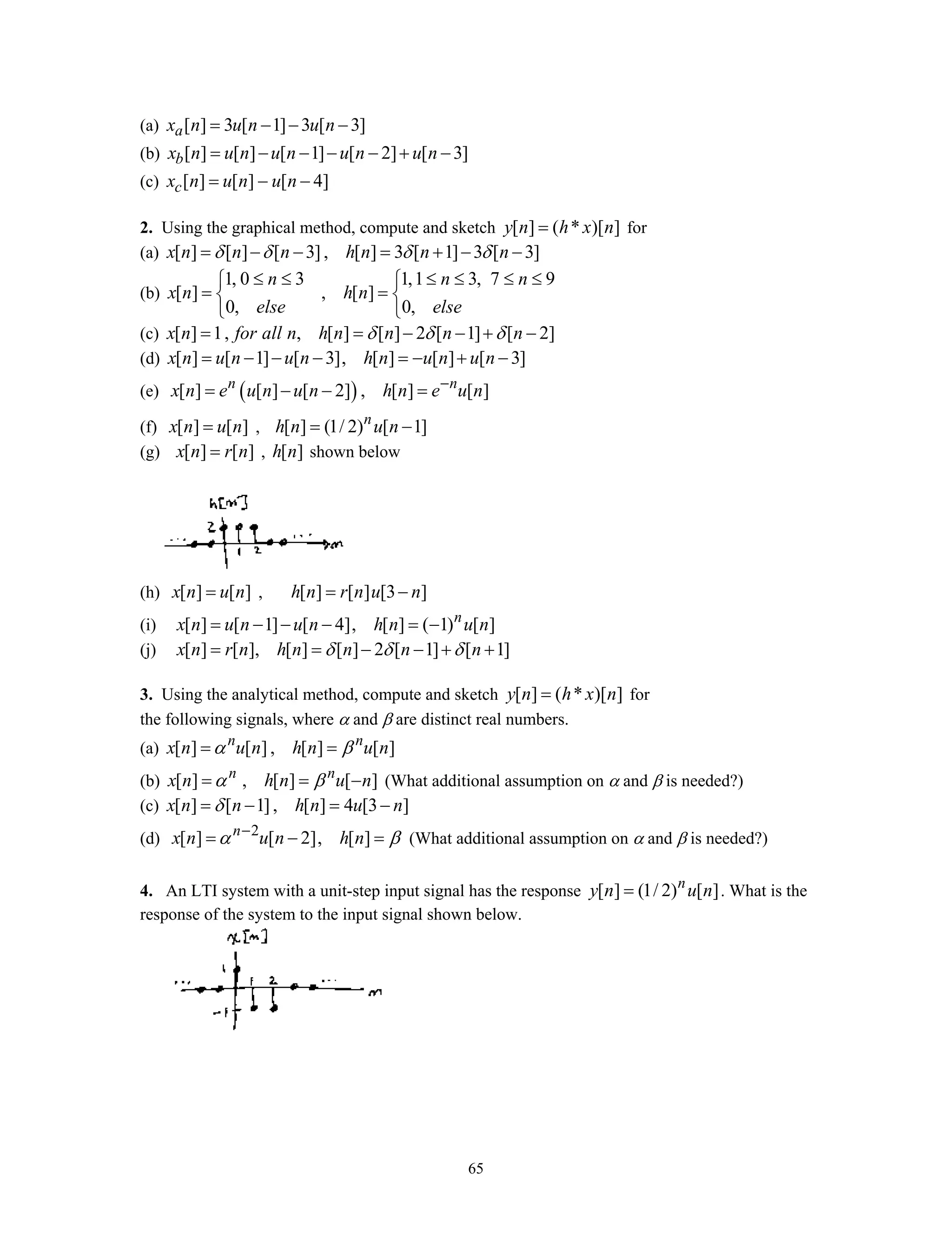 65
(a) [ ] 3 [ 1] 3 [ 3]ax n u n u n= − − −
(b) [ ] [ ] [ 1] [ 2] [ 3]bx n u n u n u n u n= − − − − + −
(c) [ ] [ ] [ 4]cx n u n u n= − −
2. Using the graphical method, compute and sketch [ ] ( * )[ ]y n h x n= for
(a) [ ] [ ] [ 3], [ ] 3 [ 1] 3 [ 3]x n n n h n n nδ δ δ δ= − − = + − −
(b)
1, 0 3 1,1 3, 7 9
[ ] , [ ]
0, 0,
n n n
x n h n
else else
≤ ≤ ≤ ≤ ≤ ≤⎧ ⎧
= =⎨ ⎨
⎩ ⎩
(c) [ ] 1, , [ ] [ ] 2 [ 1] [ 2]x n for all n h n n n nδ δ δ= = − − + −
(d) [ ] [ 1] [ 3], [ ] [ ] [ 3]x n u n u n h n u n u n= − − − = − + −
(e) ( )[ ] [ ] [ 2] , [ ] [ ]n n
x n e u n u n h n e u n−
= − − =
(f) [ ] [ ]x n u n= , [ ] (1/ 2) [ 1]n
h n u n= −
(g) [ ] [ ]x n r n= , [ ]h n shown below
(h) [ ] [ ]x n u n= , [ ] [ ] [3 ]h n r n u n= −
(i) [ ] [ 1] [ 4], [ ] ( 1) [ ]n
x n u n u n h n u n= − − − = −
(j) [ ] [ ], [ ] [ ] 2 [ 1] [ 1]x n r n h n n n nδ δ δ= = − − + +
3. Using the analytical method, compute and sketch [ ] ( * )[ ]y n h x n= for
the following signals, where α and β are distinct real numbers.
(a) [ ] [ ] , [ ] [ ]n n
x n u n h n u nα β= =
(b) [ ] , [ ] [ ]n n
x n h n u nα β= = − (What additional assumption on α and β is needed?)
(c) [ ] [ 1] , [ ] 4 [3 ]x n n h n u nδ= − = −
(d) 2
[ ] [ 2], [ ]n
x n u n h nα β−
= − = (What additional assumption on α and β is needed?)
4. An LTI system with a unit-step input signal has the response [ ] (1/ 2) [ ]n
y n u n= . What is the
response of the system to the input signal shown below.
 