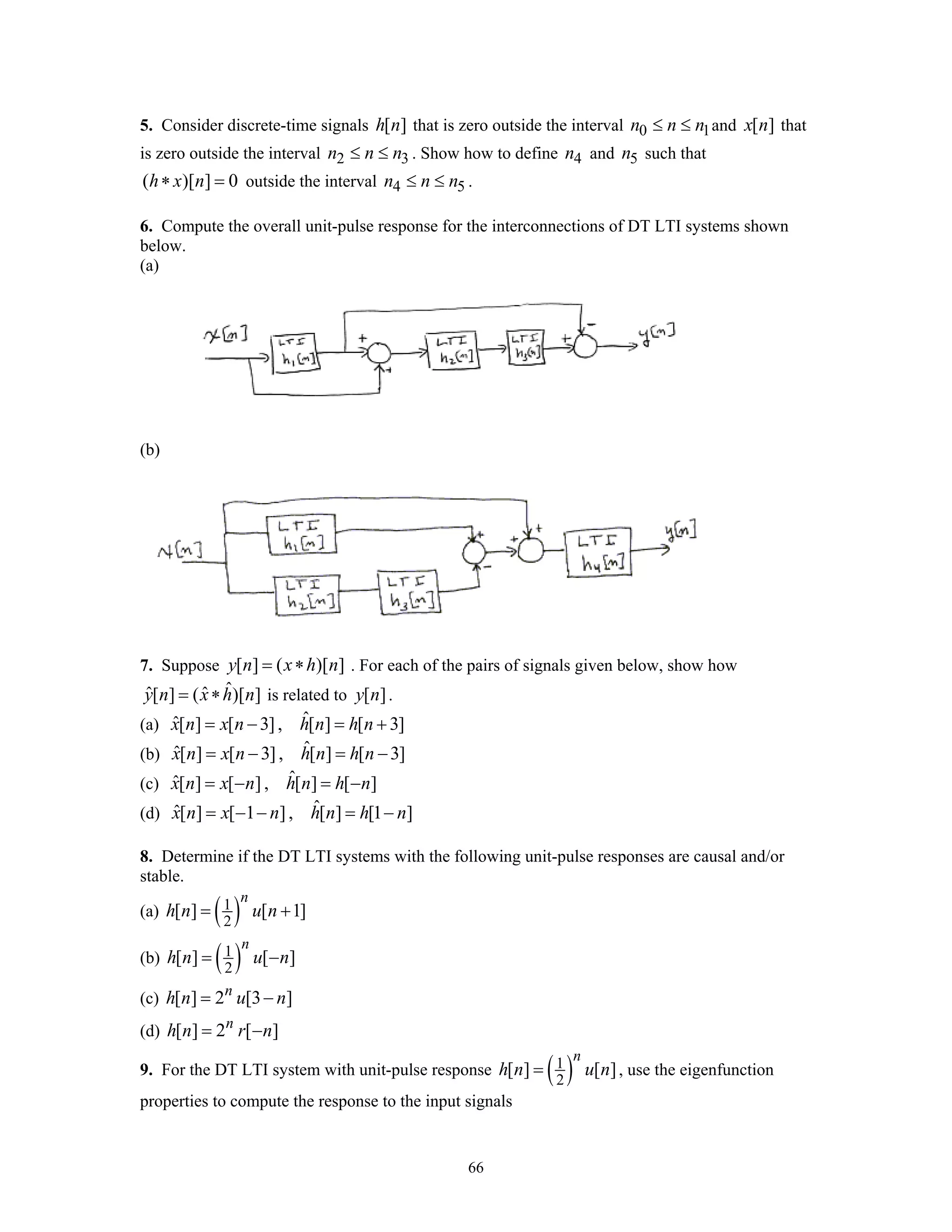 66
5. Consider discrete-time signals [ ]h n that is zero outside the interval 0 1n n n≤ ≤ and [ ]x n that
is zero outside the interval 2 3n n n≤ ≤ . Show how to define 4n and 5n such that
( )[ ] 0h x n∗ = outside the interval 4 5n n n≤ ≤ .
6. Compute the overall unit-pulse response for the interconnections of DT LTI systems shown
below.
(a)
(b)
7. Suppose [ ] ( )[ ]y n x h n= ∗ . For each of the pairs of signals given below, show how
ˆˆ ˆ[ ] ( )[ ]y n x h n= ∗ is related to [ ]y n .
(a) ˆˆ[ ] [ 3], [ ] [ 3]x n x n h n h n= − = +
(b) ˆˆ[ ] [ 3], [ ] [ 3]x n x n h n h n= − = −
(c) ˆˆ[ ] [ ] , [ ] [ ]x n x n h n h n= − = −
(d) ˆˆ[ ] [ 1 ], [ ] [1 ]x n x n h n h n= − − = −
8. Determine if the DT LTI systems with the following unit-pulse responses are causal and/or
stable.
(a) ( )1
2
[ ] [ 1]
n
h n u n= +
(b) ( )1
2
[ ] [ ]
n
h n u n= −
(c) [ ] 2 [3 ]n
h n u n= −
(d) [ ] 2 [ ]n
h n r n= −
9. For the DT LTI system with unit-pulse response ( )1
2
[ ] [ ]
n
h n u n= , use the eigenfunction
properties to compute the response to the input signals
 