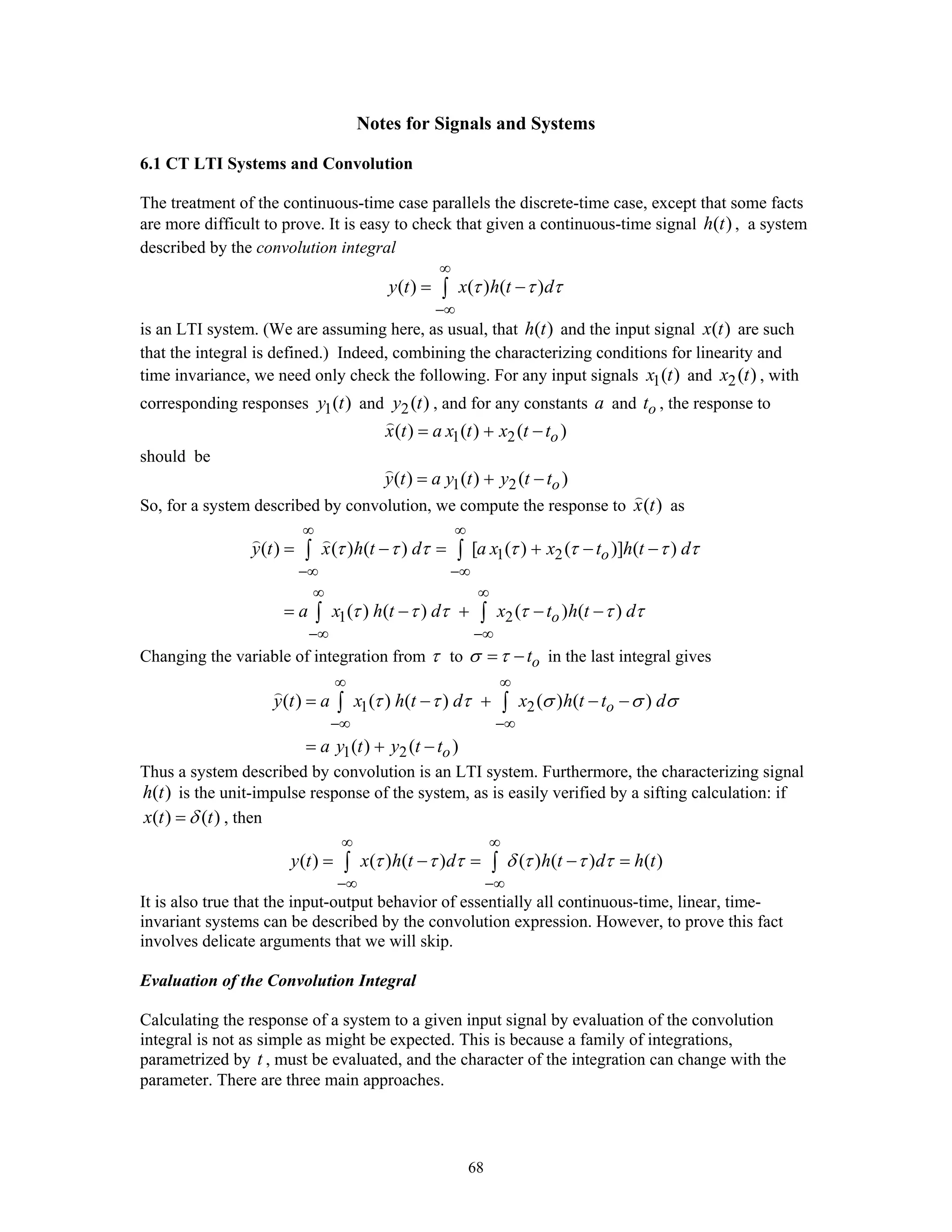 68
Notes for Signals and Systems
6.1 CT LTI Systems and Convolution
The treatment of the continuous-time case parallels the discrete-time case, except that some facts
are more difficult to prove. It is easy to check that given a continuous-time signal ( )h t , a system
described by the convolution integral
( ) ( ) ( )y t x h t dτ τ τ
∞
−∞
= −∫
is an LTI system. (We are assuming here, as usual, that ( )h t and the input signal ( )x t are such
that the integral is defined.) Indeed, combining the characterizing conditions for linearity and
time invariance, we need only check the following. For any input signals 1( )x t and 2( )x t , with
corresponding responses 1( )y t and 2( )y t , and for any constants a and ot , the response to
1 2( ) ( ) ( )ox t a x t x t t= + −
should be
1 2( ) ( ) ( )oy t a y t y t t= + −
So, for a system described by convolution, we compute the response to ( )x t as
1 2
1 2
( ) ( ) ( ) [ ( ) ( )] ( )
( ) ( ) ( ) ( )
o
o
y t x h t d a x x t h t d
a x h t d x t h t d
τ τ τ τ τ τ τ
τ τ τ τ τ τ
∞ ∞
−∞ −∞
∞ ∞
−∞ −∞
= − = + − −
= − + − −
∫ ∫
∫ ∫
Changing the variable of integration from τ to otσ τ= − in the last integral gives
1 2
1 2
( ) ( ) ( ) ( ) ( )
( ) ( )
o
o
y t a x h t d x h t t d
a y t y t t
τ τ τ σ σ σ
∞ ∞
−∞ −∞
= − + − −
= + −
∫ ∫
Thus a system described by convolution is an LTI system. Furthermore, the characterizing signal
( )h t is the unit-impulse response of the system, as is easily verified by a sifting calculation: if
( ) ( )x t tδ= , then
( ) ( ) ( ) ( ) ( ) ( )y t x h t d h t d h tτ τ τ δ τ τ τ
∞ ∞
−∞ −∞
= − = − =∫ ∫
It is also true that the input-output behavior of essentially all continuous-time, linear, time-
invariant systems can be described by the convolution expression. However, to prove this fact
involves delicate arguments that we will skip.
Evaluation of the Convolution Integral
Calculating the response of a system to a given input signal by evaluation of the convolution
integral is not as simple as might be expected. This is because a family of integrations,
parametrized by t , must be evaluated, and the character of the integration can change with the
parameter. There are three main approaches.
 
