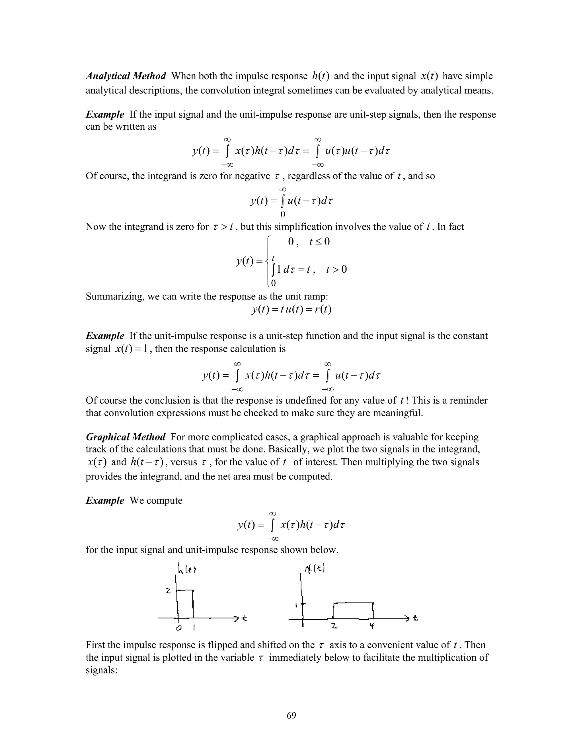 69
Analytical Method When both the impulse response ( )h t and the input signal ( )x t have simple
analytical descriptions, the convolution integral sometimes can be evaluated by analytical means.
Example If the input signal and the unit-impulse response are unit-step signals, then the response
can be written as
( ) ( ) ( ) ( ) ( )y t x h t d u u t dτ τ τ τ τ τ
∞ ∞
−∞ −∞
= − = −∫ ∫
Of course, the integrand is zero for negative τ , regardless of the value of t , and so
0
( ) ( )y t u t dτ τ
∞
= −∫
Now the integrand is zero for tτ > , but this simplification involves the value of t . In fact
0
0 , 0
( )
1 , 0
t
t
y t
d t tτ
≤⎧
⎪
= ⎨
= >⎪
⎩
∫
Summarizing, we can write the response as the unit ramp:
( ) ( ) ( )y t t u t r t= =
Example If the unit-impulse response is a unit-step function and the input signal is the constant
signal ( ) 1x t = , then the response calculation is
( ) ( ) ( ) ( )y t x h t d u t dτ τ τ τ τ
∞ ∞
−∞ −∞
= − = −∫ ∫
Of course the conclusion is that the response is undefined for any value of t ! This is a reminder
that convolution expressions must be checked to make sure they are meaningful.
Graphical Method For more complicated cases, a graphical approach is valuable for keeping
track of the calculations that must be done. Basically, we plot the two signals in the integrand,
( )x τ and ( )h t τ− , versus τ , for the value of t of interest. Then multiplying the two signals
provides the integrand, and the net area must be computed.
Example We compute
( ) ( ) ( )y t x h t dτ τ τ
∞
−∞
= −∫
for the input signal and unit-impulse response shown below.
First the impulse response is flipped and shifted on the τ axis to a convenient value of t . Then
the input signal is plotted in the variable τ immediately below to facilitate the multiplication of
signals:
 