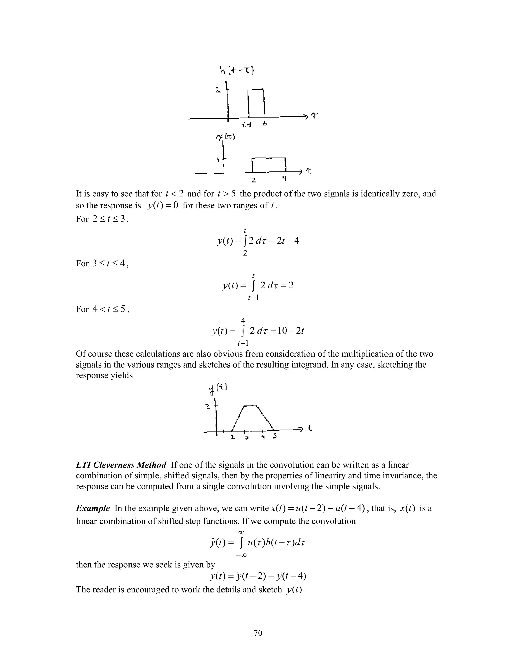 70
It is easy to see that for 2t < and for 5t > the product of the two signals is identically zero, and
so the response is ( ) 0y t = for these two ranges of t .
For 2 3t≤ ≤ ,
2
( ) 2 2 4
t
y t d tτ= = −∫
For 3 4t≤ ≤ ,
1
( ) 2 2
t
t
y t dτ
−
= =∫
For 4 5t< ≤ ,
4
1
( ) 2 10 2
t
y t d tτ
−
= = −∫
Of course these calculations are also obvious from consideration of the multiplication of the two
signals in the various ranges and sketches of the resulting integrand. In any case, sketching the
response yields
LTI Cleverness Method If one of the signals in the convolution can be written as a linear
combination of simple, shifted signals, then by the properties of linearity and time invariance, the
response can be computed from a single convolution involving the simple signals.
Example In the example given above, we can write ( ) ( 2) ( 4)x t u t u t= − − − , that is, ( )x t is a
linear combination of shifted step functions. If we compute the convolution
( ) ( ) ( )y t u h t dτ τ τ
∞
−∞
= −∫
then the response we seek is given by
( ) ( 2) ( 4)y t y t y t= − − −
The reader is encouraged to work the details and sketch ( )y t .
 