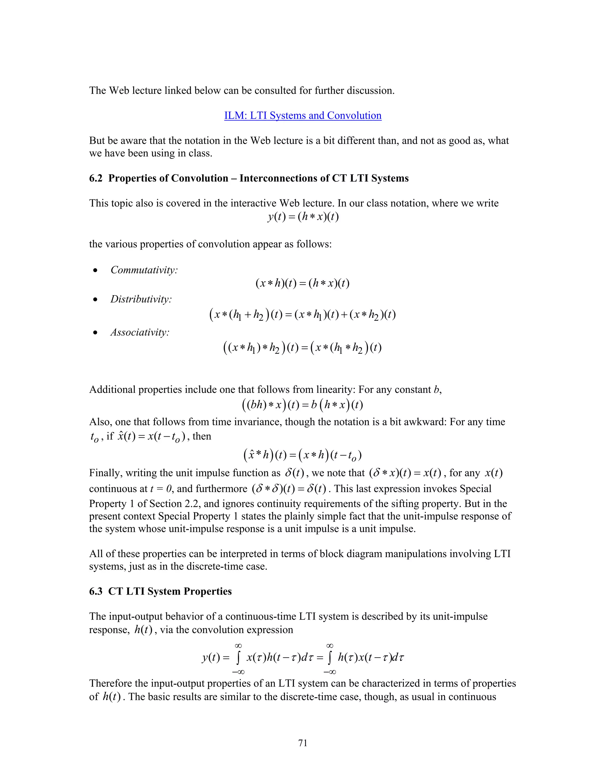 71
The Web lecture linked below can be consulted for further discussion.
ILM: LTI Systems and Convolution
But be aware that the notation in the Web lecture is a bit different than, and not as good as, what
we have been using in class.
6.2 Properties of Convolution – Interconnections of CT LTI Systems
This topic also is covered in the interactive Web lecture. In our class notation, where we write
( ) ( )( )y t h x t= ∗
the various properties of convolution appear as follows:
• Commutativity:
( )( ) ( )( )x h t h x t∗ = ∗
• Distributivity:
( )1 2 1 2( ( ) ( )( ) ( )( )x h h t x h t x h t∗ + = ∗ + ∗
• Associativity:
( ) ( )1 2 1 2( ) ( ) ( ( )x h h t x h h t∗ ∗ = ∗ ∗
Additional properties include one that follows from linearity: For any constant b,
( ) ( )( ) ( ) ( )bh x t b h x t∗ = ∗
Also, one that follows from time invariance, though the notation is a bit awkward: For any time
ot , if ˆ( ) ( )ox t x t t= − , then
( ) ( )ˆ* ( ) ( )ox h t x h t t= ∗ −
Finally, writing the unit impulse function as ( )tδ , we note that ( )( ) ( )x t x tδ ∗ = , for any ( )x t
continuous at t = 0, and furthermore ( )( ) ( )t tδ δ δ∗ = . This last expression invokes Special
Property 1 of Section 2.2, and ignores continuity requirements of the sifting property. But in the
present context Special Property 1 states the plainly simple fact that the unit-impulse response of
the system whose unit-impulse response is a unit impulse is a unit impulse.
All of these properties can be interpreted in terms of block diagram manipulations involving LTI
systems, just as in the discrete-time case.
6.3 CT LTI System Properties
The input-output behavior of a continuous-time LTI system is described by its unit-impulse
response, ( )h t , via the convolution expression
( ) ( ) ( ) ( ) ( )y t x h t d h x t dτ τ τ τ τ τ
∞ ∞
−∞ −∞
= − = −∫ ∫
Therefore the input-output properties of an LTI system can be characterized in terms of properties
of ( )h t . The basic results are similar to the discrete-time case, though, as usual in continuous
 