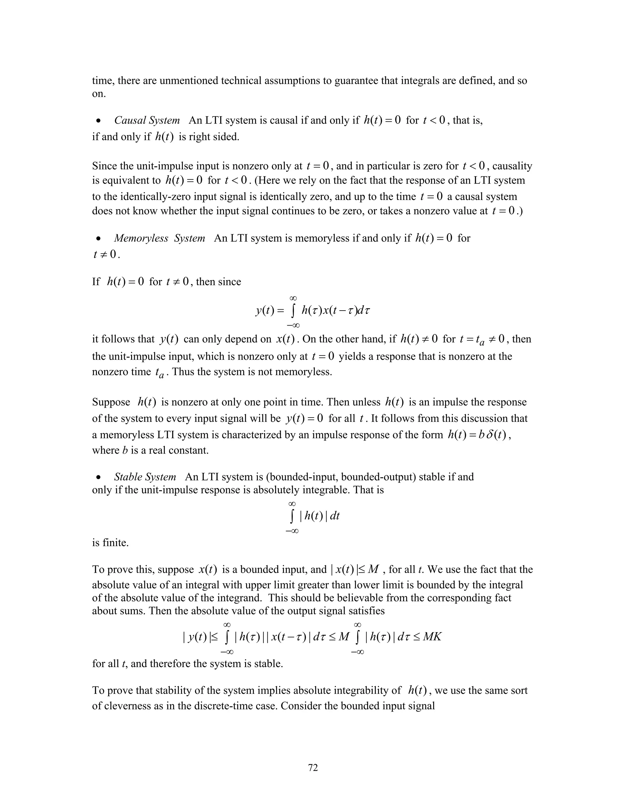 72
time, there are unmentioned technical assumptions to guarantee that integrals are defined, and so
on.
• Causal System An LTI system is causal if and only if ( ) 0h t = for 0t < , that is,
if and only if ( )h t is right sided.
Since the unit-impulse input is nonzero only at 0t = , and in particular is zero for 0t < , causality
is equivalent to ( ) 0h t = for 0t < . (Here we rely on the fact that the response of an LTI system
to the identically-zero input signal is identically zero, and up to the time 0t = a causal system
does not know whether the input signal continues to be zero, or takes a nonzero value at 0t = .)
• Memoryless System An LTI system is memoryless if and only if ( ) 0h t = for
0t ≠ .
If ( ) 0h t = for 0t ≠ , then since
( ) ( ) ( )y t h x t dτ τ τ
∞
−∞
= −∫
it follows that ( )y t can only depend on ( )x t . On the other hand, if ( ) 0h t ≠ for 0at t= ≠ , then
the unit-impulse input, which is nonzero only at 0t = yields a response that is nonzero at the
nonzero time at . Thus the system is not memoryless.
Suppose ( )h t is nonzero at only one point in time. Then unless ( )h t is an impulse the response
of the system to every input signal will be ( ) 0y t = for all t . It follows from this discussion that
a memoryless LTI system is characterized by an impulse response of the form ( ) ( )h t b tδ= ,
where b is a real constant.
• Stable System An LTI system is (bounded-input, bounded-output) stable if and
only if the unit-impulse response is absolutely integrable. That is
| ( ) |h t dt
∞
−∞
∫
is finite.
To prove this, suppose ( )x t is a bounded input, and | ( ) |x t M≤ , for all t. We use the fact that the
absolute value of an integral with upper limit greater than lower limit is bounded by the integral
of the absolute value of the integrand. This should be believable from the corresponding fact
about sums. Then the absolute value of the output signal satisfies
| ( ) | | ( ) || ( ) | | ( ) |y t h x t d M h d MKτ τ τ τ τ
∞ ∞
−∞ −∞
≤ − ≤ ≤∫ ∫
for all t, and therefore the system is stable.
To prove that stability of the system implies absolute integrability of ( )h t , we use the same sort
of cleverness as in the discrete-time case. Consider the bounded input signal
 