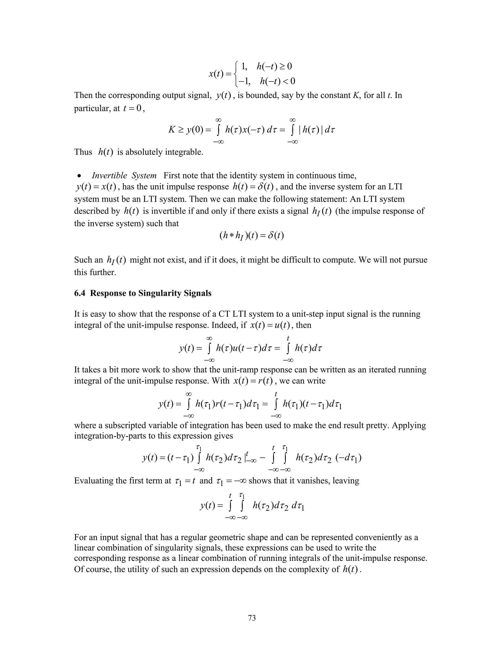73
1, ( ) 0
( )
1, ( ) 0
h t
x t
h t
− ≥⎧
= ⎨
− − <⎩
Then the corresponding output signal, ( )y t , is bounded, say by the constant K, for all t. In
particular, at 0t = ,
(0) ( ) ( ) | ( ) |K y h x d h dτ τ τ τ τ
∞ ∞
−∞ −∞
≥ = − =∫ ∫
Thus ( )h t is absolutely integrable.
• Invertible System First note that the identity system in continuous time,
( ) ( )y t x t= , has the unit impulse response ( ) ( )h t tδ= , and the inverse system for an LTI
system must be an LTI system. Then we can make the following statement: An LTI system
described by ( )h t is invertible if and only if there exists a signal ( )Ih t (the impulse response of
the inverse system) such that
( )( ) ( )Ih h t tδ∗ =
Such an ( )Ih t might not exist, and if it does, it might be difficult to compute. We will not pursue
this further.
6.4 Response to Singularity Signals
It is easy to show that the response of a CT LTI system to a unit-step input signal is the running
integral of the unit-impulse response. Indeed, if ( ) ( )x t u t= , then
( ) ( ) ( ) ( )
t
y t h u t d h dτ τ τ τ τ
∞
−∞ −∞
= − =∫ ∫
It takes a bit more work to show that the unit-ramp response can be written as an iterated running
integral of the unit-impulse response. With ( ) ( )x t r t= , we can write
1 1 1 1 1 1( ) ( ) ( ) ( )( )
t
y t h r t d h t dτ τ τ τ τ τ
∞
−∞ −∞
= − = −∫ ∫
where a subscripted variable of integration has been used to make the end result pretty. Applying
integration-by-parts to this expression gives
1 1
1 2 2 2 2 1( ) ( ) ( ) | ( ) ( )
t
t
y t t h d h d d
τ τ
τ τ τ τ τ τ−∞
−∞ −∞ −∞
= − − −∫ ∫ ∫
Evaluating the first term at 1 tτ = and 1τ = −∞ shows that it vanishes, leaving
1
2 2 1( ) ( )
t
y t h d d
τ
τ τ τ
−∞ −∞
= ∫ ∫
For an input signal that has a regular geometric shape and can be represented conveniently as a
linear combination of singularity signals, these expressions can be used to write the
corresponding response as a linear combination of running integrals of the unit-impulse response.
Of course, the utility of such an expression depends on the complexity of ( )h t .
 