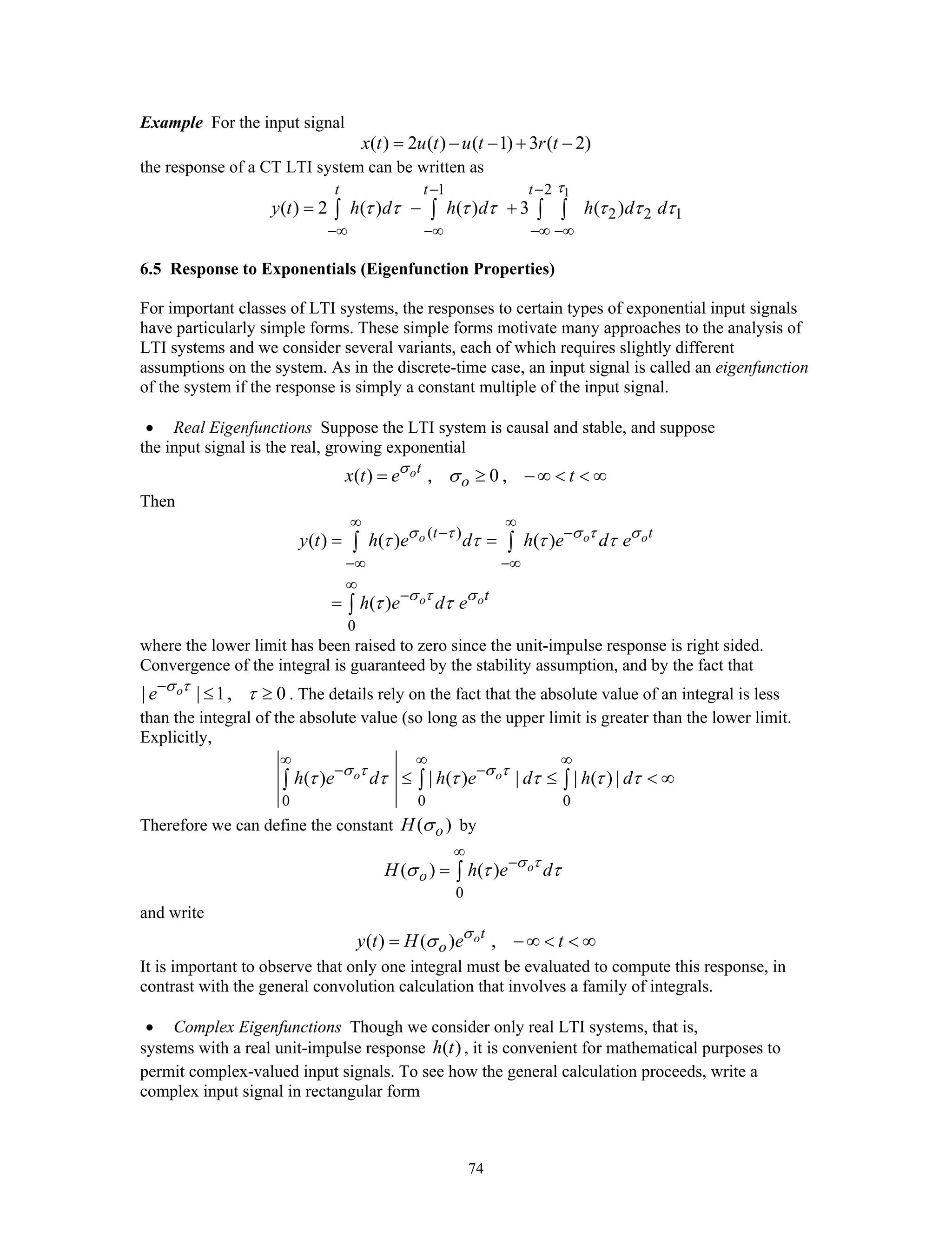 74
Example For the input signal
( ) 2 ( ) ( 1) 3 ( 2)x t u t u t r t= − − + −
the response of a CT LTI system can be written as
11 2
2 2 1( ) 2 ( ) ( ) 3 ( )
t t t
y t h d h d h d d
τ
τ τ τ τ τ τ τ
− −
−∞ −∞ −∞ −∞
= − +∫ ∫ ∫ ∫
6.5 Response to Exponentials (Eigenfunction Properties)
For important classes of LTI systems, the responses to certain types of exponential input signals
have particularly simple forms. These simple forms motivate many approaches to the analysis of
LTI systems and we consider several variants, each of which requires slightly different
assumptions on the system. As in the discrete-time case, an input signal is called an eigenfunction
of the system if the response is simply a constant multiple of the input signal.
• Real Eigenfunctions Suppose the LTI system is causal and stable, and suppose
the input signal is the real, growing exponential
( ) , 0 ,ot
ox t e tσ
σ= ≥ − ∞ < < ∞
Then
( )
0
( ) ( ) ( )
( )
o o o
o o
t t
t
y t h e d h e d e
h e d e
σ τ σ τ σ
σ τ σ
τ τ τ τ
τ τ
∞ ∞
− −
−∞ −∞
∞
−
= =
=
∫ ∫
∫
where the lower limit has been raised to zero since the unit-impulse response is right sided.
Convergence of the integral is guaranteed by the stability assumption, and by the fact that
| | 1, 0oe σ τ
τ−
≤ ≥ . The details rely on the fact that the absolute value of an integral is less
than the integral of the absolute value (so long as the upper limit is greater than the lower limit.
Explicitly,
0 0 0
( ) | ( ) | | ( ) |o oh e d h e d h dσ τ σ τ
τ τ τ τ τ τ
∞ ∞ ∞
− −
≤ ≤ < ∞∫ ∫ ∫
Therefore we can define the constant ( )oH σ by
0
( ) ( ) o
oH h e dσ τ
σ τ τ
∞
−
= ∫
and write
( ) ( ) ,ot
oy t H e tσ
σ= − ∞ < < ∞
It is important to observe that only one integral must be evaluated to compute this response, in
contrast with the general convolution calculation that involves a family of integrals.
• Complex Eigenfunctions Though we consider only real LTI systems, that is,
systems with a real unit-impulse response ( )h t , it is convenient for mathematical purposes to
permit complex-valued input signals. To see how the general calculation proceeds, write a
complex input signal in rectangular form
 