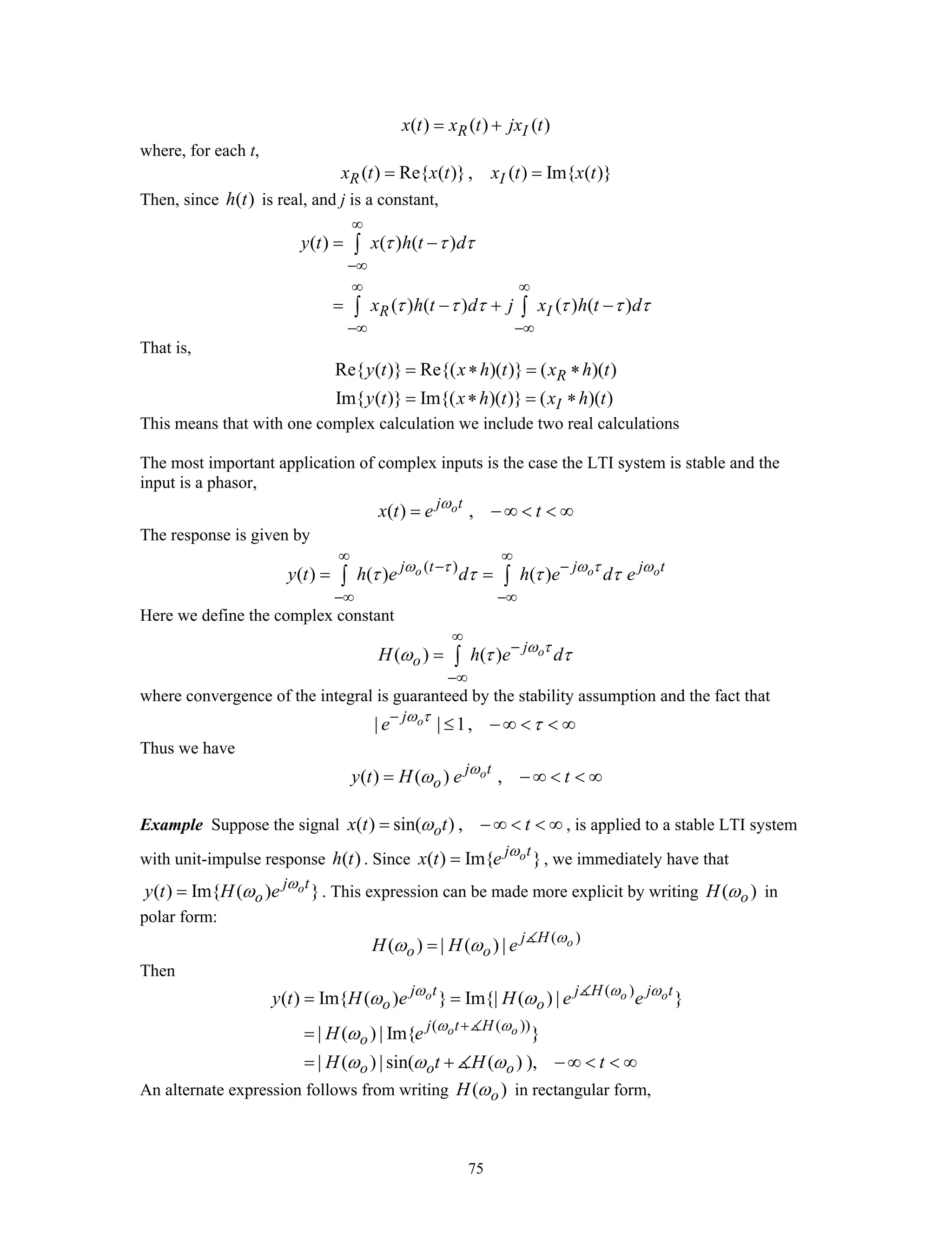 75
( ) ( ) ( )R Ix t x t jx t= +
where, for each t,
( ) Re{ ( )}, ( ) Im{ ( )}R Ix t x t x t x t= =
Then, since ( )h t is real, and j is a constant,
( ) ( ) ( )
( ) ( ) ( ) ( )R I
y t x h t d
x h t d j x h t d
τ τ τ
τ τ τ τ τ τ
∞
−∞
∞ ∞
−∞ −∞
= −
= − + −
∫
∫ ∫
That is,
Re{ ( )} Re{( )( )} ( )( )
Im{ ( )} Im{( )( )} ( )( )
R
I
y t x h t x h t
y t x h t x h t
= ∗ = ∗
= ∗ = ∗
This means that with one complex calculation we include two real calculations
The most important application of complex inputs is the case the LTI system is stable and the
input is a phasor,
( ) ,oj t
x t e tω
= − ∞ < < ∞
The response is given by
( )
( ) ( ) ( )o o oj t j j t
y t h e d h e d eω τ ω τ ω
τ τ τ τ
∞ ∞
− −
−∞ −∞
= =∫ ∫
Here we define the complex constant
( ) ( ) oj
oH h e dω τ
ω τ τ
∞
−
−∞
= ∫
where convergence of the integral is guaranteed by the stability assumption and the fact that
| | 1,oj
e ω τ
τ−
≤ − ∞ < < ∞
Thus we have
( ) ( ) ,oj t
oy t H e tω
ω= − ∞ < < ∞
Example Suppose the signal ( ) sin( ) ,ox t t tω= − ∞ < < ∞ , is applied to a stable LTI system
with unit-impulse response ( )h t . Since ( ) Im{ }oj t
x t e ω
= , we immediately have that
( ) Im{ ( ) }oj t
oy t H e ω
ω= . This expression can be made more explicit by writing ( )oH ω in
polar form:
( )
( ) | ( ) | oj H
o oH H e ω
ω ω=
Then
( )
( ( ))
( ) Im{ ( ) } Im{| ( ) | }
| ( ) | Im{ }
| ( ) | sin( ( ) ),
o o o
o o
j t j H j t
o o
j t H
o
o o o
y t H e H e e
H e
H t H t
ω ω ω
ω ω
ω ω
ω
ω ω ω
+
= =
=
= + − ∞ < < ∞
An alternate expression follows from writing ( )oH ω in rectangular form,
 