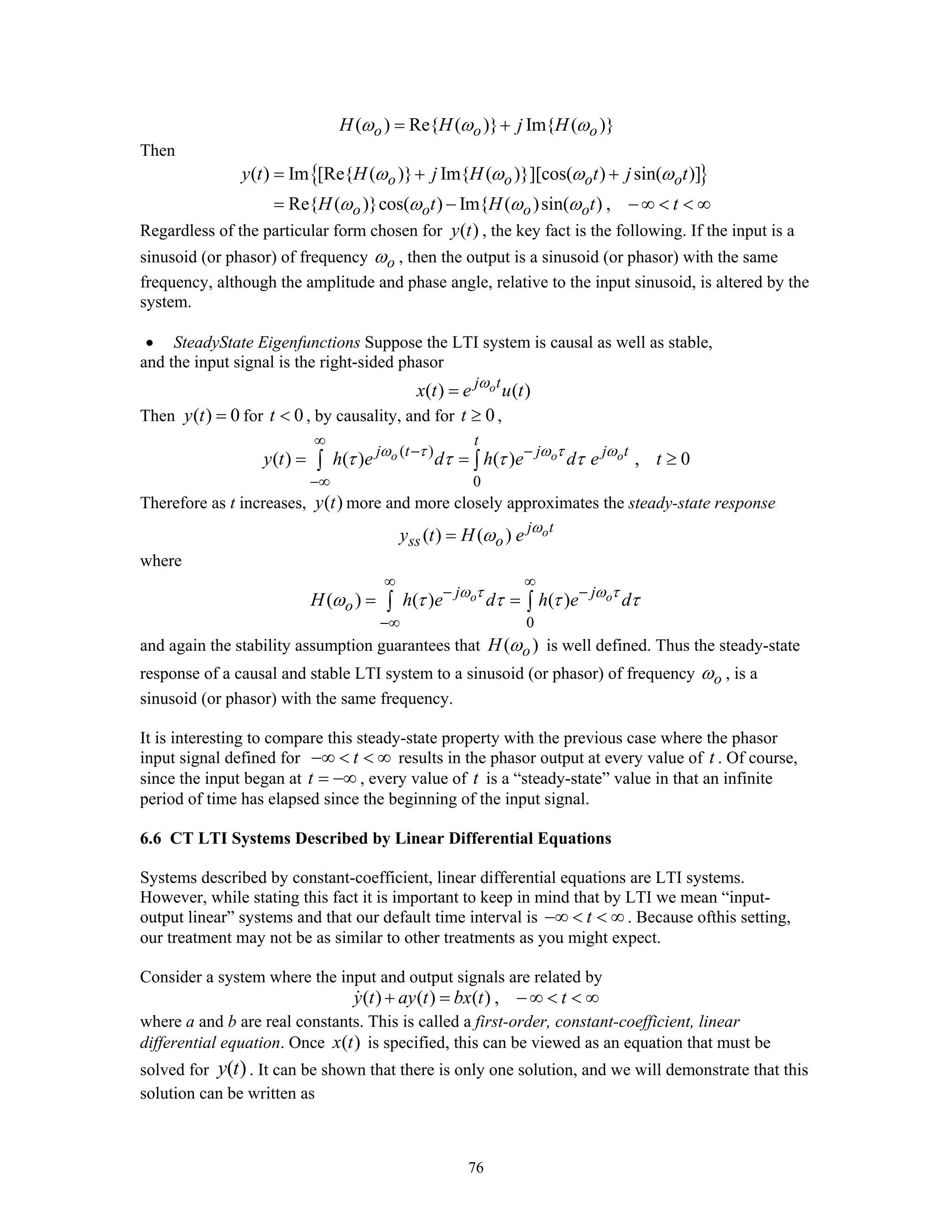 76
( ) Re{ ( )} Im{ ( )}o o oH H j Hω ω ω= +
Then
{ }( ) Im [Re{ ( )} Im{ ( )}][cos( ) sin( )]
Re{ ( )}cos( ) Im{ ( )sin( ) ,
o o o o
o o o o
y t H j H t j t
H t H t t
ω ω ω ω
ω ω ω ω
= + +
= − − ∞ < < ∞
Regardless of the particular form chosen for ( )y t , the key fact is the following. If the input is a
sinusoid (or phasor) of frequency oω , then the output is a sinusoid (or phasor) with the same
frequency, although the amplitude and phase angle, relative to the input sinusoid, is altered by the
system.
• SteadyState Eigenfunctions Suppose the LTI system is causal as well as stable,
and the input signal is the right-sided phasor
( ) ( )oj t
x t e u tω
=
Then ( ) 0y t = for 0t < , by causality, and for 0t ≥ ,
( )
0
( ) ( ) ( ) , 0o o o
t
j t j j t
y t h e d h e d e tω τ ω τ ω
τ τ τ τ
∞
− −
−∞
= = ≥∫ ∫
Therefore as t increases, ( )y t more and more closely approximates the steady-state response
( ) ( ) oj t
ss oy t H e ω
ω=
where
0
( ) ( ) ( )o oj j
oH h e d h e dω τ ω τ
ω τ τ τ τ
∞ ∞
− −
−∞
= =∫ ∫
and again the stability assumption guarantees that ( )oH ω is well defined. Thus the steady-state
response of a causal and stable LTI system to a sinusoid (or phasor) of frequency oω , is a
sinusoid (or phasor) with the same frequency.
It is interesting to compare this steady-state property with the previous case where the phasor
input signal defined for t−∞ < < ∞ results in the phasor output at every value of t . Of course,
since the input began at t = −∞ , every value of t is a “steady-state” value in that an infinite
period of time has elapsed since the beginning of the input signal.
6.6 CT LTI Systems Described by Linear Differential Equations
Systems described by constant-coefficient, linear differential equations are LTI systems.
However, while stating this fact it is important to keep in mind that by LTI we mean “input-
output linear” systems and that our default time interval is t−∞ < < ∞ . Because ofthis setting,
our treatment may not be as similar to other treatments as you might expect.
Consider a system where the input and output signals are related by
( ) ( ) ( ) ,y t ay t bx t t+ = − ∞ < < ∞
where a and b are real constants. This is called a first-order, constant-coefficient, linear
differential equation. Once ( )x t is specified, this can be viewed as an equation that must be
solved for ( )y t . It can be shown that there is only one solution, and we will demonstrate that this
solution can be written as
 