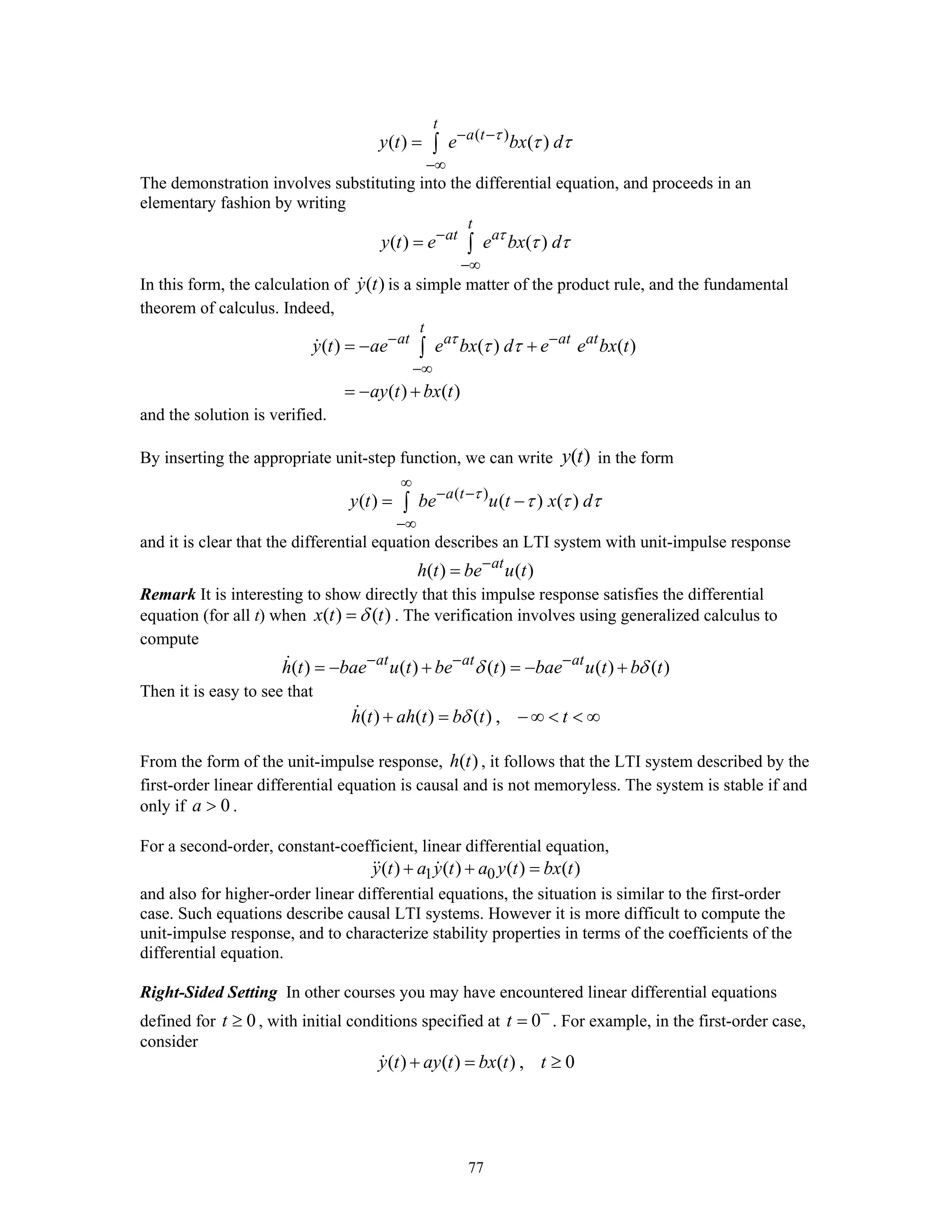 77
( )
( ) ( )
t
a t
y t e bx dτ
τ τ− −
−∞
= ∫
The demonstration involves substituting into the differential equation, and proceeds in an
elementary fashion by writing
( ) ( )
t
at a
y t e e bx dτ
τ τ−
−∞
= ∫
In this form, the calculation of ( )y t is a simple matter of the product rule, and the fundamental
theorem of calculus. Indeed,
( ) ( ) ( )
( ) ( )
t
at a at at
y t ae e bx d e e bx t
ay t bx t
τ
τ τ− −
−∞
= − +
= − +
∫
and the solution is verified.
By inserting the appropriate unit-step function, we can write ( )y t in the form
( )
( ) ( ) ( )a t
y t be u t x dτ
τ τ τ
∞
− −
−∞
= −∫
and it is clear that the differential equation describes an LTI system with unit-impulse response
( ) ( )at
h t be u t−
=
Remark It is interesting to show directly that this impulse response satisfies the differential
equation (for all t) when ( ) ( )x t tδ= . The verification involves using generalized calculus to
compute
( ) ( ) ( ) ( ) ( )at at at
h t bae u t be t bae u t b tδ δ− − −
= − + = − +
Then it is easy to see that
( ) ( ) ( ) ,h t ah t b t tδ+ = − ∞ < < ∞
From the form of the unit-impulse response, ( )h t , it follows that the LTI system described by the
first-order linear differential equation is causal and is not memoryless. The system is stable if and
only if 0a > .
For a second-order, constant-coefficient, linear differential equation,
1 0( ) ( ) ( ) ( )y t a y t a y t bx t+ + =
and also for higher-order linear differential equations, the situation is similar to the first-order
case. Such equations describe causal LTI systems. However it is more difficult to compute the
unit-impulse response, and to characterize stability properties in terms of the coefficients of the
differential equation.
Right-Sided Setting In other courses you may have encountered linear differential equations
defined for 0t ≥ , with initial conditions specified at 0t −
= . For example, in the first-order case,
consider
( ) ( ) ( ) , 0y t ay t bx t t+ = ≥
 