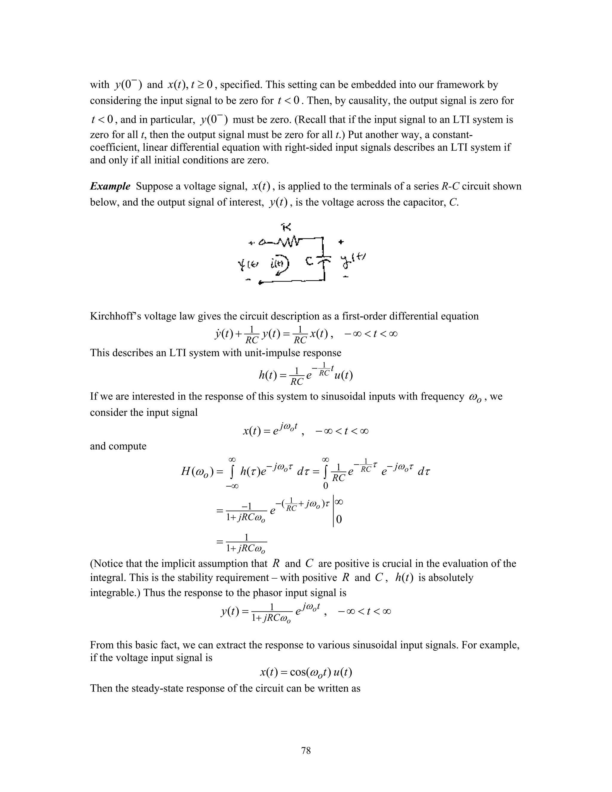 78
with (0 )y −
and ( ), 0x t t ≥ , specified. This setting can be embedded into our framework by
considering the input signal to be zero for 0t < . Then, by causality, the output signal is zero for
0t < , and in particular, (0 )y −
must be zero. (Recall that if the input signal to an LTI system is
zero for all t, then the output signal must be zero for all t.) Put another way, a constant-
coefficient, linear differential equation with right-sided input signals describes an LTI system if
and only if all initial conditions are zero.
Example Suppose a voltage signal, ( )x t , is applied to the terminals of a series R-C circuit shown
below, and the output signal of interest, ( )y t , is the voltage across the capacitor, C.
Kirchhoff’s voltage law gives the circuit description as a first-order differential equation
1 1( ) ( ) ( ) ,
RC RC
y t y t x t t+ = − ∞ < < ∞
This describes an LTI system with unit-impulse response
1
1( ) ( )RC
t
RC
h t e u t
−
=
If we are interested in the response of this system to sinusoidal inputs with frequency oω , we
consider the input signal
( ) ,oj t
x t e tω
= − ∞ < < ∞
and compute
1
1
1
0
( )1
1
1
1
( ) ( )
0
o RC o
oRC
o
o
j j
o RC
j
jRC
jRC
H h e d e e d
e
τω τ ω τ
ω τ
ω
ω
ω τ τ τ
∞ ∞ −− −
−∞
− +−
+
+
= =
∞
=
=
∫ ∫
(Notice that the implicit assumption that R and C are positive is crucial in the evaluation of the
integral. This is the stability requirement – with positive R and C , ( )h t is absolutely
integrable.) Thus the response to the phasor input signal is
1
1
( ) ,o
o
j t
jRC
y t e tω
ω+
= − ∞ < < ∞
From this basic fact, we can extract the response to various sinusoidal input signals. For example,
if the voltage input signal is
( ) cos( ) ( )ox t t u tω=
Then the steady-state response of the circuit can be written as
 