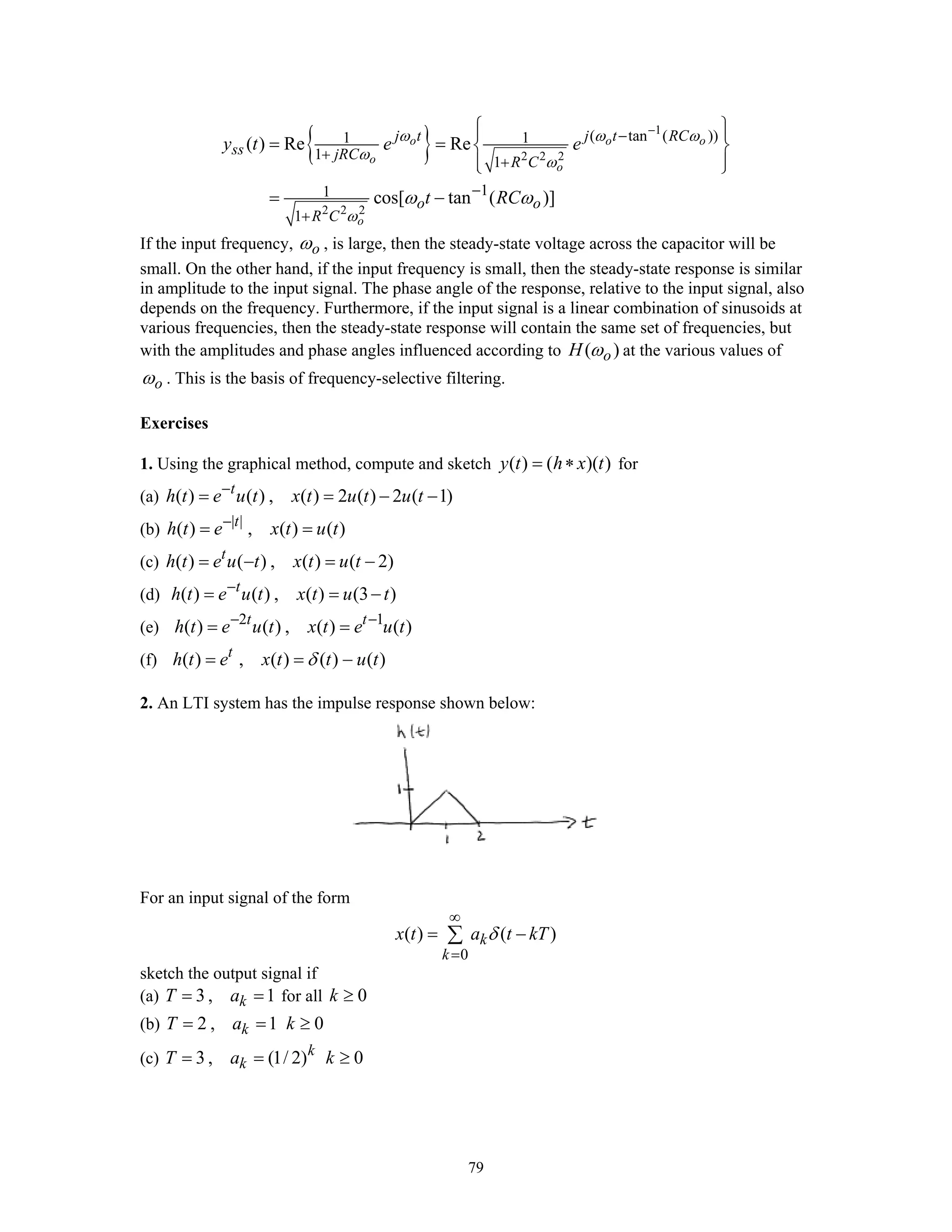 79
{ } 1
2 2 2
2 2 2
( tan ( ))1 1
1
1
11
1
( ) Re Re
cos[ tan ( )]
o o o
o
o
o
j t j t RC
ss jRC
R C
o o
R C
y t e e
t RC
ω ω ω
ω ω
ω
ω ω
−
−
+
+
−
+
⎧ ⎫⎪ ⎪
= = ⎨ ⎬
⎪ ⎪⎩ ⎭
= −
If the input frequency, oω , is large, then the steady-state voltage across the capacitor will be
small. On the other hand, if the input frequency is small, then the steady-state response is similar
in amplitude to the input signal. The phase angle of the response, relative to the input signal, also
depends on the frequency. Furthermore, if the input signal is a linear combination of sinusoids at
various frequencies, then the steady-state response will contain the same set of frequencies, but
with the amplitudes and phase angles influenced according to ( )oH ω at the various values of
oω . This is the basis of frequency-selective filtering.
Exercises
1. Using the graphical method, compute and sketch ( ) ( )( )y t h x t= ∗ for
(a) ( ) ( ) , ( ) 2 ( ) 2 ( 1)t
h t e u t x t u t u t−
= = − −
(b) | |
( ) , ( ) ( )t
h t e x t u t−
= =
(c) ( ) ( ) , ( ) ( 2)t
h t e u t x t u t= − = −
(d) ( ) ( ) , ( ) (3 )t
h t e u t x t u t−
= = −
(e) 2 1
( ) ( ) , ( ) ( )t t
h t e u t x t e u t− −
= =
(f) ( ) , ( ) ( ) ( )t
h t e x t t u tδ= = −
2. An LTI system has the impulse response shown below:
For an input signal of the form
0
( ) ( )k
k
x t a t kTδ
∞
=
= −∑
sketch the output signal if
(a) 3 , 1kT a= = for all 0k ≥
(b) 2 , 1kT a= = 0k ≥
(c) 3 , (1/ 2)k
kT a= = 0k ≥
 