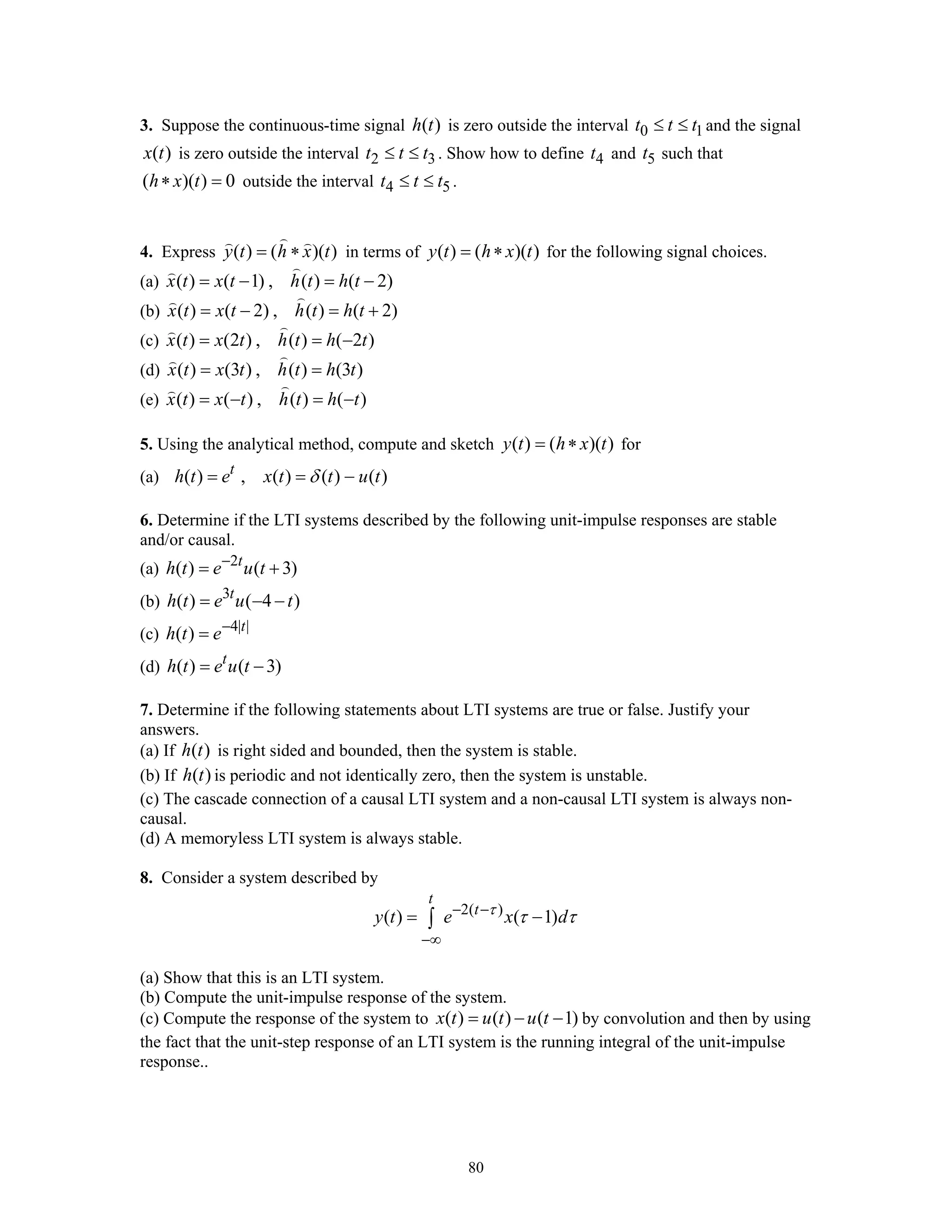 80
3. Suppose the continuous-time signal ( )h t is zero outside the interval 0 1t t t≤ ≤ and the signal
( )x t is zero outside the interval 2 3t t t≤ ≤ . Show how to define 4t and 5t such that
( )( ) 0h x t∗ = outside the interval 4 5t t t≤ ≤ .
4. Express ( ) ( )( )y t h x t= ∗ in terms of ( ) ( )( )y t h x t= ∗ for the following signal choices.
(a) ( ) ( 1) , ( ) ( 2)x t x t h t h t= − = −
(b) ( ) ( 2) , ( ) ( 2)x t x t h t h t= − = +
(c) ( ) (2 ) , ( ) ( 2 )x t x t h t h t= = −
(d) ( ) (3 ) , ( ) (3 )x t x t h t h t= =
(e) ( ) ( ) , ( ) ( )x t x t h t h t= − = −
5. Using the analytical method, compute and sketch ( ) ( )( )y t h x t= ∗ for
(a) ( ) , ( ) ( ) ( )t
h t e x t t u tδ= = −
6. Determine if the LTI systems described by the following unit-impulse responses are stable
and/or causal.
(a) 2
( ) ( 3)t
h t e u t−
= +
(b) 3
( ) ( 4 )t
h t e u t= − −
(c) 4| |
( ) t
h t e−
=
(d) ( ) ( 3)t
h t e u t= −
7. Determine if the following statements about LTI systems are true or false. Justify your
answers.
(a) If ( )h t is right sided and bounded, then the system is stable.
(b) If ( )h t is periodic and not identically zero, then the system is unstable.
(c) The cascade connection of a causal LTI system and a non-causal LTI system is always non-
causal.
(d) A memoryless LTI system is always stable.
8. Consider a system described by
2( )
( ) ( 1)
t
t
y t e x dτ
τ τ− −
−∞
= −∫
(a) Show that this is an LTI system.
(b) Compute the unit-impulse response of the system.
(c) Compute the response of the system to ( ) ( ) ( 1)x t u t u t= − − by convolution and then by using
the fact that the unit-step response of an LTI system is the running integral of the unit-impulse
response..
 