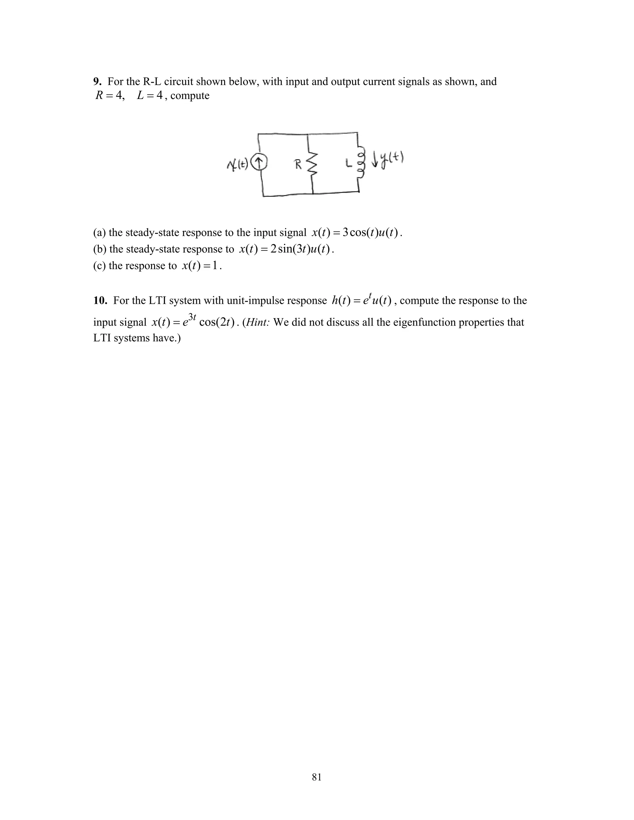 81
9. For the R-L circuit shown below, with input and output current signals as shown, and
4, 4R L= = , compute
(a) the steady-state response to the input signal ( ) 3cos( ) ( )x t t u t= .
(b) the steady-state response to ( ) 2sin(3 ) ( )x t t u t= .
(c) the response to ( ) 1x t = .
10. For the LTI system with unit-impulse response ( ) ( )t
h t e u t= , compute the response to the
input signal 3
( ) cos(2 )t
x t e t= . (Hint: We did not discuss all the eigenfunction properties that
LTI systems have.)
 