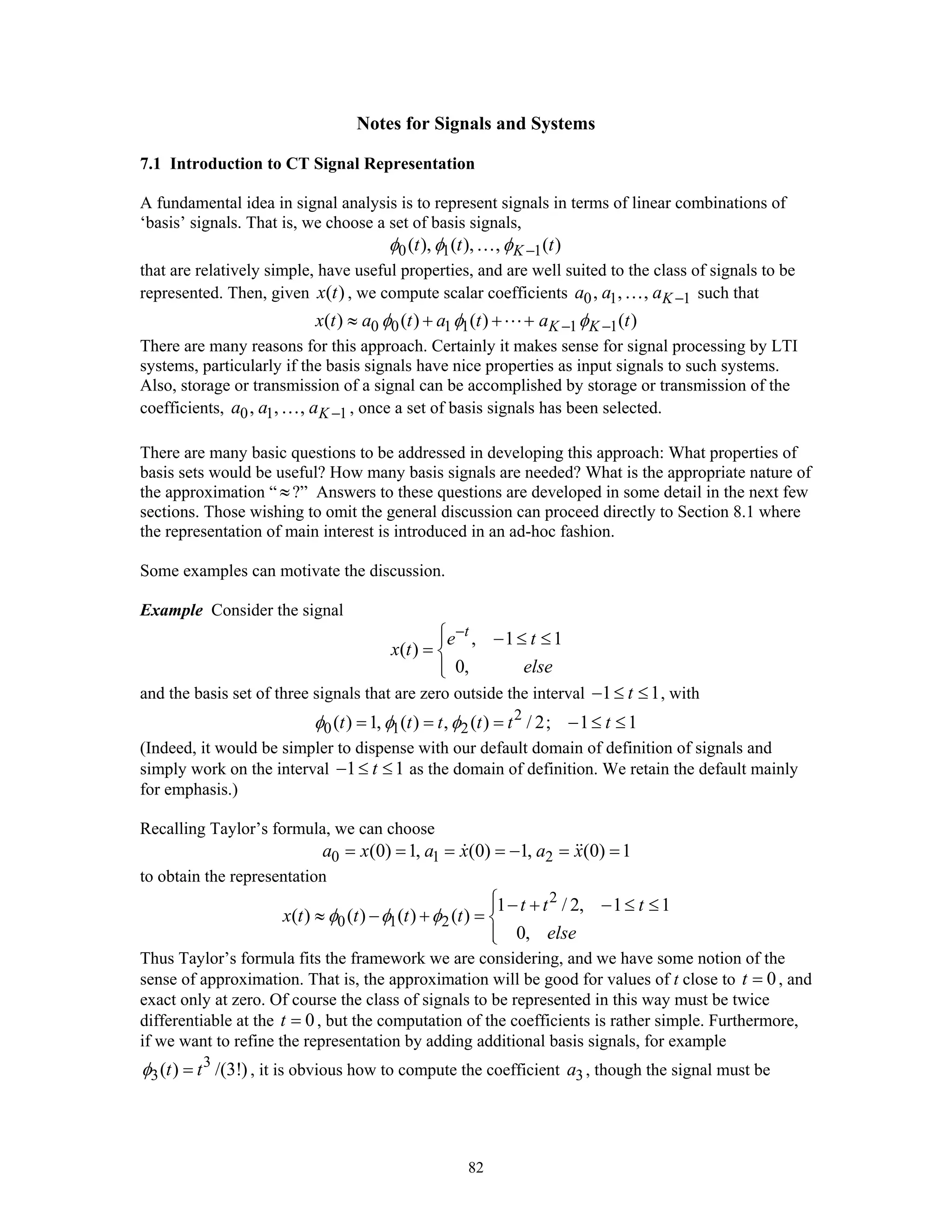 82
Notes for Signals and Systems
7.1 Introduction to CT Signal Representation
A fundamental idea in signal analysis is to represent signals in terms of linear combinations of
‘basis’ signals. That is, we choose a set of basis signals,
0 1 1( ), ( ), , ( )Kt t tφ φ φ −…
that are relatively simple, have useful properties, and are well suited to the class of signals to be
represented. Then, given ( )x t , we compute scalar coefficients 0 1 1, , , Ka a a −… such that
0 0 1 1 1 1( ) ( ) ( ) ( )K Kx t a t a t a tφ φ φ− −≈ + + +
There are many reasons for this approach. Certainly it makes sense for signal processing by LTI
systems, particularly if the basis signals have nice properties as input signals to such systems.
Also, storage or transmission of a signal can be accomplished by storage or transmission of the
coefficients, 0 1 1, , , Ka a a −… , once a set of basis signals has been selected.
There are many basic questions to be addressed in developing this approach: What properties of
basis sets would be useful? How many basis signals are needed? What is the appropriate nature of
the approximation “ ≈?” Answers to these questions are developed in some detail in the next few
sections. Those wishing to omit the general discussion can proceed directly to Section 8.1 where
the representation of main interest is introduced in an ad-hoc fashion.
Some examples can motivate the discussion.
Example Consider the signal
, 1 1
( )
0,
t
e t
x t
else
−⎧⎪ − ≤ ≤
= ⎨
⎪⎩
and the basis set of three signals that are zero outside the interval 1 1t− ≤ ≤ , with
2
0 1 2( ) 1, ( ) , ( ) / 2; 1 1t t t t t tφ φ φ= = = − ≤ ≤
(Indeed, it would be simpler to dispense with our default domain of definition of signals and
simply work on the interval 1 1t− ≤ ≤ as the domain of definition. We retain the default mainly
for emphasis.)
Recalling Taylor’s formula, we can choose
0 1 2(0) 1, (0) 1, (0) 1a x a x a x= = = = − = =
to obtain the representation
2
0 1 2
1 / 2, 1 1
( ) ( ) ( ) ( )
0,
t t t
x t t t t
else
φ φ φ
⎧⎪ − + − ≤ ≤
≈ − + = ⎨
⎪⎩
Thus Taylor’s formula fits the framework we are considering, and we have some notion of the
sense of approximation. That is, the approximation will be good for values of t close to 0t = , and
exact only at zero. Of course the class of signals to be represented in this way must be twice
differentiable at the 0t = , but the computation of the coefficients is rather simple. Furthermore,
if we want to refine the representation by adding additional basis signals, for example
3
3( ) /(3!)t tφ = , it is obvious how to compute the coefficient 3a , though the signal must be
 