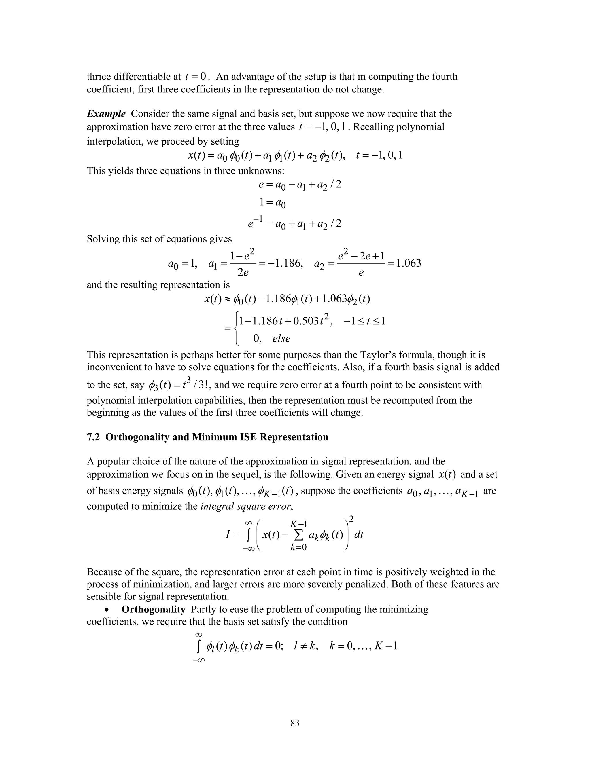 83
thrice differentiable at 0t = . An advantage of the setup is that in computing the fourth
coefficient, first three coefficients in the representation do not change.
Example Consider the same signal and basis set, but suppose we now require that the
approximation have zero error at the three values 1, 0,1t = − . Recalling polynomial
interpolation, we proceed by setting
0 0 1 1 2 2( ) ( ) ( ) ( ), 1, 0,1x t a t a t a t tφ φ φ= + + = −
This yields three equations in three unknowns:
0 1 2
0
1
0 1 2
/ 2
1
/ 2
e a a a
a
e a a a−
= − +
=
= + +
Solving this set of equations gives
2 2
0 1 2
1 2 1
1, 1.186, 1.063
2
e e e
a a a
e e
− − +
= = = − = =
and the resulting representation is
0 1 2
2
( ) ( ) 1.186 ( ) 1.063 ( )
1 1.186 0.503 , 1 1
0,
x t t t t
t t t
else
φ φ φ≈ − +
⎧⎪ − + − ≤ ≤
= ⎨
⎪⎩
This representation is perhaps better for some purposes than the Taylor’s formula, though it is
inconvenient to have to solve equations for the coefficients. Also, if a fourth basis signal is added
to the set, say 3
3( ) /3!t tφ = , and we require zero error at a fourth point to be consistent with
polynomial interpolation capabilities, then the representation must be recomputed from the
beginning as the values of the first three coefficients will change.
7.2 Orthogonality and Minimum ISE Representation
A popular choice of the nature of the approximation in signal representation, and the
approximation we focus on in the sequel, is the following. Given an energy signal ( )x t and a set
of basis energy signals 0 1 1( ), ( ), , ( )Kt t tφ φ φ −… , suppose the coefficients 0 1 1, , , Ka a a −… are
computed to minimize the integral square error,
2
1
0
( ) ( )
K
k k
k
I x t a t dtφ
∞ −
=−∞
⎛ ⎞
= −⎜ ⎟
⎝ ⎠
∑∫
Because of the square, the representation error at each point in time is positively weighted in the
process of minimization, and larger errors are more severely penalized. Both of these features are
sensible for signal representation.
• Orthogonality Partly to ease the problem of computing the minimizing
coefficients, we require that the basis set satisfy the condition
( ) ( ) 0; , 0, , 1l kt t dt l k k Kφ φ
∞
−∞
= ≠ = −∫ …
 