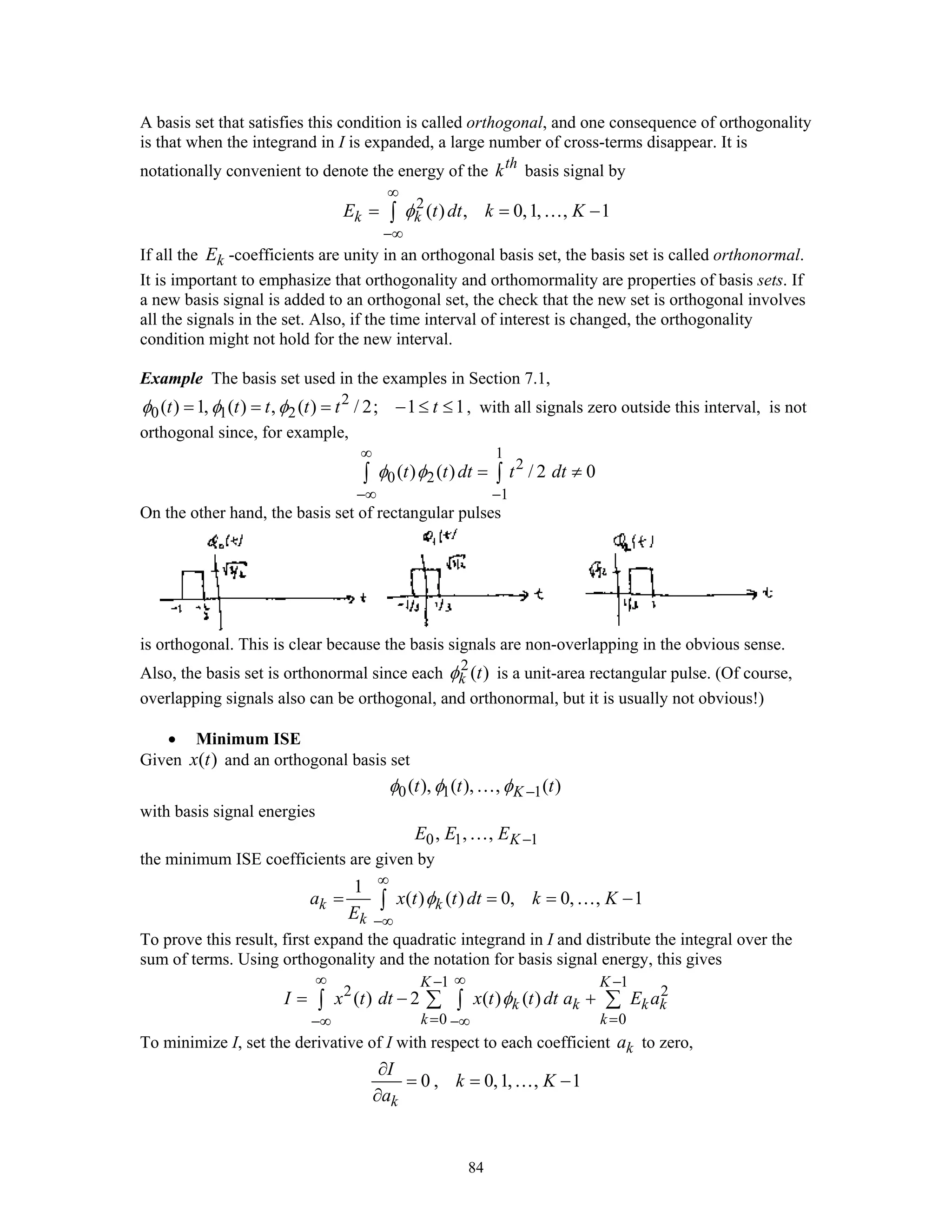 84
A basis set that satisfies this condition is called orthogonal, and one consequence of orthogonality
is that when the integrand in I is expanded, a large number of cross-terms disappear. It is
notationally convenient to denote the energy of the th
k basis signal by
2
( ) , 0,1, , 1k kE t dt k Kφ
∞
−∞
= = −∫ …
If all the kE -coefficients are unity in an orthogonal basis set, the basis set is called orthonormal.
It is important to emphasize that orthogonality and orthomormality are properties of basis sets. If
a new basis signal is added to an orthogonal set, the check that the new set is orthogonal involves
all the signals in the set. Also, if the time interval of interest is changed, the orthogonality
condition might not hold for the new interval.
Example The basis set used in the examples in Section 7.1,
2
0 1 2( ) 1, ( ) , ( ) / 2; 1 1t t t t t tφ φ φ= = = − ≤ ≤ , with all signals zero outside this interval, is not
orthogonal since, for example,
1
2
0 2
1
( ) ( ) / 2 0t t dt t dtφ φ
∞
−∞ −
= ≠∫ ∫
On the other hand, the basis set of rectangular pulses
is orthogonal. This is clear because the basis signals are non-overlapping in the obvious sense.
Also, the basis set is orthonormal since each 2
( )k tφ is a unit-area rectangular pulse. (Of course,
overlapping signals also can be orthogonal, and orthonormal, but it is usually not obvious!)
• Minimum ISE
Given ( )x t and an orthogonal basis set
0 1 1( ), ( ), , ( )Kt t tφ φ φ −…
with basis signal energies
0 1 1, , , KE E E −…
the minimum ISE coefficients are given by
1
( ) ( ) 0, 0, , 1k k
k
a x t t dt k K
E
φ
∞
−∞
= = = −∫ …
To prove this result, first expand the quadratic integrand in I and distribute the integral over the
sum of terms. Using orthogonality and the notation for basis signal energy, this gives
1 1
2 2
0 0
( ) 2 ( ) ( )
K K
k k k k
k k
I x t dt x t t dt a E aφ
∞ ∞− −
= =−∞ −∞
= − +∑ ∑∫ ∫
To minimize I, set the derivative of I with respect to each coefficient ka to zero,
0 , 0,1, , 1
k
I
k K
a
∂
= = −
∂
…
 