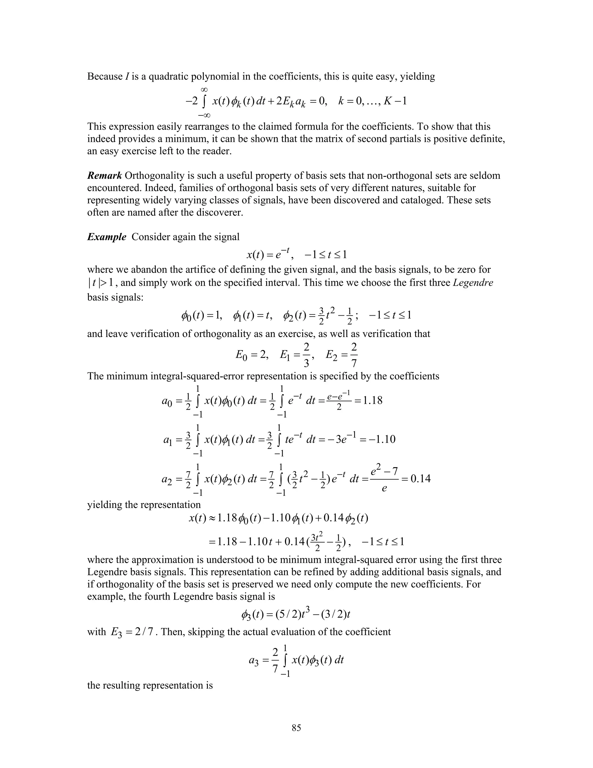 85
Because I is a quadratic polynomial in the coefficients, this is quite easy, yielding
2 ( ) ( ) 2 0, 0, , 1k k kx t t dt E a k Kφ
∞
−∞
− + = = −∫ …
This expression easily rearranges to the claimed formula for the coefficients. To show that this
indeed provides a minimum, it can be shown that the matrix of second partials is positive definite,
an easy exercise left to the reader.
Remark Orthogonality is such a useful property of basis sets that non-orthogonal sets are seldom
encountered. Indeed, families of orthogonal basis sets of very different natures, suitable for
representing widely varying classes of signals, have been discovered and cataloged. These sets
often are named after the discoverer.
Example Consider again the signal
( ) , 1 1t
x t e t−
= − ≤ ≤
where we abandon the artifice of defining the given signal, and the basis signals, to be zero for
| | 1t > , and simply work on the specified interval. This time we choose the first three Legendre
basis signals:
23 1
0 1 2 2 2
( ) 1, ( ) , ( ) ; 1 1t t t t t tφ φ φ= = = − − ≤ ≤
and leave verification of orthogonality as an exercise, as well as verification that
0 1 2
2 2
2, ,
3 7
E E E= = =
The minimum integral-squared-error representation is specified by the coefficients
11 1
1 1
0 02 2 2
1 1
1 1
13 3
1 12 2
1 1
21 1
27 7 3 1
2 22 2 2 2
1 1
( ) ( ) 1.18
( ) ( ) 3 1.10
7
( ) ( ) ( ) 0.14
t e e
t
t
a x t t dt e dt
a x t t dt te dt e
e
a x t t dt t e dt
e
φ
φ
φ
−− −
− −
− −
− −
−
− −
= = = =
= = = − = −
−
= = − = =
∫ ∫
∫ ∫
∫ ∫
yielding the representation
2
0 1 2
3 1
2 2
( ) 1.18 ( ) 1.10 ( ) 0.14 ( )
1.18 1.10 0.14( ) , 1 1t
x t t t t
t t
φ φ φ≈ − +
= − + − − ≤ ≤
where the approximation is understood to be minimum integral-squared error using the first three
Legendre basis signals. This representation can be refined by adding additional basis signals, and
if orthogonality of the basis set is preserved we need only compute the new coefficients. For
example, the fourth Legendre basis signal is
3
3( ) (5/ 2) (3/ 2)t t tφ = −
with 3 2/ 7E = . Then, skipping the actual evaluation of the coefficient
1
3 3
1
2
( ) ( )
7
a x t t dtφ
−
= ∫
the resulting representation is
 