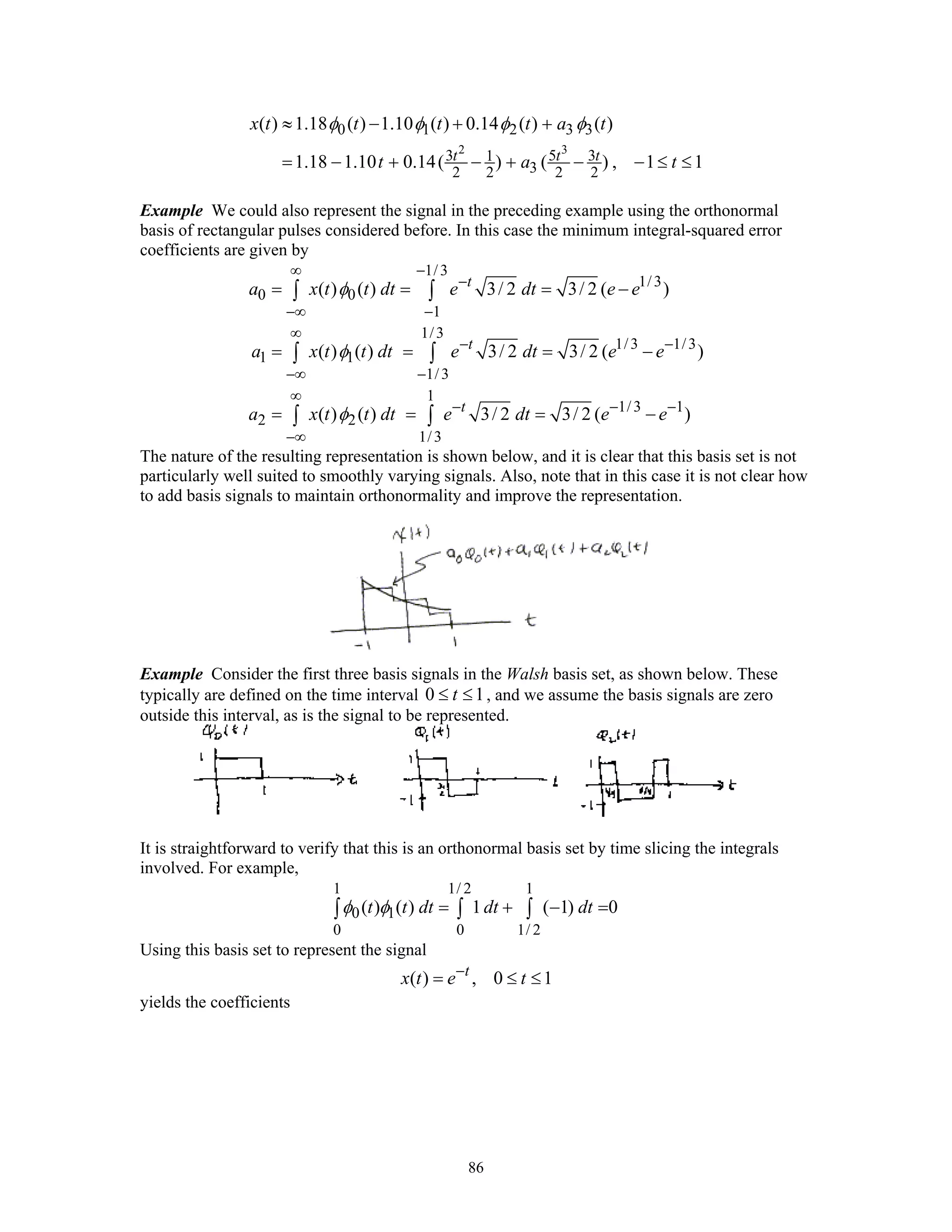 86
2 3
0 1 2 3 3
3 5 31
32 2 2 2
( ) 1.18 ( ) 1.10 ( ) 0.14 ( ) ( )
1.18 1.10 0.14( ) ( ) , 1 1t t t
x t t t t a t
t a t
φ φ φ φ≈ − + +
= − + − + − − ≤ ≤
Example We could also represent the signal in the preceding example using the orthonormal
basis of rectangular pulses considered before. In this case the minimum integral-squared error
coefficients are given by
1/3
1/3
0 0
1
1/3
1/3 1/3
1 1
1/3
1
1/3 1
2 2
1/3
( ) ( ) 3/ 2 3/ 2 ( )
( ) ( ) 3/ 2 3/ 2 ( )
( ) ( ) 3/ 2 3/ 2 ( )
t
t
t
a x t t dt e dt e e
a x t t dt e dt e e
a x t t dt e dt e e
φ
φ
φ
∞ −
−
−∞ −
∞
− −
−∞ −
∞
− − −
−∞
= = = −
= = = −
= = = −
∫ ∫
∫ ∫
∫ ∫
The nature of the resulting representation is shown below, and it is clear that this basis set is not
particularly well suited to smoothly varying signals. Also, note that in this case it is not clear how
to add basis signals to maintain orthonormality and improve the representation.
Example Consider the first three basis signals in the Walsh basis set, as shown below. These
typically are defined on the time interval 0 1t≤ ≤ , and we assume the basis signals are zero
outside this interval, as is the signal to be represented.
It is straightforward to verify that this is an orthonormal basis set by time slicing the integrals
involved. For example,
1 1/ 2 1
0 1
0 0 1/ 2
( ) ( ) 1 ( 1) 0t t dt dt dtφ φ = + − =∫ ∫ ∫
Using this basis set to represent the signal
( ) , 0 1t
x t e t−
= ≤ ≤
yields the coefficients
 