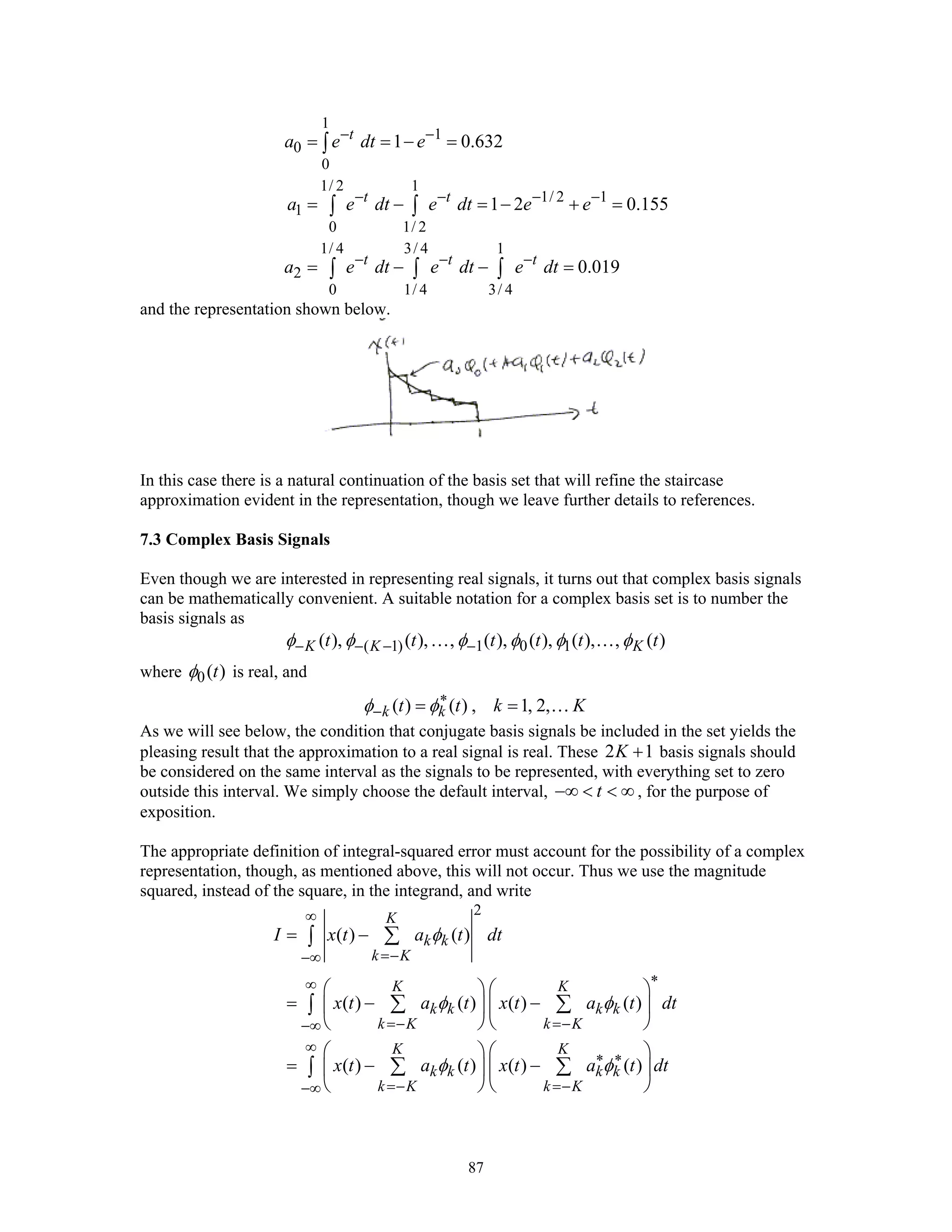 87
1
1
0
0
1/ 2 1
1/ 2 1
1
0 1/ 2
1/ 4 3/ 4 1
2
0 1/ 4 3/ 4
1 0.632
1 2 0.155
0.019
t
t t
t t t
a e dt e
a e dt e dt e e
a e dt e dt e dt
− −
− − − −
− − −
= = − =
= − = − + =
= − − =
∫
∫ ∫
∫ ∫ ∫
and the representation shown below.
In this case there is a natural continuation of the basis set that will refine the staircase
approximation evident in the representation, though we leave further details to references.
7.3 Complex Basis Signals
Even though we are interested in representing real signals, it turns out that complex basis signals
can be mathematically convenient. A suitable notation for a complex basis set is to number the
basis signals as
( 1) 1 0 1( ), ( ), , ( ), ( ), ( ), , ( )K K Kt t t t t tφ φ φ φ φ φ− − − −… …
where 0( )tφ is real, and
( ) ( ) , 1, 2,k kt t k Kφ φ∗
− = = …
As we will see below, the condition that conjugate basis signals be included in the set yields the
pleasing result that the approximation to a real signal is real. These 2 1K + basis signals should
be considered on the same interval as the signals to be represented, with everything set to zero
outside this interval. We simply choose the default interval, t−∞ < < ∞ , for the purpose of
exposition.
The appropriate definition of integral-squared error must account for the possibility of a complex
representation, though, as mentioned above, this will not occur. Thus we use the magnitude
squared, instead of the square, in the integrand, and write
2
( ) ( )
( ) ( ) ( ) ( )
( ) ( ) ( ) ( )
K
k k
k K
K K
k k k k
k K k K
K K
k k k k
k K k K
I x t a t dt
x t a t x t a t dt
x t a t x t a t dt
φ
φ φ
φ φ
∞
=−−∞
∗∞
=− =−−∞
∞
∗ ∗
=− =−−∞
= −
⎛ ⎞ ⎛ ⎞
= − −⎜ ⎟ ⎜ ⎟
⎝ ⎠ ⎝ ⎠
⎛ ⎞ ⎛ ⎞
= − −⎜ ⎟ ⎜ ⎟
⎝ ⎠ ⎝ ⎠
∑∫
∑ ∑∫
∑ ∑∫
 