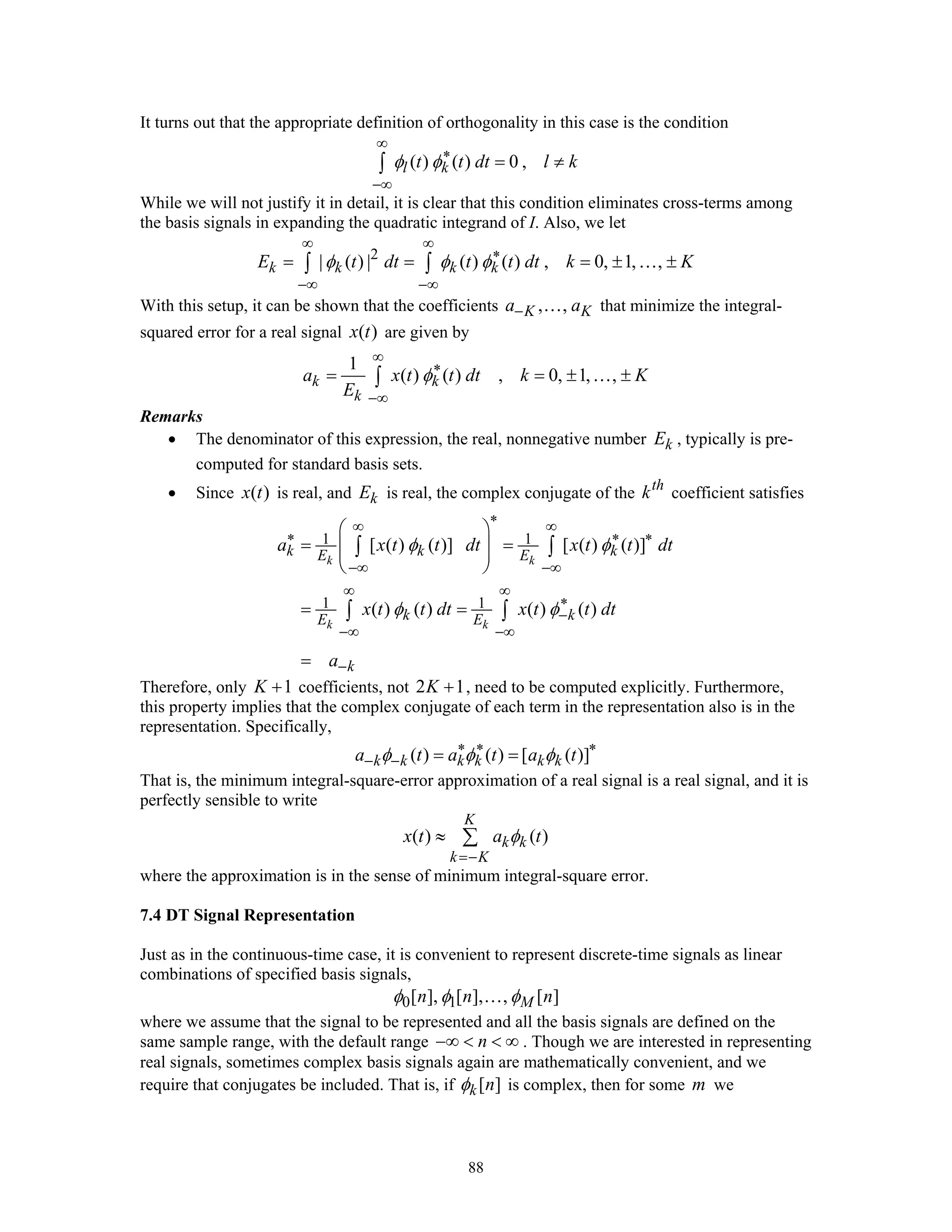88
It turns out that the appropriate definition of orthogonality in this case is the condition
( ) ( ) 0 ,l kt t dt l kφ φ
∞
∗
−∞
= ≠∫
While we will not justify it in detail, it is clear that this condition eliminates cross-terms among
the basis signals in expanding the quadratic integrand of I. Also, we let
2
| ( ) | ( ) ( ) , 0, 1, ,k k k kE t dt t t dt k Kφ φ φ
∞ ∞
∗
−∞ −∞
= = = ± ±∫ ∫ …
With this setup, it can be shown that the coefficients , ,K Ka a− … that minimize the integral-
squared error for a real signal ( )x t are given by
1
( ) ( ) , 0, 1, ,k k
k
a x t t dt k K
E
φ
∞
∗
−∞
= = ± ±∫ …
Remarks
• The denominator of this expression, the real, nonnegative number kE , typically is pre-
computed for standard basis sets.
• Since ( )x t is real, and kE is real, the complex conjugate of the th
k coefficient satisfies
1 1
1 1
[ ( ) ( )] [ ( ) ( )]
( ) ( ) ( ) ( )
k k
k k
k k kE E
k kE E
k
a x t t dt x t t dt
x t t dt x t t dt
a
φ φ
φ φ
∗∞ ∞
∗ ∗ ∗
−∞ −∞
∞ ∞
∗
−
−∞ −∞
−
⎛ ⎞
= =⎜ ⎟⎜ ⎟
⎝ ⎠
= =
=
∫ ∫
∫ ∫
Therefore, only 1K + coefficients, not 2 1K + , need to be computed explicitly. Furthermore,
this property implies that the complex conjugate of each term in the representation also is in the
representation. Specifically,
( ) ( ) [ ( )]k k k k k ka t a t a tφ φ φ∗ ∗ ∗
− − = =
That is, the minimum integral-square-error approximation of a real signal is a real signal, and it is
perfectly sensible to write
( ) ( )
K
k k
k K
x t a tφ
=−
≈ ∑
where the approximation is in the sense of minimum integral-square error.
7.4 DT Signal Representation
Just as in the continuous-time case, it is convenient to represent discrete-time signals as linear
combinations of specified basis signals,
0 1[ ], [ ], , [ ]Mn n nφ φ φ…
where we assume that the signal to be represented and all the basis signals are defined on the
same sample range, with the default range n−∞ < < ∞ . Though we are interested in representing
real signals, sometimes complex basis signals again are mathematically convenient, and we
require that conjugates be included. That is, if [ ]k nφ is complex, then for some m we
 