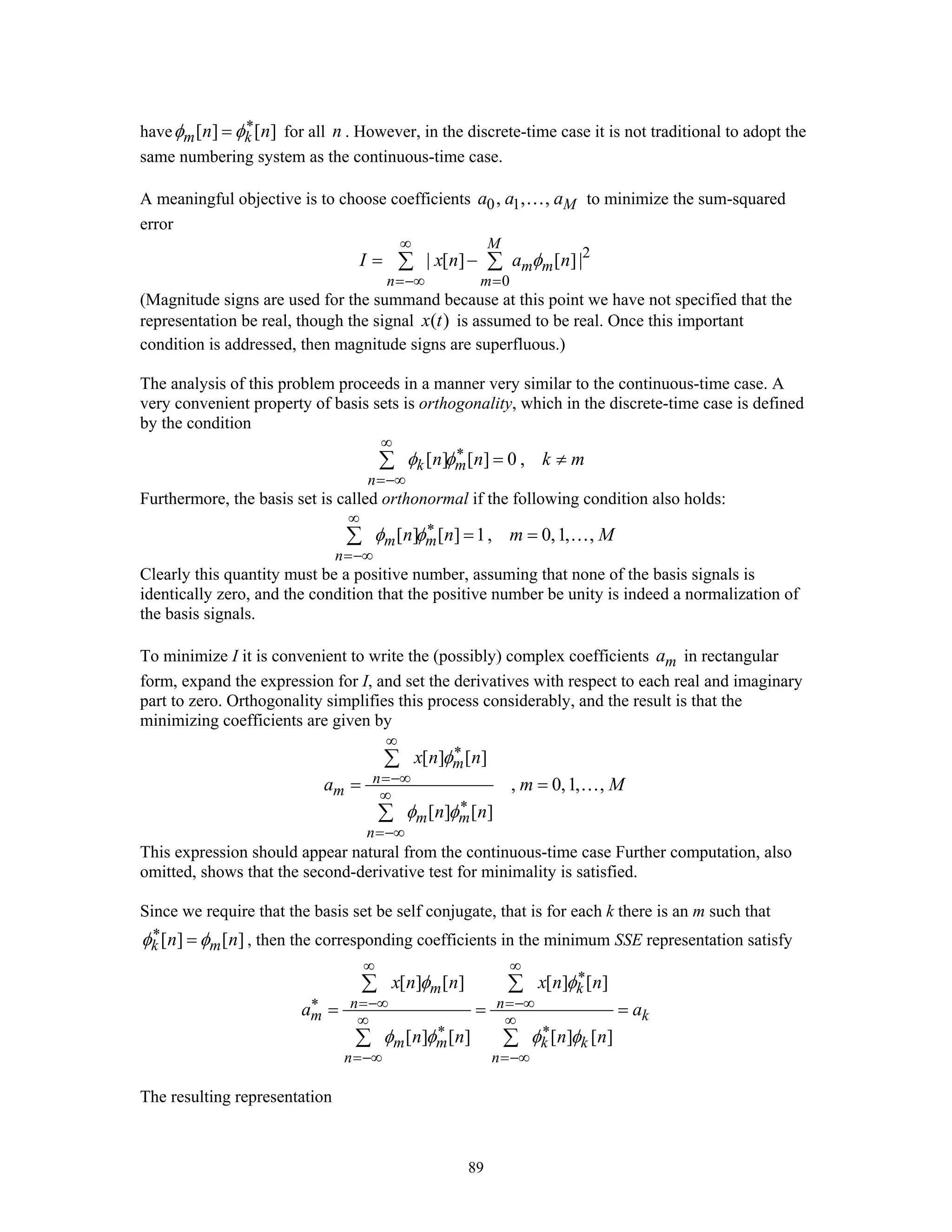 89
have [ ] [ ]m kn nφ φ∗
= for all n . However, in the discrete-time case it is not traditional to adopt the
same numbering system as the continuous-time case.
A meaningful objective is to choose coefficients 0 1, , , Ma a a… to minimize the sum-squared
error
2
0
| [ ] [ ]|
M
m m
n m
I x n a nφ
∞
=−∞ =
= −∑ ∑
(Magnitude signs are used for the summand because at this point we have not specified that the
representation be real, though the signal ( )x t is assumed to be real. Once this important
condition is addressed, then magnitude signs are superfluous.)
The analysis of this problem proceeds in a manner very similar to the continuous-time case. A
very convenient property of basis sets is orthogonality, which in the discrete-time case is defined
by the condition
[ ] [ ] 0 ,k m
n
n n k mφ φ
∞
∗
=−∞
= ≠∑
Furthermore, the basis set is called orthonormal if the following condition also holds:
[ ] [ ] 1, 0,1, ,m m
n
n n m Mφ φ
∞
∗
=−∞
= =∑ …
Clearly this quantity must be a positive number, assuming that none of the basis signals is
identically zero, and the condition that the positive number be unity is indeed a normalization of
the basis signals.
To minimize I it is convenient to write the (possibly) complex coefficients ma in rectangular
form, expand the expression for I, and set the derivatives with respect to each real and imaginary
part to zero. Orthogonality simplifies this process considerably, and the result is that the
minimizing coefficients are given by
[ ] [ ]
, 0,1, ,
[ ] [ ]
m
n
m
m m
n
x n n
a m M
n n
φ
φ φ
∞
∗
=−∞
∞
∗
=−∞
= =
∑
∑
…
This expression should appear natural from the continuous-time case Further computation, also
omitted, shows that the second-derivative test for minimality is satisfied.
Since we require that the basis set be self conjugate, that is for each k there is an m such that
[ ] [ ]k mn nφ φ∗
= , then the corresponding coefficients in the minimum SSE representation satisfy
[ ] [ ] [ ] [ ]
[ ] [ ] [ ] [ ]
m k
n n
m k
m m k k
n n
x n n x n n
a a
n n n n
φ φ
φ φ φ φ
∞ ∞
∗
∗ =−∞ =−∞
∞ ∞
∗ ∗
=−∞ =−∞
= = =
∑ ∑
∑ ∑
The resulting representation
 