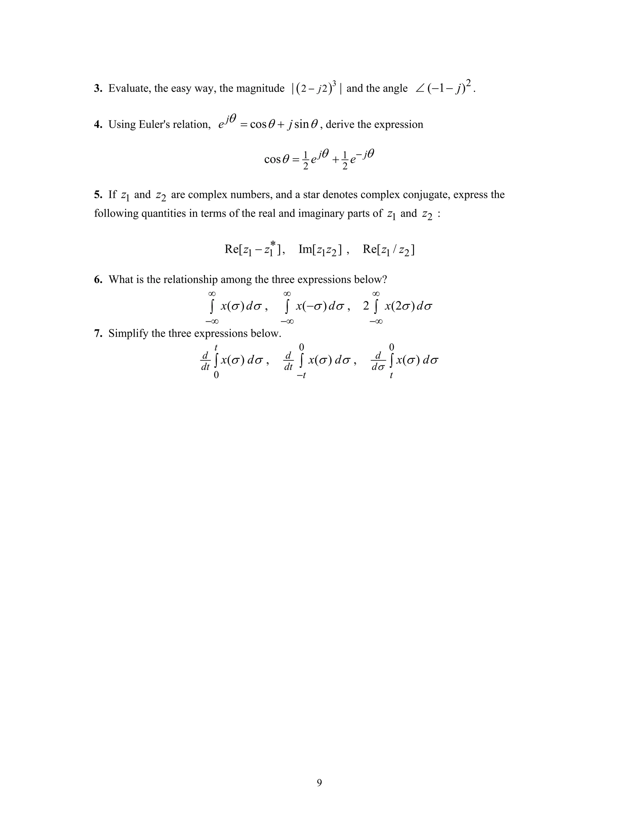 9
3. Evaluate, the easy way, the magnitude ( )3
2 2| |j− and the angle 2
( 1 )j∠ − − .
4. Using Euler's relation, cos sinj
e jθ θ θ= + , derive the expression
1 1
2 2
cos j j
e eθ θθ −
= +
5. If 1z and 2z are complex numbers, and a star denotes complex conjugate, express the
following quantities in terms of the real and imaginary parts of 1z and 2z :
1 1Re[ ]z z∗− , 1 2Im[ ]z z , 1 2Re[ / ]z z
6. What is the relationship among the three expressions below?
( ) , ( ) , 2 (2 )x d x d x dσ σ σ σ σ σ
∞ ∞ ∞
−∞ −∞ −∞
−∫ ∫ ∫
7. Simplify the three expressions below.
0 0
0
( ) , ( ) , ( )
t
d d d
dt dt d
t t
x d x d x d
σ
σ σ σ σ σ σ
−
∫ ∫ ∫
 