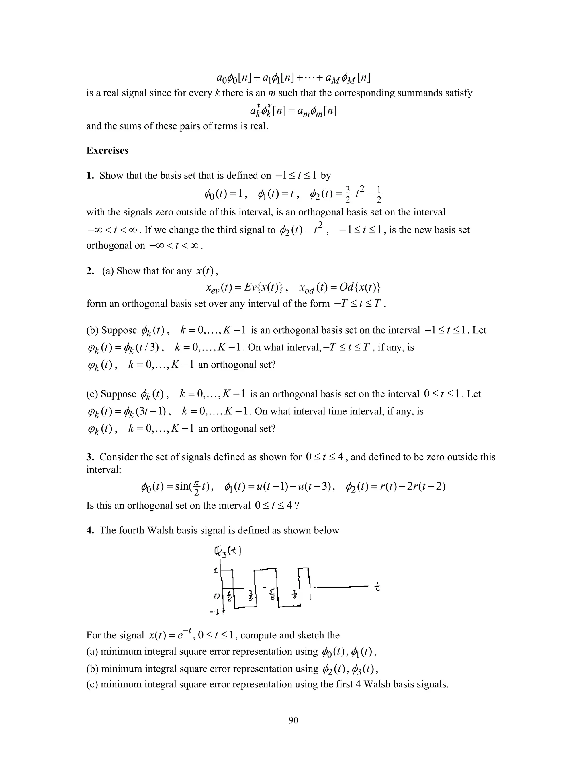 90
0 0 1 1[ ] [ ] [ ]M Ma n a n a nφ φ φ+ + +
is a real signal since for every k there is an m such that the corresponding summands satisfy
[ ] [ ]k k m ma n a nφ φ∗ ∗
=
and the sums of these pairs of terms is real.
Exercises
1. Show that the basis set that is defined on 1 1t− ≤ ≤ by
23 1
0 1 2 2 2
( ) 1, ( ) , ( )t t t t tφ φ φ= = = −
with the signals zero outside of this interval, is an orthogonal basis set on the interval
t−∞ < < ∞ . If we change the third signal to 2
2( ) , 1 1t t tφ = − ≤ ≤ , is the new basis set
orthogonal on t−∞ < < ∞ .
2. (a) Show that for any ( )x t ,
( ) { ( )}, ( ) { ( )}ev odx t Ev x t x t Od x t= =
form an orthogonal basis set over any interval of the form T t T− ≤ ≤ .
(b) Suppose ( ) , 0, , 1k t k Kφ = −… is an orthogonal basis set on the interval 1 1t− ≤ ≤ . Let
( ) ( /3) , 0, , 1k kt t k Kϕ φ= = −… . On what interval, T t T− ≤ ≤ , if any, is
( ) , 0, , 1k t k Kϕ = −… an orthogonal set?
(c) Suppose ( ) , 0, , 1k t k Kφ = −… is an orthogonal basis set on the interval 0 1t≤ ≤ . Let
( ) (3 1) , 0, , 1k kt t k Kϕ φ= − = −… . On what interval time interval, if any, is
( ) , 0, , 1k t k Kϕ = −… an orthogonal set?
3. Consider the set of signals defined as shown for 0 4t≤ ≤ , and defined to be zero outside this
interval:
0 1 22
( ) sin( ), ( ) ( 1) ( 3), ( ) ( ) 2 ( 2)t t t u t u t t r t r tπφ φ φ= = − − − = − −
Is this an orthogonal set on the interval 0 4t≤ ≤ ?
4. The fourth Walsh basis signal is defined as shown below
For the signal ( ) , 0 1t
x t e t−
= ≤ ≤ , compute and sketch the
(a) minimum integral square error representation using 0 1( ), ( )t tφ φ ,
(b) minimum integral square error representation using 2 3( ), ( )t tφ φ ,
(c) minimum integral square error representation using the first 4 Walsh basis signals.
 