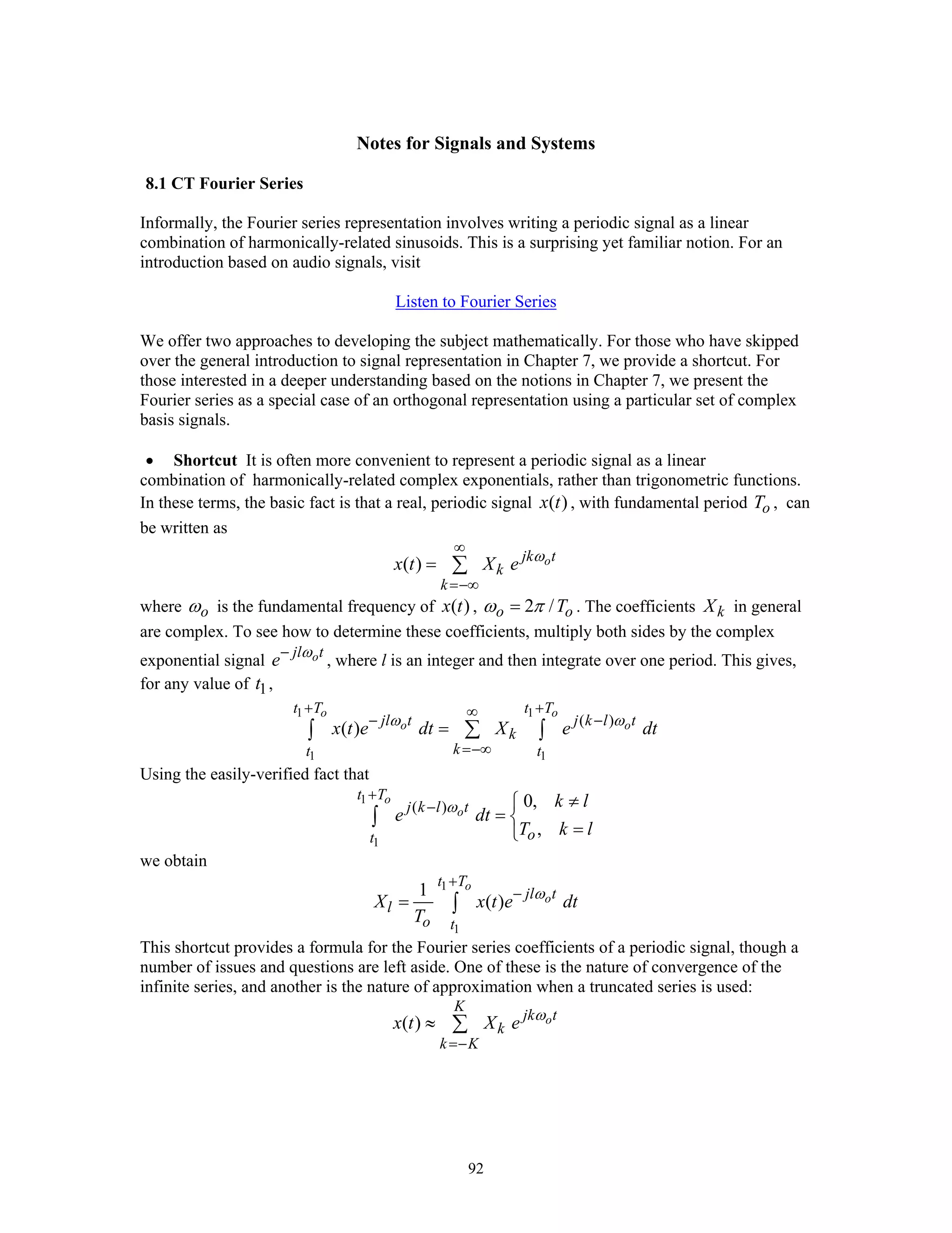 92
Notes for Signals and Systems
8.1 CT Fourier Series
Informally, the Fourier series representation involves writing a periodic signal as a linear
combination of harmonically-related sinusoids. This is a surprising yet familiar notion. For an
introduction based on audio signals, visit
Listen to Fourier Series
We offer two approaches to developing the subject mathematically. For those who have skipped
over the general introduction to signal representation in Chapter 7, we provide a shortcut. For
those interested in a deeper understanding based on the notions in Chapter 7, we present the
Fourier series as a special case of an orthogonal representation using a particular set of complex
basis signals.
• Shortcut It is often more convenient to represent a periodic signal as a linear
combination of harmonically-related complex exponentials, rather than trigonometric functions.
In these terms, the basic fact is that a real, periodic signal ( )x t , with fundamental period oT , can
be written as
( ) ojk t
k
k
x t X e ω
∞
=−∞
= ∑
where oω is the fundamental frequency of ( )x t , 2 /o oTω π= . The coefficients kX in general
are complex. To see how to determine these coefficients, multiply both sides by the complex
exponential signal ojl t
e ω−
, where l is an integer and then integrate over one period. This gives,
for any value of 1t ,
1 1
1 1
( )
( )
o o
o o
t T t T
jl t j k l t
k
kt t
x t e dt X e dtω ω
+ +∞
− −
=−∞
= ∑∫ ∫
Using the easily-verified fact that
1
1
( ) 0,
,
o
o
t T
j k l t
ot
k l
e dt
T k l
ω
+
− ≠⎧
= ⎨
=⎩
∫
we obtain
1
1
1
( )
o
o
t T
jl t
l
o t
X x t e dt
T
ω
+
−
= ∫
This shortcut provides a formula for the Fourier series coefficients of a periodic signal, though a
number of issues and questions are left aside. One of these is the nature of convergence of the
infinite series, and another is the nature of approximation when a truncated series is used:
( ) o
K
jk t
k
k K
x t X e ω
=−
≈ ∑
 