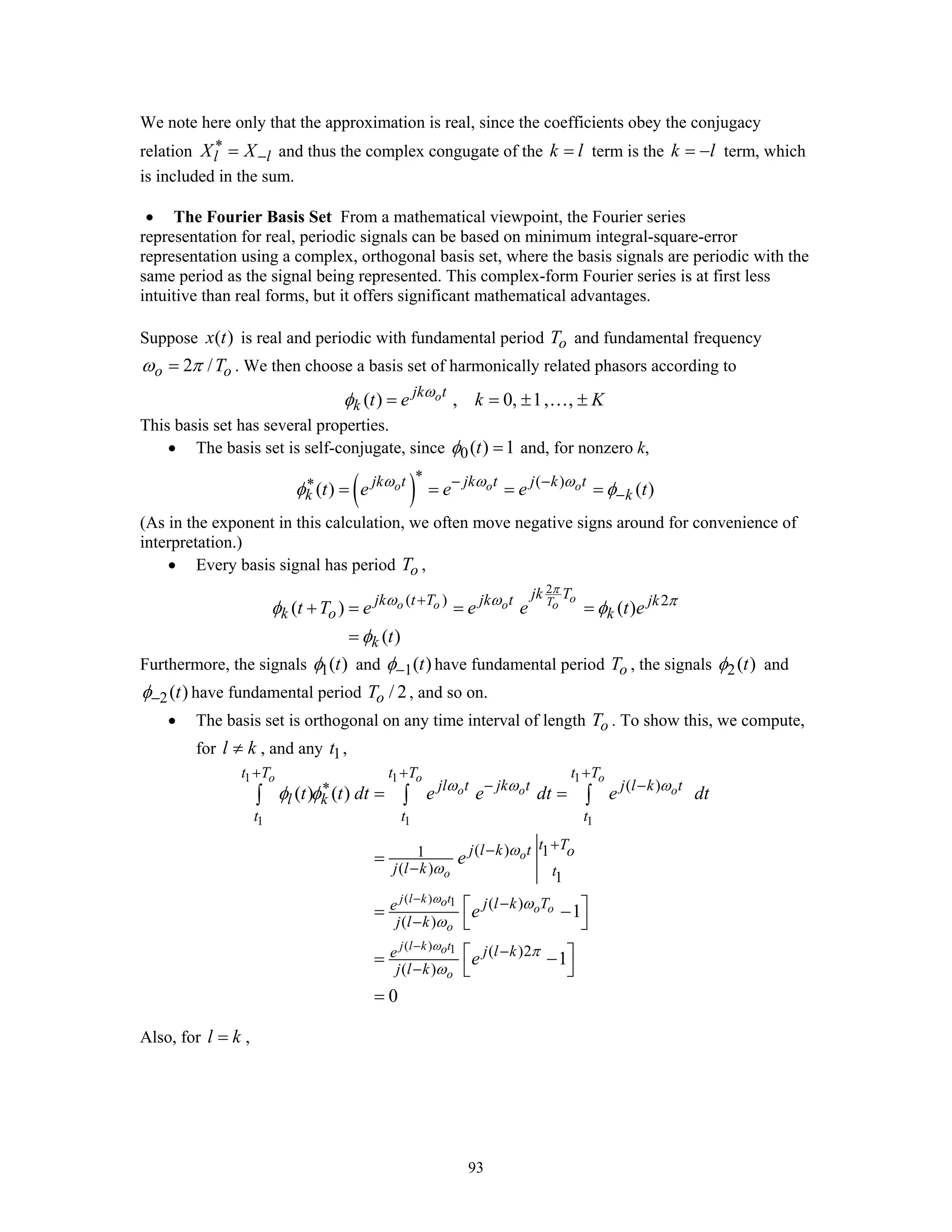 93
We note here only that the approximation is real, since the coefficients obey the conjugacy
relation l lX X∗
−= and thus the complex congugate of the k l= term is the k l= − term, which
is included in the sum.
• The Fourier Basis Set From a mathematical viewpoint, the Fourier series
representation for real, periodic signals can be based on minimum integral-square-error
representation using a complex, orthogonal basis set, where the basis signals are periodic with the
same period as the signal being represented. This complex-form Fourier series is at first less
intuitive than real forms, but it offers significant mathematical advantages.
Suppose ( )x t is real and periodic with fundamental period oT and fundamental frequency
2 /o oTω π= . We then choose a basis set of harmonically related phasors according to
( ) , 0, 1, ,ojk t
k t e k Kω
φ = = ± ±…
This basis set has several properties.
• The basis set is self-conjugate, since 0( ) 1tφ = and, for nonzero k,
( ) ( )
( ) ( )o o ojk t jk t j k t
k kt e e e tω ω ω
φ φ
∗ − −∗
−= = = =
(As in the exponent in this calculation, we often move negative signs around for convenience of
interpretation.)
• Every basis signal has period oT ,
2
( ) 2
( ) ( )
( )
oTo o o o
jk Tjk t T jk t jk
k o k
k
t T e e e t e
t
π
ω ω π
φ φ
φ
+
+ = = =
=
Furthermore, the signals 1( )tφ and 1( )tφ− have fundamental period oT , the signals 2( )tφ and
2( )tφ− have fundamental period / 2oT , and so on.
• The basis set is orthogonal on any time interval of length oT . To show this, we compute,
for l k≠ , and any 1t ,
1 1 1
1 1 1
( ) 1
( ) 1
( )
( ) 11
( )
1
( )
( )
( )2
( )
( ) ( )
1
1
0
o o o
o o o
o
o
j l k to
o o
o
j l k to
o
t T t T t T
jl t jk t j l k t
l k
t t t
t Tj l k t o
j l k t
j l k Te
j l k
j l ke
j l k
t t dt e e dt e dt
e
e
e
ω
ω
ω ω ω
ω
ω
ω
ω
π
ω
φ φ
−
−
+ + +
− −∗
+−
−
−
−
−
−
= =
=
⎡ ⎤= −
⎣ ⎦
⎡ ⎤= −
⎣ ⎦
=
∫ ∫ ∫
Also, for l k= ,
 