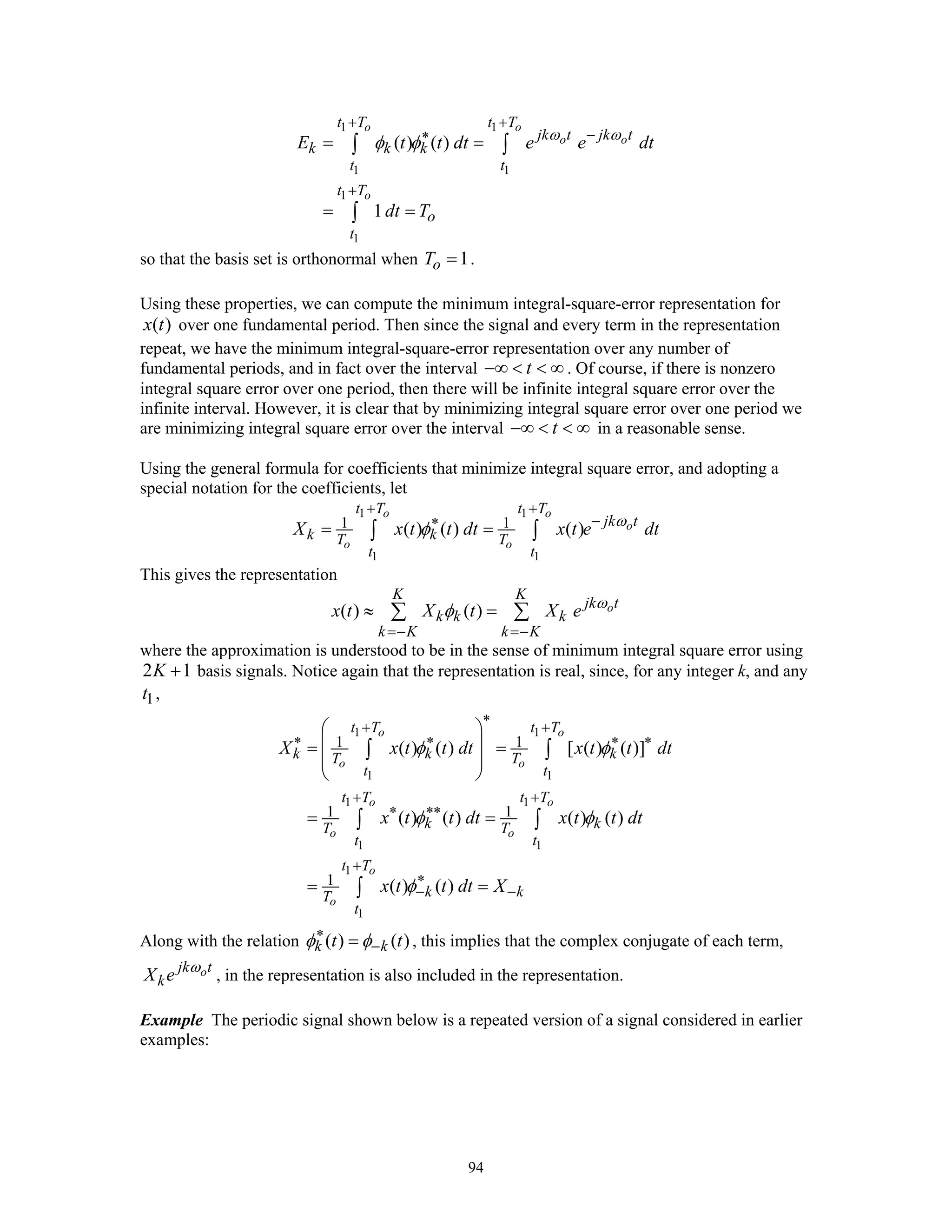 94
1 1
1 1
1
1
( ) ( )
1
o o
o o
o
t T t T
jk t jk t
k k k
t t
t T
o
t
E t t dt e e dt
dt T
ω ω
φ φ
+ +
−∗
+
= =
= =
∫ ∫
∫
so that the basis set is orthonormal when 1oT = .
Using these properties, we can compute the minimum integral-square-error representation for
( )x t over one fundamental period. Then since the signal and every term in the representation
repeat, we have the minimum integral-square-error representation over any number of
fundamental periods, and in fact over the interval t−∞ < < ∞ . Of course, if there is nonzero
integral square error over one period, then there will be infinite integral square error over the
infinite interval. However, it is clear that by minimizing integral square error over one period we
are minimizing integral square error over the interval t−∞ < < ∞ in a reasonable sense.
Using the general formula for coefficients that minimize integral square error, and adopting a
special notation for the coefficients, let
1 1
1 1
1 1( ) ( ) ( )
o o
o
o o
t T t T
jk t
k kT T
t t
X x t t dt x t e dtω
φ
+ +
−∗
= =∫ ∫
This gives the representation
( ) ( ) o
K K
jk t
k k k
k K k K
x t X t X e ω
φ
=− =−
≈ =∑ ∑
where the approximation is understood to be in the sense of minimum integral square error using
2 1K + basis signals. Notice again that the representation is real, since, for any integer k, and any
1t ,
1 1
1 1
1 1
1 1
1
1
1 1
1 1
1
( ) ( ) [ ( ) ( )]
( ) ( ) ( ) ( )
( ) ( )
o o
o o
o o
o o
o
o
t T t T
k k kT T
t t
t T t T
k kT T
t t
t T
k kT
t
X x t t dt x t t dt
x t t dt x t t dt
x t t dt X
φ φ
φ φ
φ
∗
+ +
∗ ∗ ∗ ∗
+ +
∗ ∗∗
+
∗
− −
⎛ ⎞
⎜ ⎟= =
⎜ ⎟
⎝ ⎠
= =
= =
∫ ∫
∫ ∫
∫
Along with the relation ( ) ( )k kt tφ φ∗
−= , this implies that the complex conjugate of each term,
ojk t
kX e ω
, in the representation is also included in the representation.
Example The periodic signal shown below is a repeated version of a signal considered in earlier
examples:
 