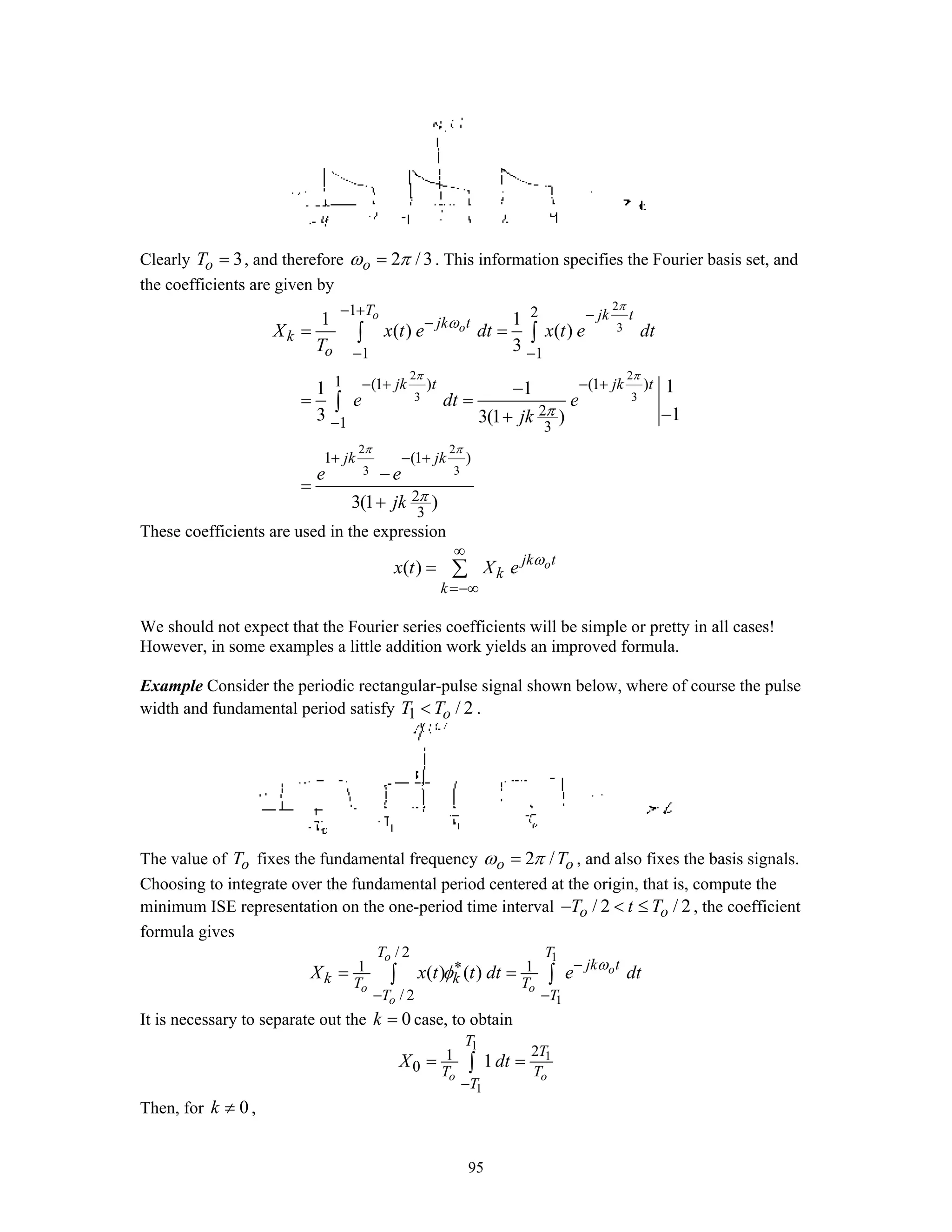 95
Clearly 3oT = , and therefore 2 /3oω π= . This information specifies the Fourier basis set, and
the coefficients are given by
2
3
2 2
3 3
2 2
3 3
1 2
1 1
1 (1 ) (1 )
2
1 3
1 (1 )
2
3
1 1
( ) ( )
3
11 1
13 3(1 )
3(1 )
o
o
T jk t
jk t
k
o
jk t jk t
jk jk
X x t e dt x t e dt
T
e dt e
jk
e e
jk
π
π π
π π
ω
π
π
− + −
−
− −
− + − +
−
+ − +
= =
−
= =
−+
−
=
+
∫ ∫
∫
These coefficients are used in the expression
( ) ojk t
k
k
x t X e ω
∞
=−∞
= ∑
We should not expect that the Fourier series coefficients will be simple or pretty in all cases!
However, in some examples a little addition work yields an improved formula.
Example Consider the periodic rectangular-pulse signal shown below, where of course the pulse
width and fundamental period satisfy 1 / 2oT T< .
The value of oT fixes the fundamental frequency 2 /o oTω π= , and also fixes the basis signals.
Choosing to integrate over the fundamental period centered at the origin, that is, compute the
minimum ISE representation on the one-period time interval / 2 / 2o oT t T− < ≤ , the coefficient
formula gives
1
1
/ 2
1 1
/ 2
( ) ( )
o
o
o o
o
T T
jk t
k kT T
T T
X x t t dt e dtω
φ −∗
− −
= =∫ ∫
It is necessary to separate out the 0k = case, to obtain
1
1
1
21
0 1
o o
T
T
T T
T
X dt
−
= =∫
Then, for 0k ≠ ,
 