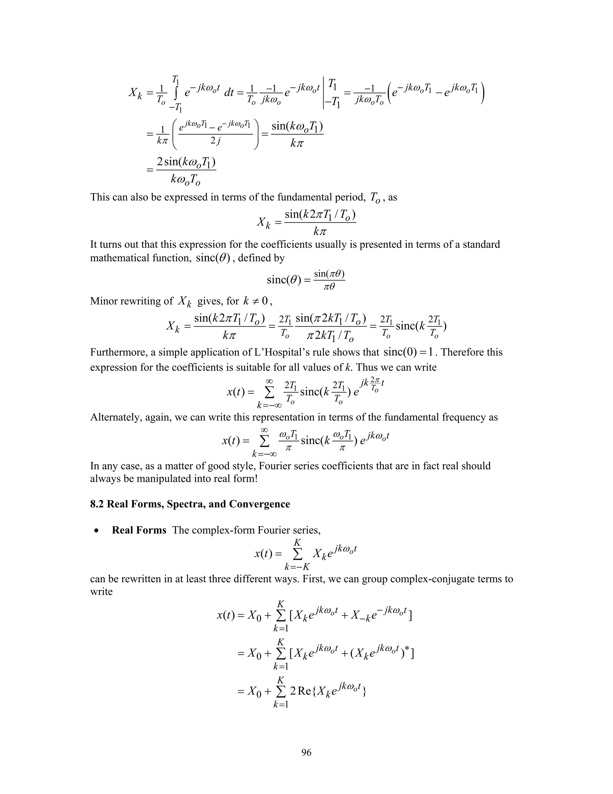 96
( )
1
1 1
1
1 1
11 1 1 1
1
11
2
1
sin( )
2sin( )
o o o o
o o o o o
jk T jk To o
T
jk t jk t jk T jk T
k T T jk jk T
T
e e o
k j
o
o o
T
X e dt e e e
T
k T
k
k T
k T
ω ω
ω ω ω ω
ω ω
π
ω
π
ω
ω
−
− − −− −
−
−
= = = −
−
⎛ ⎞
= =⎜ ⎟
⎝ ⎠
=
∫
This can also be expressed in terms of the fundamental period, oT , as
1sin( 2 / )o
k
k T T
X
k
π
π
=
It turns out that this expression for the coefficients usually is presented in terms of a standard
mathematical function, sinc( )θ , defined by
sin( )
sinc( )
πθ
πθ
θ =
Minor rewriting of kX gives, for 0k ≠ ,
1 1 12 2 21 1
1
sin( 2 / ) sin( 2 / )
sinc( )
2 /o o o
T T To o
k T T T
o
k T T kT T
X k
k kT T
π π
π π
= = =
Furthermore, a simple application of L’Hospital’s rule shows that sinc(0) 1= . Therefore this
expression for the coefficients is suitable for all values of k. Thus we can write
2
1 12 2
( ) sinc( ) To
o o
jk tT T
T T
k
x t k e
π∞
=−∞
= ∑
Alternately, again, we can write this representation in terms of the fundamental frequency as
1 1
( ) sinc( )o o o
T T jk t
k
x t k e
ω ω ω
π π
∞
=−∞
= ∑
In any case, as a matter of good style, Fourier series coefficients that are in fact real should
always be manipulated into real form!
8.2 Real Forms, Spectra, and Convergence
• Real Forms The complex-form Fourier series,
( ) o
K
jk t
k
k K
x t X e ω
=−
= ∑
can be rewritten in at least three different ways. First, we can group complex-conjugate terms to
write
0
1
0
1
0
1
( ) [ ]
[ ( ) ]
2Re{ }
o o
o o
o
K
jk t jk t
k k
k
K
jk t jk t
k k
k
K
jk t
k
k
x t X X e X e
X X e X e
X X e
ω ω
ω ω
ω
−
−
=
∗
=
=
= + +
= + +
= +
∑
∑
∑
 