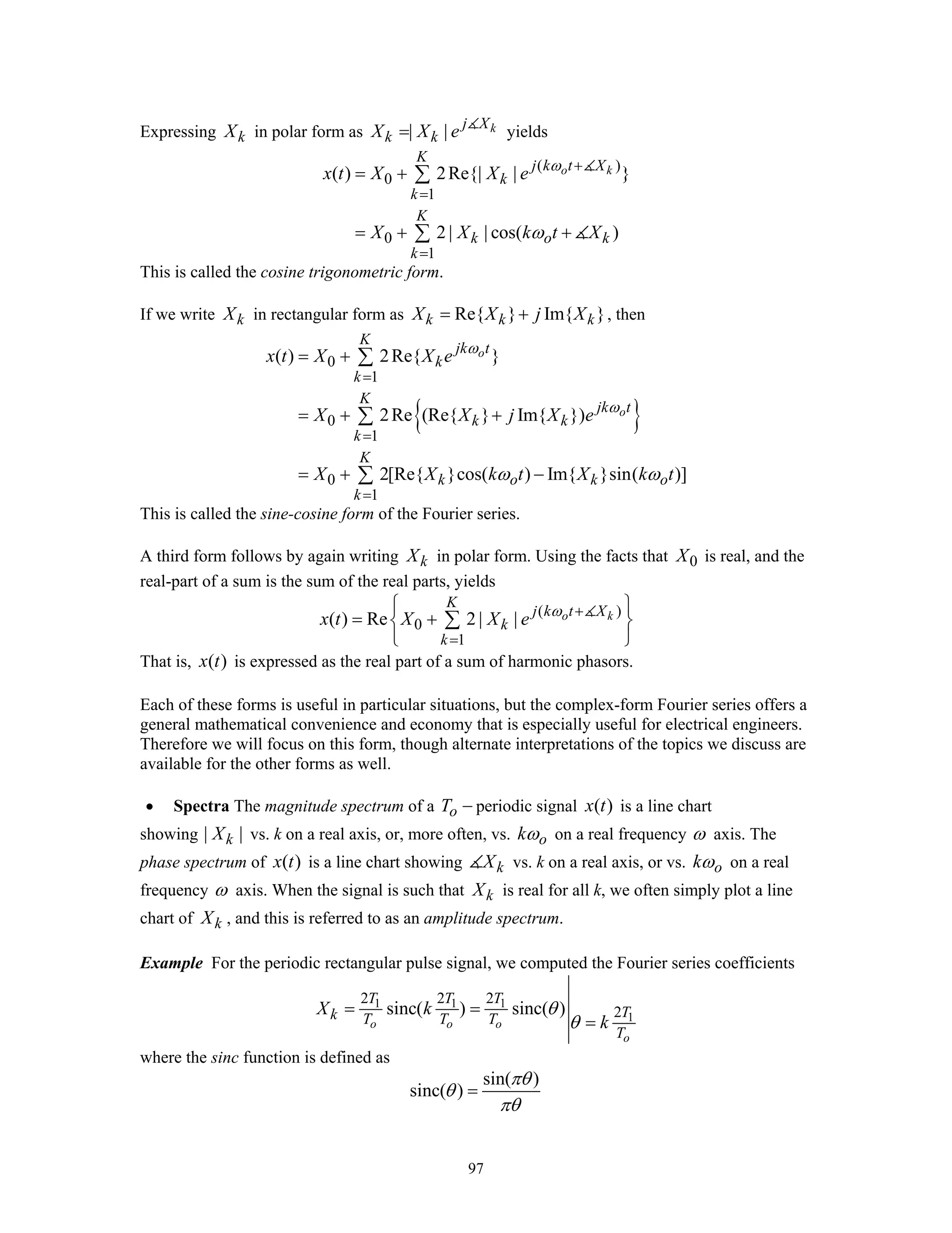 97
Expressing kX in polar form as | | kj X
k kX X e= yields
( )
0
1
0
1
( ) 2Re{| | }
2 | | cos( )
o k
K
j k t X
k
k
K
k o k
k
x t X X e
X X k t X
ω
ω
+
=
=
= +
= + +
∑
∑
This is called the cosine trigonometric form.
If we write kX in rectangular form as Re{ } Im{ }k k kX X j X= + , then
{ }
0
1
0
1
0
1
( ) 2Re{ }
2Re (Re{ } Im{ })
2[Re{ }cos( ) Im{ }sin( )]
o
o
K
jk t
k
k
K
jk t
k k
k
K
k o k o
k
x t X X e
X X j X e
X X k t X k t
ω
ω
ω ω
=
=
=
= +
= + +
= + −
∑
∑
∑
This is called the sine-cosine form of the Fourier series.
A third form follows by again writing kX in polar form. Using the facts that 0X is real, and the
real-part of a sum is the sum of the real parts, yields
( )
0
1
( ) Re 2 | | o k
K
j k t X
k
k
x t X X e ω +
=
⎧ ⎫
= +⎨ ⎬
⎩ ⎭
∑
That is, ( )x t is expressed as the real part of a sum of harmonic phasors.
Each of these forms is useful in particular situations, but the complex-form Fourier series offers a
general mathematical convenience and economy that is especially useful for electrical engineers.
Therefore we will focus on this form, though alternate interpretations of the topics we discuss are
available for the other forms as well.
• Spectra The magnitude spectrum of a oT − periodic signal ( )x t is a line chart
showing | |kX vs. k on a real axis, or, more often, vs. okω on a real frequency ω axis. The
phase spectrum of ( )x t is a line chart showing kX vs. k on a real axis, or vs. okω on a real
frequency ω axis. When the signal is such that kX is real for all k, we often simply plot a line
chart of kX , and this is referred to as an amplitude spectrum.
Example For the periodic rectangular pulse signal, we computed the Fourier series coefficients
1 1 1
1
2 2 2
2sinc( ) sinc( )
o o o
o
T T T
Tk T T T
T
X k
k
θ
θ
= =
=
where the sinc function is defined as
sin( )
sinc( )
πθ
θ
πθ
=
 