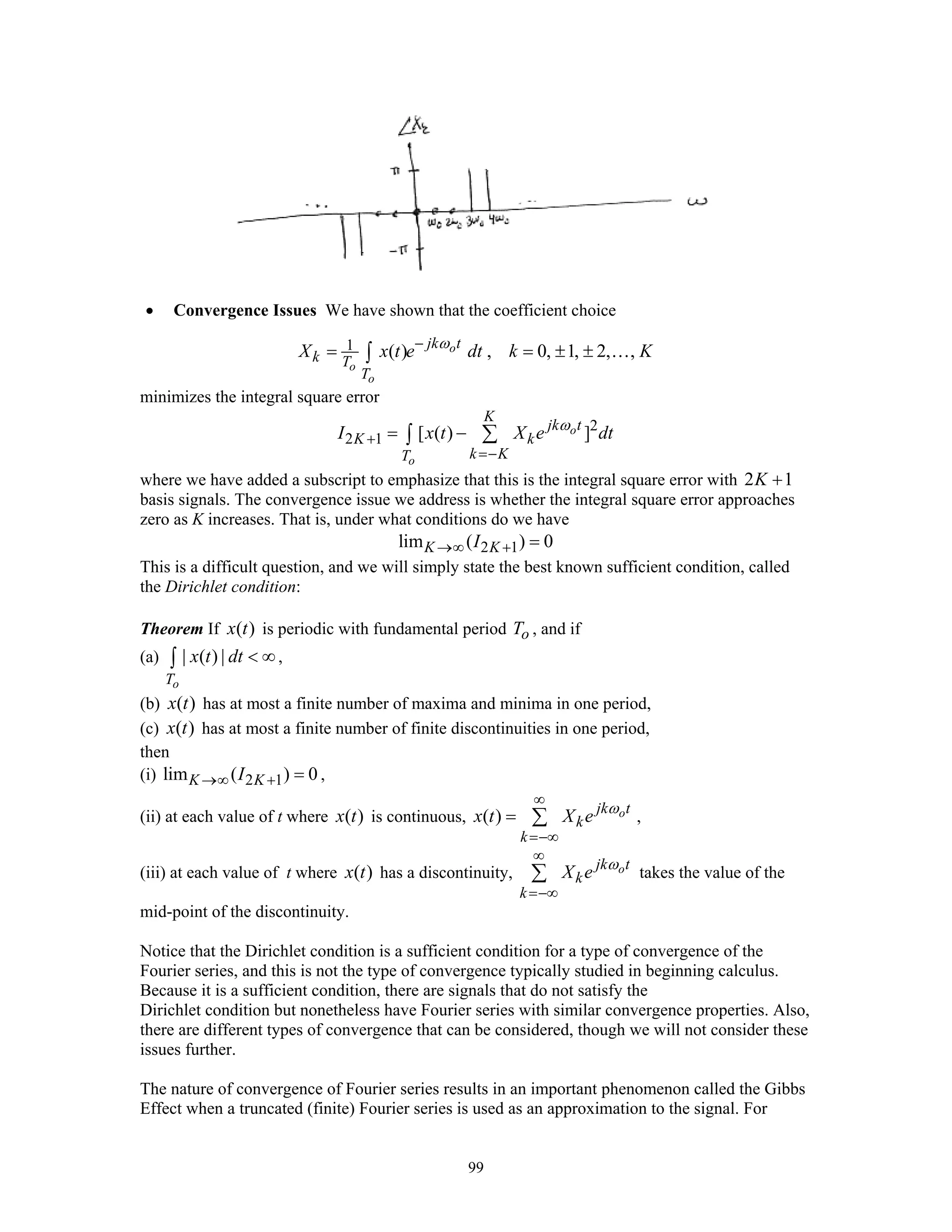99
• Convergence Issues We have shown that the coefficient choice
1 ( ) , 0, 1, 2, ,o
o
o
jk t
k T
T
X x t e dt k Kω−
= = ± ±∫ …
minimizes the integral square error
2
2 1 [ ( ) ]o
o
K
jk t
K k
k KT
I x t X e dtω
+
=−
= − ∑∫
where we have added a subscript to emphasize that this is the integral square error with 2 1K +
basis signals. The convergence issue we address is whether the integral square error approaches
zero as K increases. That is, under what conditions do we have
2 1lim ( ) 0K KI→∞ + =
This is a difficult question, and we will simply state the best known sufficient condition, called
the Dirichlet condition:
Theorem If ( )x t is periodic with fundamental period oT , and if
(a) | ( ) |
oT
x t dt < ∞∫ ,
(b) ( )x t has at most a finite number of maxima and minima in one period,
(c) ( )x t has at most a finite number of finite discontinuities in one period,
then
(i) 2 1lim ( ) 0K KI→∞ + = ,
(ii) at each value of t where ( )x t is continuous, ( ) ojk t
k
k
x t X e ω
∞
=−∞
= ∑ ,
(iii) at each value of t where ( )x t has a discontinuity, ojk t
k
k
X e ω
∞
=−∞
∑ takes the value of the
mid-point of the discontinuity.
Notice that the Dirichlet condition is a sufficient condition for a type of convergence of the
Fourier series, and this is not the type of convergence typically studied in beginning calculus.
Because it is a sufficient condition, there are signals that do not satisfy the
Dirichlet condition but nonetheless have Fourier series with similar convergence properties. Also,
there are different types of convergence that can be considered, though we will not consider these
issues further.
The nature of convergence of Fourier series results in an important phenomenon called the Gibbs
Effect when a truncated (finite) Fourier series is used as an approximation to the signal. For
 