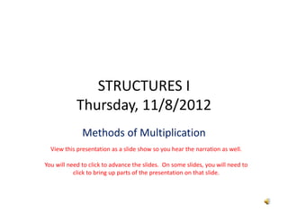 STRUCTURES I
            Thursday, 11/8/2012
              Methods of Multiplication
  View this presentation as a slide show so you hear the narration as well.

You will need to click to advance the slides.  On some slides, you will need to 
           click to bring up parts of the presentation on that slide.  
 