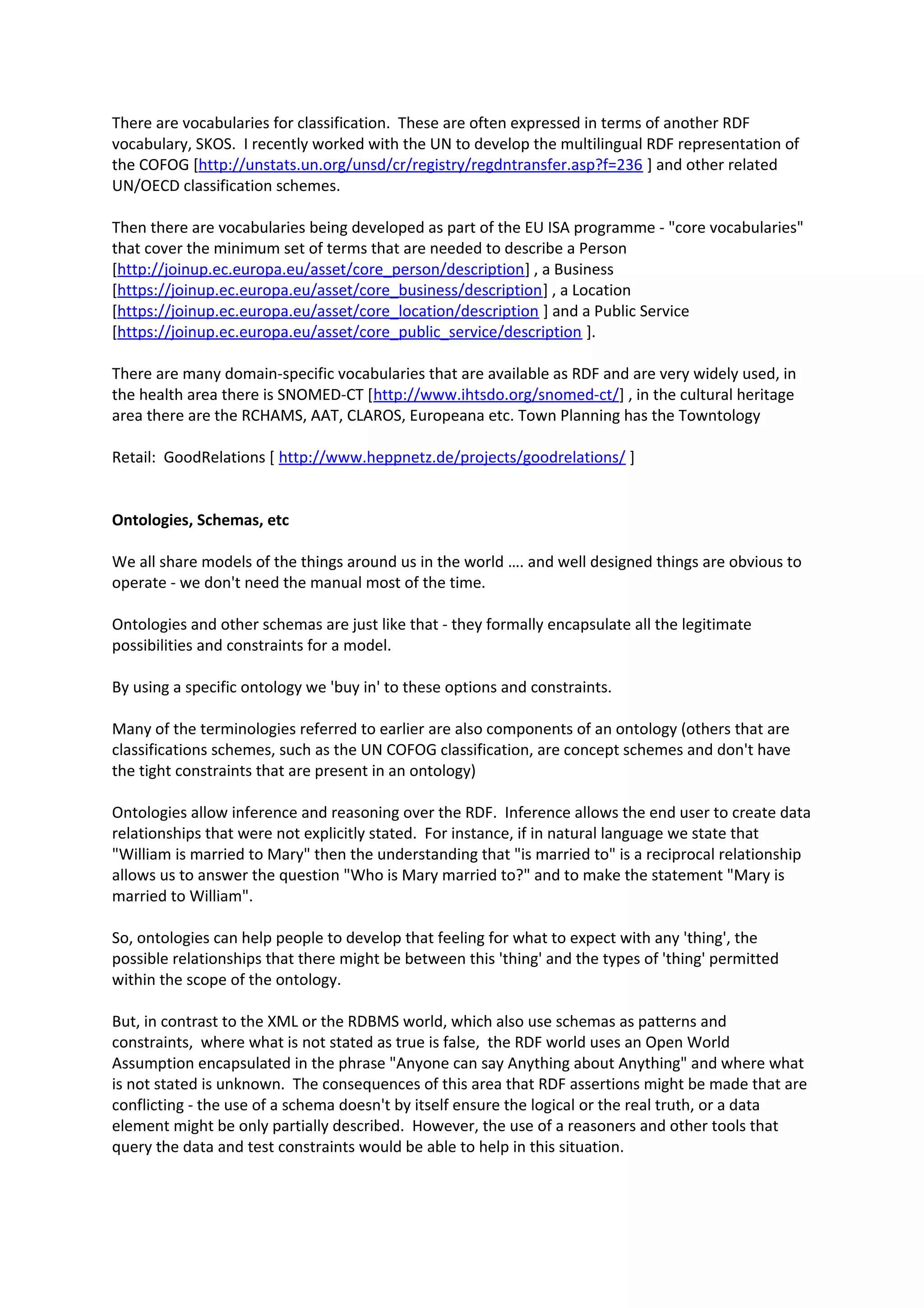 There are vocabularies for classification. These are often expressed in terms of another RDF
vocabulary, SKOS. I recently worked with the UN to develop the multilingual RDF representation of
the COFOG [http://unstats.un.org/unsd/cr/registry/regdntransfer.asp?f=236 ] and other related
UN/OECD classification schemes.
Then there are vocabularies being developed as part of the EU ISA programme - "core vocabularies"
that cover the minimum set of terms that are needed to describe a Person
[http://joinup.ec.europa.eu/asset/core_person/description] , a Business
[https://joinup.ec.europa.eu/asset/core_business/description] , a Location
[https://joinup.ec.europa.eu/asset/core_location/description ] and a Public Service
[https://joinup.ec.europa.eu/asset/core_public_service/description ].
There are many domain-specific vocabularies that are available as RDF and are very widely used, in
the health area there is SNOMED-CT [http://www.ihtsdo.org/snomed-ct/] , in the cultural heritage
area there are the RCHAMS, AAT, CLAROS, Europeana etc. Town Planning has the Towntology
Retail: GoodRelations [ http://www.heppnetz.de/projects/goodrelations/ ]
Ontologies, Schemas, etc
We all share models of the things around us in the world …. and well designed things are obvious to
operate - we don't need the manual most of the time.
Ontologies and other schemas are just like that - they formally encapsulate all the legitimate
possibilities and constraints for a model.
By using a specific ontology we 'buy in' to these options and constraints.
Many of the terminologies referred to earlier are also components of an ontology (others that are
classifications schemes, such as the UN COFOG classification, are concept schemes and don't have
the tight constraints that are present in an ontology)
Ontologies allow inference and reasoning over the RDF. Inference allows the end user to create data
relationships that were not explicitly stated. For instance, if in natural language we state that
"William is married to Mary" then the understanding that "is married to" is a reciprocal relationship
allows us to answer the question "Who is Mary married to?" and to make the statement "Mary is
married to William".
So, ontologies can help people to develop that feeling for what to expect with any 'thing', the
possible relationships that there might be between this 'thing' and the types of 'thing' permitted
within the scope of the ontology.
But, in contrast to the XML or the RDBMS world, which also use schemas as patterns and
constraints, where what is not stated as true is false, the RDF world uses an Open World
Assumption encapsulated in the phrase "Anyone can say Anything about Anything" and where what
is not stated is unknown. The consequences of this area that RDF assertions might be made that are
conflicting - the use of a schema doesn't by itself ensure the logical or the real truth, or a data
element might be only partially described. However, the use of a reasoners and other tools that
query the data and test constraints would be able to help in this situation.
 