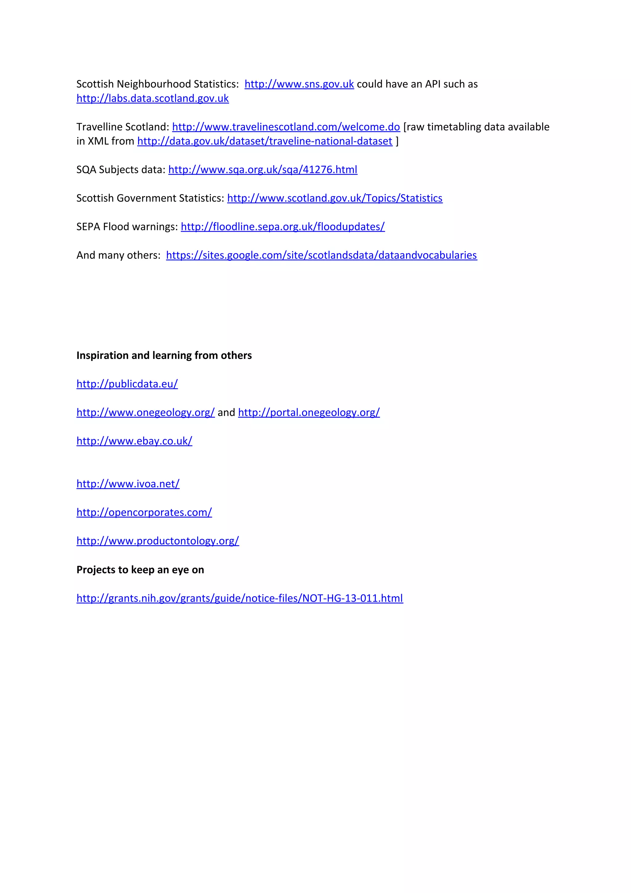 Scottish Neighbourhood Statistics: http://www.sns.gov.uk could have an API such as
http://labs.data.scotland.gov.uk
Travelline Scotland: http://www.travelinescotland.com/welcome.do [raw timetabling data available
in XML from http://data.gov.uk/dataset/traveline-national-dataset ]
SQA Subjects data: http://www.sqa.org.uk/sqa/41276.html
Scottish Government Statistics: http://www.scotland.gov.uk/Topics/Statistics
SEPA Flood warnings: http://floodline.sepa.org.uk/floodupdates/
And many others: https://sites.google.com/site/scotlandsdata/dataandvocabularies
Inspiration and learning from others
http://publicdata.eu/
http://www.onegeology.org/ and http://portal.onegeology.org/
http://www.ebay.co.uk/
http://www.ivoa.net/
http://opencorporates.com/
http://www.productontology.org/
Projects to keep an eye on
http://grants.nih.gov/grants/guide/notice-files/NOT-HG-13-011.html
 