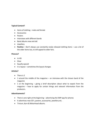 Typical Content?
Items of clothing – male and female
Accessories
Posters
Interviews with different bands
Band albums new and old
Jewellery
Positive – Don’t always use constantly newly released clothing items – use a lot of
the older items too, to still appeal to older fans.
Pictures?
In HD
Clear
Equally spaced
In a layout – sometimes the layout changes
Articles?
There is 2
1 around the middle of the magazine – an interview with the chosen band of the
magazine
1 at the beginning – giving a brief description about what to expect from the
magazine – how to apply for certain things and relevant information from the
producers.
Advertisements?
There is one right at the beginning – advertising the EMP app for phones
It advertises new CD’s, posters, accessories, jewellery etc.
Trivium, Korn & Motorhead albums.

 